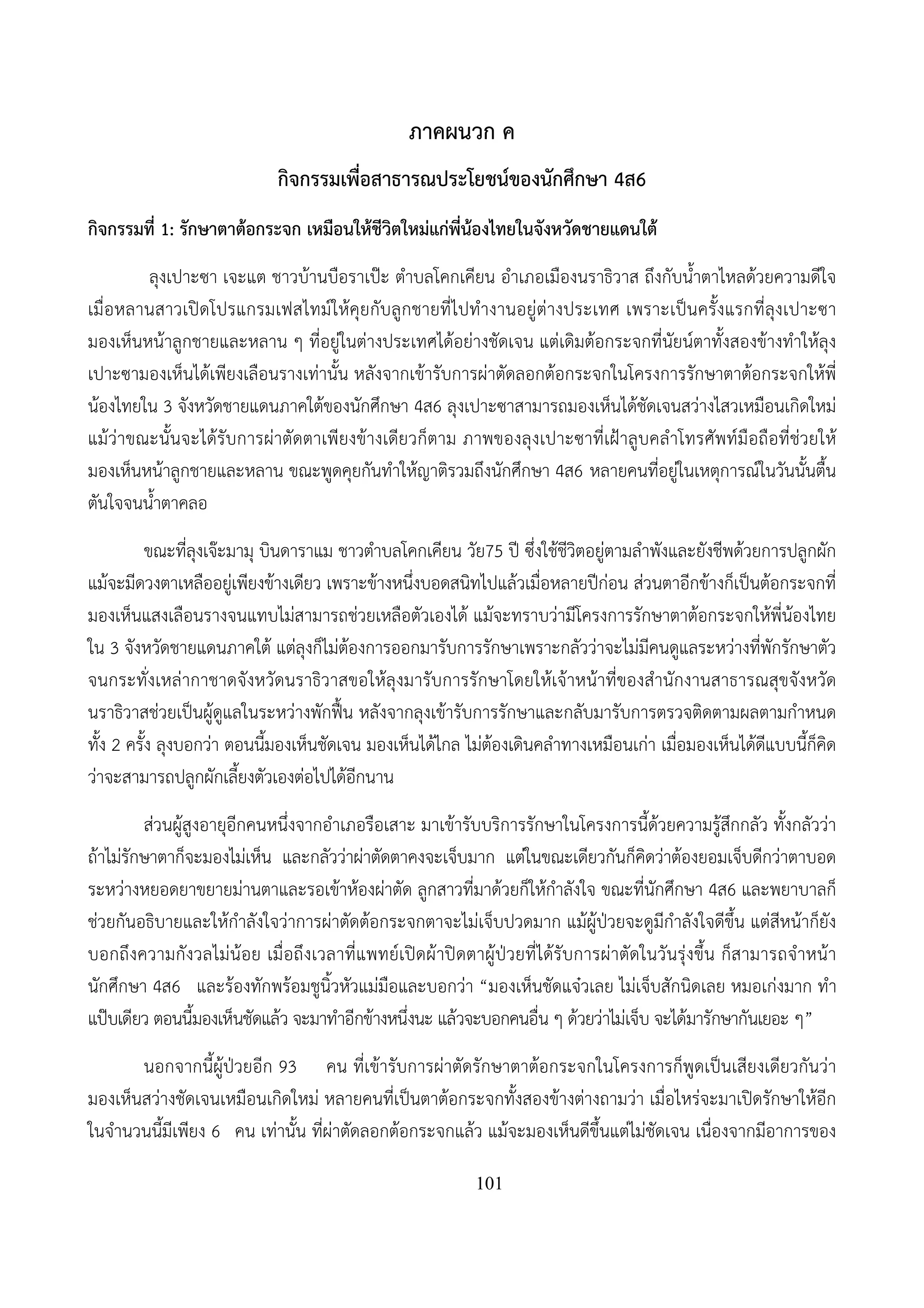 101
ภาคผนวก ค
กิจกรรมเพื่อสาธารณประโยชน์ของนักศึกษา 4ส6
กิจกรรมที่ 1: รักษาตาต้อกระจก เหมือนให้ชีวิตใหม่แก่พี่น้องไทยในจังหวัดชายแดนใต้
ลุงเปาะซา เจะแต ชาวบ้านบือราเป๊ะ ตําบลโคกเคียน อําเภอเมืองนราธิวาส ถึงกับน้ําตาไหลด้วยความดีใจ
เมื่อหลานสาวเปิดโปรแกรมเฟสไทม์ให้คุยกับลูกชายที่ไปทํางานอยู่ต่างประเทศ เพราะเป็นครั้งแรกที่ลุงเปาะซา
มองเห็นหน้าลูกชายและหลาน ๆ ที่อยู่ในต่างประเทศได้อย่างชัดเจน แต่เดิมต้อกระจกที่นัยน์ตาทั้งสองข้างทําให้ลุง
เปาะซามองเห็นได้เพียงเลือนรางเท่านั้น หลังจากเข้ารับการผ่าตัดลอกต้อกระจกในโครงการรักษาตาต้อกระจกให้พี่
น้องไทยใน 3 จังหวัดชายแดนภาคใต้ของนักศึกษา 4ส6 ลุงเปาะซาสามารถมองเห็นได้ชัดเจนสว่างไสวเหมือนเกิดใหม่
แม้ว่าขณะนั้นจะได้รับการผ่าตัดตาเพียงข้างเดียวก็ตาม ภาพของลุงเปาะซาที่เฝ้าลูบคลําโทรศัพท์มือถือที่ช่วยให้
มองเห็นหน้าลูกชายและหลาน ขณะพูดคุยกันทําให้ญาติรวมถึงนักศึกษา 4ส6 หลายคนที่อยู่ในเหตุการณ์ในวันนั้นตื้น
ตันใจจนน้ําตาคลอ
ขณะที่ลุงเจ๊ะมามุ บินดาราแม ชาวตําบลโคกเคียน วัย75 ปี ซึ่งใช้ชีวิตอยู่ตามลําพังและยังชีพด้วยการปลูกผัก
แม้จะมีดวงตาเหลืออยู่เพียงข้างเดียว เพราะข้างหนึ่งบอดสนิทไปแล้วเมื่อหลายปีก่อน ส่วนตาอีกข้างก็เป็นต้อกระจกที่
มองเห็นแสงเลือนรางจนแทบไม่สามารถช่วยเหลือตัวเองได้ แม้จะทราบว่ามีโครงการรักษาตาต้อกระจกให้พี่น้องไทย
ใน 3 จังหวัดชายแดนภาคใต้ แต่ลุงก็ไม่ต้องการออกมารับการรักษาเพราะกลัวว่าจะไม่มีคนดูแลระหว่างที่พักรักษาตัว
จนกระทั่งเหล่ากาชาดจังหวัดนราธิวาสขอให้ลุงมารับการรักษาโดยให้เจ้าหน้าที่ของสํานักงานสาธารณสุขจังหวัด
นราธิวาสช่วยเป็นผู้ดูแลในระหว่างพักฟื้น หลังจากลุงเข้ารับการรักษาและกลับมารับการตรวจติดตามผลตามกําหนด
ทั้ง 2 ครั้ง ลุงบอกว่า ตอนนี้มองเห็นชัดเจน มองเห็นได้ไกล ไม่ต้องเดินคลําทางเหมือนเก่า เมื่อมองเห็นได้ดีแบบนี้ก็คิด
ว่าจะสามารถปลูกผักเลี้ยงตัวเองต่อไปได้อีกนาน
ส่วนผู้สูงอายุอีกคนหนึ่งจากอําเภอรือเสาะ มาเข้ารับบริการรักษาในโครงการนี้ด้วยความรู้สึกกลัว ทั้งกลัวว่า
ถ้าไม่รักษาตาก็จะมองไม่เห็น และกลัวว่าผ่าตัดตาคงจะเจ็บมาก แต่ในขณะเดียวกันก็คิดว่าต้องยอมเจ็บดีกว่าตาบอด
ระหว่างหยอดยาขยายม่านตาและรอเข้าห้องผ่าตัด ลูกสาวที่มาด้วยก็ให้กําลังใจ ขณะที่นักศึกษา 4ส6 และพยาบาลก็
ช่วยกันอธิบายและให้กําลังใจว่าการผ่าตัดต้อกระจกตาจะไม่เจ็บปวดมาก แม้ผู้ป่วยจะดูมีกําลังใจดีขึ้น แต่สีหน้าก็ยัง
บอกถึงความกังวลไม่น้อย เมื่อถึงเวลาที่แพทย์เปิดผ้าปิดตาผู้ป่วยที่ได้รับการผ่าตัดในวันรุ่งขึ้น ก็สามารถจําหน้า
นักศึกษา 4ส6 และร้องทักพร้อมชูนิ้วหัวแม่มือและบอกว่า “มองเห็นชัดแจ๋วเลย ไม่เจ็บสักนิดเลย หมอเก่งมาก ทํา
แป๊บเดียว ตอนนี้มองเห็นชัดแล้ว จะมาทําอีกข้างหนึ่งนะ แล้วจะบอกคนอื่น ๆ ด้วยว่าไม่เจ็บ จะได้มารักษากันเยอะ ๆ”
นอกจากนี้ผู้ป่วยอีก 93 คน ที่เข้ารับการผ่าตัดรักษาตาต้อกระจกในโครงการก็พูดเป็นเสียงเดียวกันว่า
มองเห็นสว่างชัดเจนเหมือนเกิดใหม่ หลายคนที่เป็นตาต้อกระจกทั้งสองข้างต่างถามว่า เมื่อไหร่จะมาเปิดรักษาให้อีก
ในจํานวนนี้มีเพียง 6 คน เท่านั้น ที่ผ่าตัดลอกต้อกระจกแล้ว แม้จะมองเห็นดีขึ้นแต่ไม่ชัดเจน เนื่องจากมีอาการของ
 