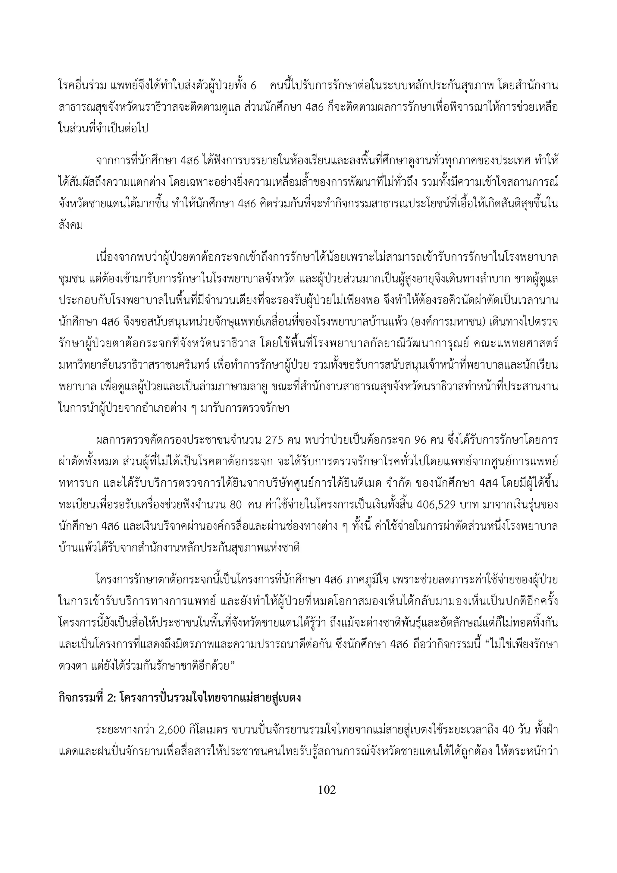 102
โรคอื่นร่วม แพทย์จึงได้ทําใบส่งตัวผู้ป่วยทั้ง 6 คนนี้ไปรับการรักษาต่อในระบบหลักประกันสุขภาพ โดยสํานักงาน
สาธารณสุขจังหวัดนราธิวาสจะติดตามดูแล ส่วนนักศึกษา 4ส6 ก็จะติดตามผลการรักษาเพื่อพิจารณาให้การช่วยเหลือ
ในส่วนที่จําเป็นต่อไป
จากการที่นักศึกษา 4ส6 ได้ฟังการบรรยายในห้องเรียนและลงพื้นที่ศึกษาดูงานทั่วทุกภาคของประเทศ ทําให้
ได้สัมผัสถึงความแตกต่าง โดยเฉพาะอย่างยิ่งความเหลื่อมล้ําของการพัฒนาที่ไม่ทั่วถึง รวมทั้งมีความเข้าใจสถานการณ์
จังหวัดชายแดนใต้มากขึ้น ทําให้นักศึกษา 4ส6 คิดร่วมกันที่จะทํากิจกรรมสาธารณประโยชน์ที่เอื้อให้เกิดสันติสุขขึ้นใน
สังคม
เนื่องจากพบว่าผู้ป่วยตาต้อกระจกเข้าถึงการรักษาได้น้อยเพราะไม่สามารถเข้ารับการรักษาในโรงพยาบาล
ชุมชน แต่ต้องเข้ามารับการรักษาในโรงพยาบาลจังหวัด และผู้ป่วยส่วนมากเป็นผู้สูงอายุจึงเดินทางลําบาก ขาดผู้ดูแล
ประกอบกับโรงพยาบาลในพื้นที่มีจํานวนเตียงที่จะรองรับผู้ป่วยไม่เพียงพอ จึงทําให้ต้องรอคิวนัดผ่าตัดเป็นเวลานาน
นักศึกษา 4ส6 จึงขอสนับสนุนหน่วยจักษุแพทย์เคลื่อนที่ของโรงพยาบาลบ้านแพ้ว (องค์การมหาชน) เดินทางไปตรวจ
รักษาผู้ป่วยตาต้อกระจกที่จังหวัดนราธิวาส โดยใช้พื้นที่โรงพยาบาลกัลยาณิวัฒนาการุณย์ คณะแพทยศาสตร์
มหาวิทยาลัยนราธิวาสราชนครินทร์ เพื่อทําการรักษาผู้ป่วย รวมทั้งขอรับการสนับสนุนเจ้าหน้าที่พยาบาลและนักเรียน
พยาบาล เพื่อดูแลผู้ป่วยและเป็นล่ามภาษามลายู ขณะที่สํานักงานสาธารณสุขจังหวัดนราธิวาสทําหน้าที่ประสานงาน
ในการนําผู้ป่วยจากอําเภอต่าง ๆ มารับการตรวจรักษา
ผลการตรวจคัดกรองประชาชนจํานวน 275 คน พบว่าป่วยเป็นต้อกระจก 96 คน ซึ่งได้รับการรักษาโดยการ
ผ่าตัดทั้งหมด ส่วนผู้ที่ไม่ได้เป็นโรคตาต้อกระจก จะได้รับการตรวจรักษาโรคทั่วไปโดยแพทย์จากศูนย์การแพทย์
ทหารบก และได้รับบริการตรวจการได้ยินจากบริษัทศูนย์การได้ยินดีเมด จํากัด ของนักศึกษา 4ส4 โดยมีผู้ได้ขึ้น
ทะเบียนเพื่อรอรับเครื่องช่วยฟังจํานวน 80 คน ค่าใช้จ่ายในโครงการเป็นเงินทั้งสิ้น 406,529 บาท มาจากเงินรุ่นของ
นักศึกษา 4ส6 และเงินบริจาคผ่านองค์กรสื่อและผ่านช่องทางต่าง ๆ ทั้งนี้ ค่าใช้จ่ายในการผ่าตัดส่วนหนึ่งโรงพยาบาล
บ้านแพ้วได้รับจากสํานักงานหลักประกันสุขภาพแห่งชาติ
โครงการรักษาตาต้อกระจกนี้เป็นโครงการที่นักศึกษา 4ส6 ภาคภูมิใจ เพราะช่วยลดภาระค่าใช้จ่ายของผู้ป่วย
ในการเข้ารับบริการทางการแพทย์ และยังทําให้ผู้ป่วยที่หมดโอกาสมองเห็นได้กลับมามองเห็นเป็นปกติอีกครั้ง
โครงการนี้ยังเป็นสื่อให้ประชาชนในพื้นที่จังหวัดชายแดนใต้รู้ว่า ถึงแม้จะต่างชาติพันธุ์และอัตลักษณ์แต่ก็ไม่ทอดทิ้งกัน
และเป็นโครงการที่แสดงถึงมิตรภาพและความปรารถนาดีต่อกัน ซึ่งนักศึกษา 4ส6 ถือว่ากิจกรรมนี้ “ไม่ใช่เพียงรักษา
ดวงตา แต่ยังได้ร่วมกันรักษาชาติอีกด้วย”
กิจกรรมที่ 2: โครงการปั่นรวมใจไทยจากแม่สายสู่เบตง
ระยะทางกว่า 2,600 กิโลเมตร ขบวนปั่นจักรยานรวมใจไทยจากแม่สายสู่เบตงใช้ระยะเวลาถึง 40 วัน ทั้งฝ่า
แดดและฝนปั่นจักรยานเพื่อสื่อสารให้ประชาชนคนไทยรับรู้สถานการณ์จังหวัดชายแดนใต้ได้ถูกต้อง ให้ตระหนักว่า
 