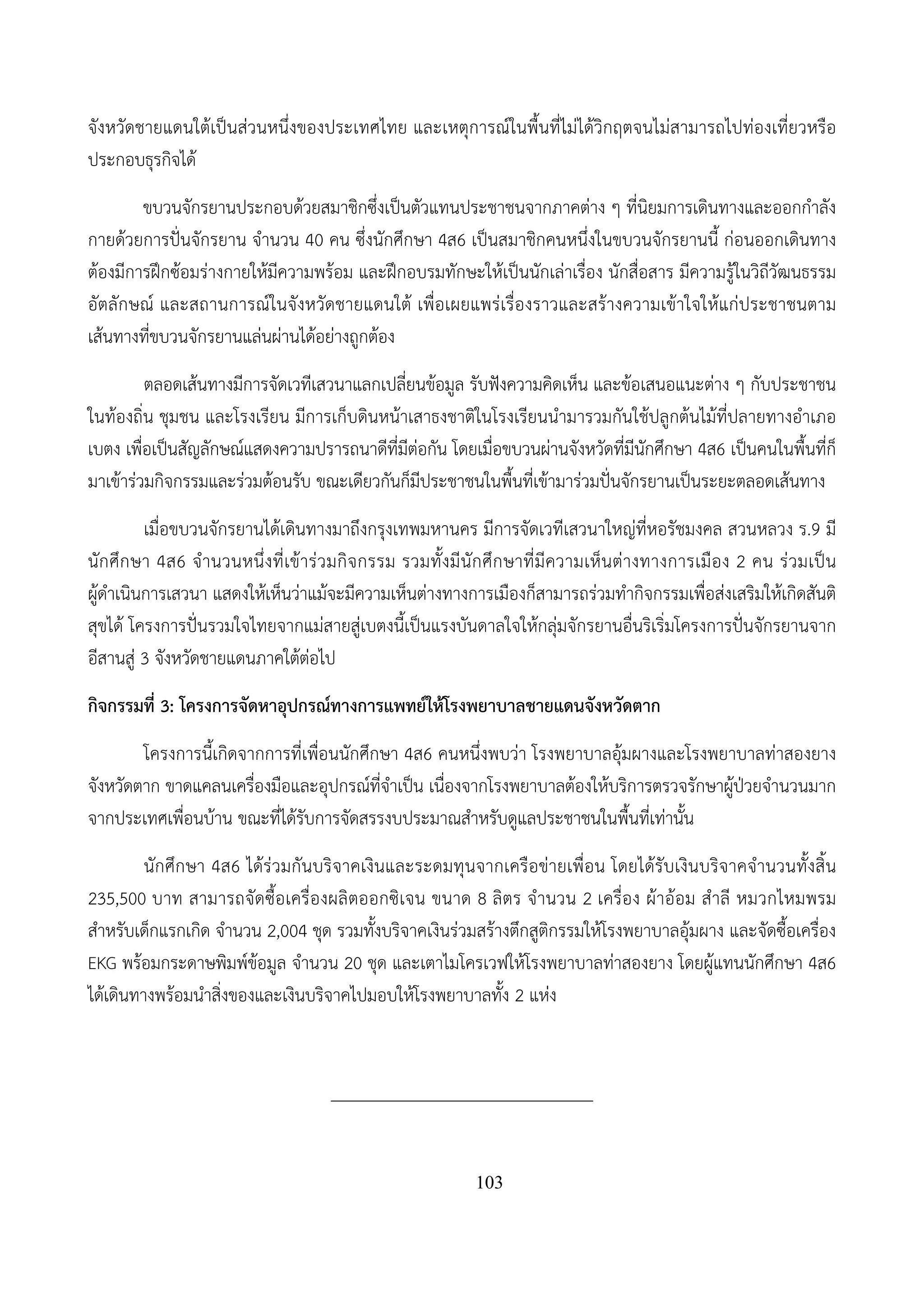 103
จังหวัดชายแดนใต้เป็นส่วนหนึ่งของประเทศไทย และเหตุการณ์ในพื้นที่ไม่ได้วิกฤตจนไม่สามารถไปท่องเที่ยวหรือ
ประกอบธุรกิจได้
ขบวนจักรยานประกอบด้วยสมาชิกซึ่งเป็นตัวแทนประชาชนจากภาคต่าง ๆ ที่นิยมการเดินทางและออกกําลัง
กายด้วยการปั่นจักรยาน จํานวน 40 คน ซึ่งนักศึกษา 4ส6 เป็นสมาชิกคนหนึ่งในขบวนจักรยานนี้ ก่อนออกเดินทาง
ต้องมีการฝึกซ้อมร่างกายให้มีความพร้อม และฝึกอบรมทักษะให้เป็นนักเล่าเรื่อง นักสื่อสาร มีความรู้ในวิถีวัฒนธรรม
อัตลักษณ์ และสถานการณ์ในจังหวัดชายแดนใต้ เพื่อเผยแพร่เรื่องราวและสร้างความเข้าใจให้แก่ประชาชนตาม
เส้นทางที่ขบวนจักรยานแล่นผ่านได้อย่างถูกต้อง
ตลอดเส้นทางมีการจัดเวทีเสวนาแลกเปลี่ยนข้อมูล รับฟังความคิดเห็น และข้อเสนอแนะต่าง ๆ กับประชาชน
ในท้องถิ่น ชุมชน และโรงเรียน มีการเก็บดินหน้าเสาธงชาติในโรงเรียนนํามารวมกันใช้ปลูกต้นไม้ที่ปลายทางอําเภอ
เบตง เพื่อเป็นสัญลักษณ์แสดงความปรารถนาดีที่มีต่อกัน โดยเมื่อขบวนผ่านจังหวัดที่มีนักศึกษา 4ส6 เป็นคนในพื้นที่ก็
มาเข้าร่วมกิจกรรมและร่วมต้อนรับ ขณะเดียวกันก็มีประชาชนในพื้นที่เข้ามาร่วมปั่นจักรยานเป็นระยะตลอดเส้นทาง
เมื่อขบวนจักรยานได้เดินทางมาถึงกรุงเทพมหานคร มีการจัดเวทีเสวนาใหญ่ที่หอรัชมงคล สวนหลวง ร.9 มี
นักศึกษา 4ส6 จํานวนหนึ่งที่เข้าร่วมกิจกรรม รวมทั้งมีนักศึกษาที่มีความเห็นต่างทางการเมือง 2 คน ร่วมเป็น
ผู้ดําเนินการเสวนา แสดงให้เห็นว่าแม้จะมีความเห็นต่างทางการเมืองก็สามารถร่วมทํากิจกรรมเพื่อส่งเสริมให้เกิดสันติ
สุขได้ โครงการปั่นรวมใจไทยจากแม่สายสู่เบตงนี้เป็นแรงบันดาลใจให้กลุ่มจักรยานอื่นริเริ่มโครงการปั่นจักรยานจาก
อีสานสู่ 3 จังหวัดชายแดนภาคใต้ต่อไป
กิจกรรมที่ 3: โครงการจัดหาอุปกรณ์ทางการแพทย์ให้โรงพยาบาลชายแดนจังหวัดตาก
โครงการนี้เกิดจากการที่เพื่อนนักศึกษา 4ส6 คนหนึ่งพบว่า โรงพยาบาลอุ้มผางและโรงพยาบาลท่าสองยาง
จังหวัดตาก ขาดแคลนเครื่องมือและอุปกรณ์ที่จําเป็น เนื่องจากโรงพยาบาลต้องให้บริการตรวจรักษาผู้ป่วยจํานวนมาก
จากประเทศเพื่อนบ้าน ขณะที่ได้รับการจัดสรรงบประมาณสําหรับดูแลประชาชนในพื้นที่เท่านั้น
นักศึกษา 4ส6 ได้ร่วมกันบริจาคเงินและระดมทุนจากเครือข่ายเพื่อน โดยได้รับเงินบริจาคจํานวนทั้งสิ้น
235,500 บาท สามารถจัดซื้อเครื่องผลิตออกซิเจน ขนาด 8 ลิตร จํานวน 2 เครื่อง ผ้าอ้อม สําลี หมวกไหมพรม
สําหรับเด็กแรกเกิด จํานวน 2,004 ชุด รวมทั้งบริจาคเงินร่วมสร้างตึกสูติกรรมให้โรงพยาบาลอุ้มผาง และจัดซื้อเครื่อง
EKG พร้อมกระดาษพิมพ์ข้อมูล จํานวน 20 ชุด และเตาไมโครเวฟให้โรงพยาบาลท่าสองยาง โดยผู้แทนนักศึกษา 4ส6
ได้เดินทางพร้อมนําสิ่งของและเงินบริจาคไปมอบให้โรงพยาบาลทั้ง 2 แห่ง
______________________________
 