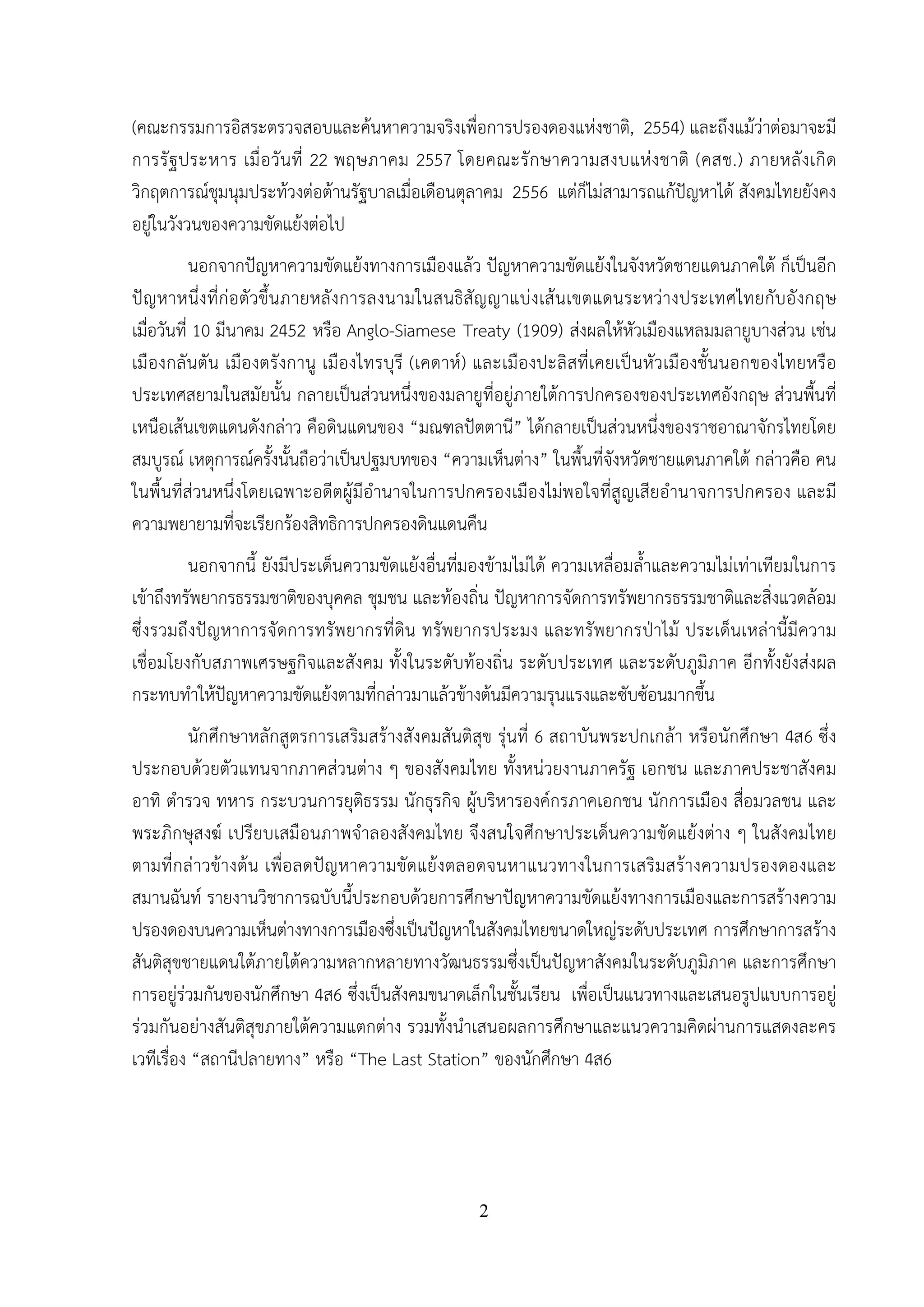 2
(คณะกรรมการอิสระตรวจสอบและค้นหาความจริงเพื่อการปรองดองแห่งชาติ, 2554) และถึงแม้ว่าต่อมาจะมี
การรัฐประหาร เมื่อวันที่ 22 พฤษภาคม 2557 โดยคณะรักษาความสงบแห่งชาติ (คสช.) ภายหลังเกิด
วิกฤตการณ์ชุมนุมประท้วงต่อต้านรัฐบาลเมื่อเดือนตุลาคม 2556 แต่ก็ไม่สามารถแก้ปัญหาได้ สังคมไทยยังคง
อยู่ในวังวนของความขัดแย้งต่อไป
นอกจากปัญหาความขัดแย้งทางการเมืองแล้ว ปัญหาความขัดแย้งในจังหวัดชายแดนภาคใต้ ก็เป็นอีก
ปัญหาหนึ่งที่ก่อตัวขึ้นภายหลังการลงนามในสนธิสัญญาแบ่งเส้นเขตแดนระหว่างประเทศไทยกับอังกฤษ
เมื่อวันที่ 10 มีนาคม 2452 หรือ Anglo-Siamese Treaty (1909) ส่งผลให้หัวเมืองแหลมมลายูบางส่วน เช่น
เมืองกลันตัน เมืองตรังกานู เมืองไทรบุรี (เคดาห์) และเมืองปะลิสที่เคยเป็นหัวเมืองชั้นนอกของไทยหรือ
ประเทศสยามในสมัยนั้น กลายเป็นส่วนหนึ่งของมลายูที่อยู่ภายใต้การปกครองของประเทศอังกฤษ ส่วนพื้นที่
เหนือเส้นเขตแดนดังกล่าว คือดินแดนของ “มณฑลปัตตานี” ได้กลายเป็นส่วนหนึ่งของราชอาณาจักรไทยโดย
สมบูรณ์ เหตุการณ์ครั้งนั้นถือว่าเป็นปฐมบทของ “ความเห็นต่าง” ในพื้นที่จังหวัดชายแดนภาคใต้ กล่าวคือ คน
ในพื้นที่ส่วนหนึ่งโดยเฉพาะอดีตผู้มีอํานาจในการปกครองเมืองไม่พอใจที่สูญเสียอํานาจการปกครอง และมี
ความพยายามที่จะเรียกร้องสิทธิการปกครองดินแดนคืน
นอกจากนี้ ยังมีประเด็นความขัดแย้งอื่นที่มองข้ามไม่ได้ ความเหลื่อมล้ําและความไม่เท่าเทียมในการ
เข้าถึงทรัพยากรธรรมชาติของบุคคล ชุมชน และท้องถิ่น ปัญหาการจัดการทรัพยากรธรรมชาติและสิ่งแวดล้อม
ซึ่งรวมถึงปัญหาการจัดการทรัพยากรที่ดิน ทรัพยากรประมง และทรัพยากรป่าไม้ ประเด็นเหล่านี้มีความ
เชื่อมโยงกับสภาพเศรษฐกิจและสังคม ทั้งในระดับท้องถิ่น ระดับประเทศ และระดับภูมิภาค อีกทั้งยังส่งผล
กระทบทําให้ปัญหาความขัดแย้งตามที่กล่าวมาแล้วข้างต้นมีความรุนแรงและซับซ้อนมากขึ้น
นักศึกษาหลักสูตรการเสริมสร้างสังคมสันติสุข รุ่นที่ 6 สถาบันพระปกเกล้า หรือนักศึกษา 4ส6 ซึ่ง
ประกอบด้วยตัวแทนจากภาคส่วนต่าง ๆ ของสังคมไทย ทั้งหน่วยงานภาครัฐ เอกชน และภาคประชาสังคม
อาทิ ตํารวจ ทหาร กระบวนการยุติธรรม นักธุรกิจ ผู้บริหารองค์กรภาคเอกชน นักการเมือง สื่อมวลชน และ
พระภิกษุสงฆ์ เปรียบเสมือนภาพจําลองสังคมไทย จึงสนใจศึกษาประเด็นความขัดแย้งต่าง ๆ ในสังคมไทย
ตามที่กล่าวข้างต้น เพื่อลดปัญหาความขัดแย้งตลอดจนหาแนวทางในการเสริมสร้างความปรองดองและ
สมานฉันท์ รายงานวิชาการฉบับนี้ประกอบด้วยการศึกษาปัญหาความขัดแย้งทางการเมืองและการสร้างความ
ปรองดองบนความเห็นต่างทางการเมืองซึ่งเป็นปัญหาในสังคมไทยขนาดใหญ่ระดับประเทศ การศึกษาการสร้าง
สันติสุขชายแดนใต้ภายใต้ความหลากหลายทางวัฒนธรรมซึ่งเป็นปัญหาสังคมในระดับภูมิภาค และการศึกษา
การอยู่ร่วมกันของนักศึกษา 4ส6 ซึ่งเป็นสังคมขนาดเล็กในชั้นเรียน เพื่อเป็นแนวทางและเสนอรูปแบบการอยู่
ร่วมกันอย่างสันติสุขภายใต้ความแตกต่าง รวมทั้งนําเสนอผลการศึกษาและแนวความคิดผ่านการแสดงละคร
เวทีเรื่อง “สถานีปลายทาง” หรือ “The Last Station” ของนักศึกษา 4ส6
 