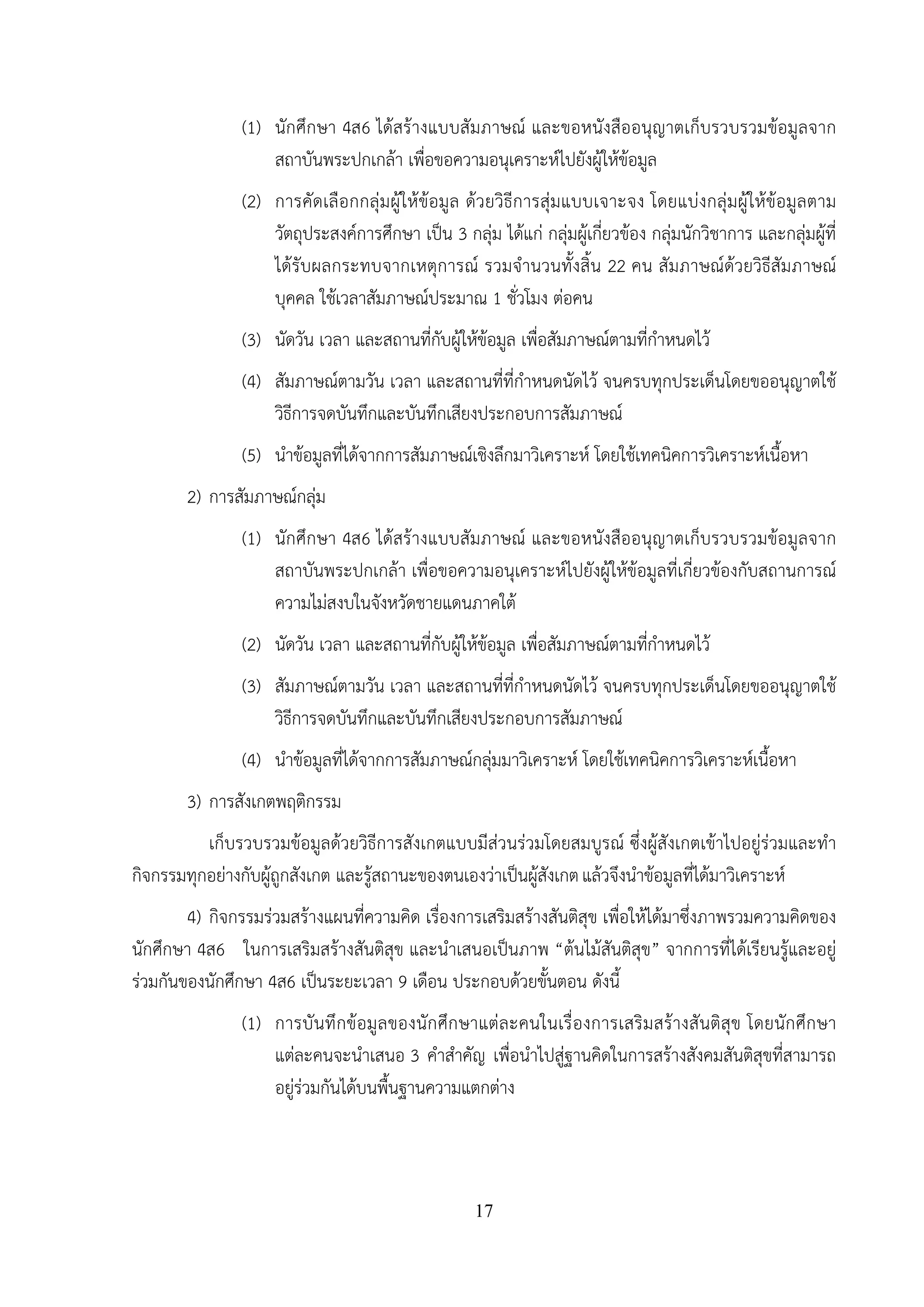 17
(1) นักศึกษา 4ส6 ได้สร้างแบบสัมภาษณ์ และขอหนังสืออนุญาตเก็บรวบรวมข้อมูลจาก
สถาบันพระปกเกล้า เพื่อขอความอนุเคราะห์ไปยังผู้ให้ข้อมูล
(2) การคัดเลือกกลุ่มผู้ให้ข้อมูล ด้วยวิธีการสุ่มแบบเจาะจง โดยแบ่งกลุ่มผู้ให้ข้อมูลตาม
วัตถุประสงค์การศึกษา เป็น 3 กลุ่ม ได้แก่ กลุ่มผู้เกี่ยวข้อง กลุ่มนักวิชาการ และกลุ่มผู้ที่
ได้รับผลกระทบจากเหตุการณ์ รวมจํานวนทั้งสิ้น 22 คน สัมภาษณ์ด้วยวิธีสัมภาษณ์
บุคคล ใช้เวลาสัมภาษณ์ประมาณ 1 ชั่วโมง ต่อคน
(3) นัดวัน เวลา และสถานที่กับผู้ให้ข้อมูล เพื่อสัมภาษณ์ตามที่กําหนดไว้
(4) สัมภาษณ์ตามวัน เวลา และสถานที่ที่กําหนดนัดไว้ จนครบทุกประเด็นโดยขออนุญาตใช้
วิธีการจดบันทึกและบันทึกเสียงประกอบการสัมภาษณ์
(5) นําข้อมูลที่ได้จากการสัมภาษณ์เชิงลึกมาวิเคราะห์ โดยใช้เทคนิคการวิเคราะห์เนื้อหา
2) การสัมภาษณ์กลุ่ม
(1) นักศึกษา 4ส6 ได้สร้างแบบสัมภาษณ์ และขอหนังสืออนุญาตเก็บรวบรวมข้อมูลจาก
สถาบันพระปกเกล้า เพื่อขอความอนุเคราะห์ไปยังผู้ให้ข้อมูลที่เกี่ยวข้องกับสถานการณ์
ความไม่สงบในจังหวัดชายแดนภาคใต้
(2) นัดวัน เวลา และสถานที่กับผู้ให้ข้อมูล เพื่อสัมภาษณ์ตามที่กําหนดไว้
(3) สัมภาษณ์ตามวัน เวลา และสถานที่ที่กําหนดนัดไว้ จนครบทุกประเด็นโดยขออนุญาตใช้
วิธีการจดบันทึกและบันทึกเสียงประกอบการสัมภาษณ์
(4) นําข้อมูลที่ได้จากการสัมภาษณ์กลุ่มมาวิเคราะห์ โดยใช้เทคนิคการวิเคราะห์เนื้อหา
3) การสังเกตพฤติกรรม
เก็บรวบรวมข้อมูลด้วยวิธีการสังเกตแบบมีส่วนร่วมโดยสมบูรณ์ ซึ่งผู้สังเกตเข้าไปอยู่ร่วมและทํา
กิจกรรมทุกอย่างกับผู้ถูกสังเกต และรู้สถานะของตนเองว่าเป็นผู้สังเกตแล้วจึงนําข้อมูลที่ได้มาวิเคราะห์
4) กิจกรรมร่วมสร้างแผนที่ความคิด เรื่องการเสริมสร้างสันติสุข เพื่อให้ได้มาซึ่งภาพรวมความคิดของ
นักศึกษา 4ส6 ในการเสริมสร้างสันติสุข และนําเสนอเป็นภาพ “ต้นไม้สันติสุข” จากการที่ได้เรียนรู้และอยู่
ร่วมกันของนักศึกษา 4ส6 เป็นระยะเวลา 9 เดือน ประกอบด้วยขั้นตอน ดังนี้
(1) การบันทึกข้อมูลของนักศึกษาแต่ละคนในเรื่องการเสริมสร้างสันติสุข โดยนักศึกษา
แต่ละคนจะนําเสนอ 3 คําสําคัญ เพื่อนําไปสู่ฐานคิดในการสร้างสังคมสันติสุขที่สามารถ
อยู่ร่วมกันได้บนพื้นฐานความแตกต่าง
 