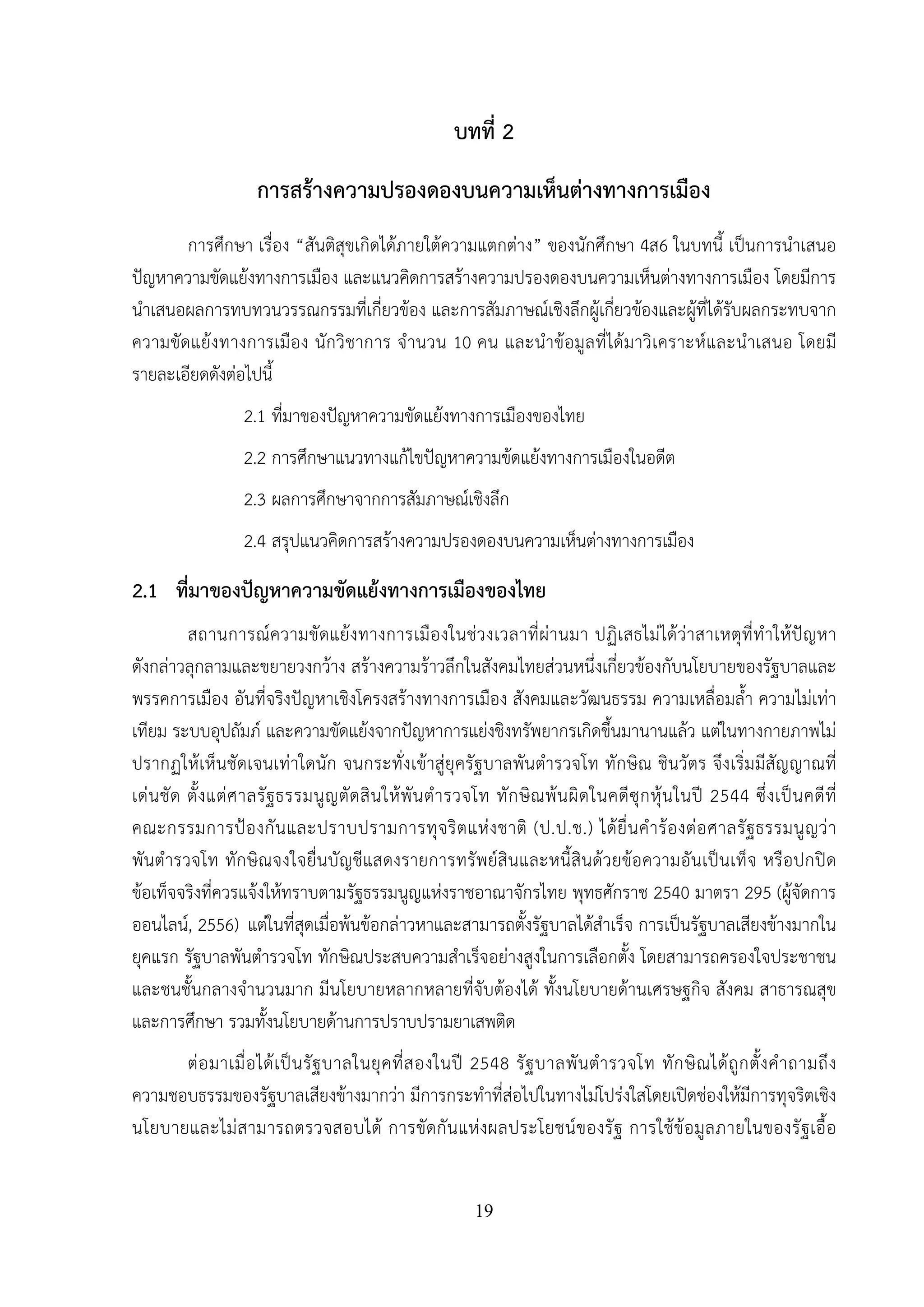19
บทที่ 2
การสร้างความปรองดองบนความเห็นต่างทางการเมือง
การศึกษา เรื่อง “สันติสุขเกิดได้ภายใต้ความแตกต่าง” ของนักศึกษา 4ส6 ในบทนี้ เป็นการนําเสนอ
ปัญหาความขัดแย้งทางการเมือง และแนวคิดการสร้างความปรองดองบนความเห็นต่างทางการเมือง โดยมีการ
นําเสนอผลการทบทวนวรรณกรรมที่เกี่ยวข้อง และการสัมภาษณ์เชิงลึกผู้เกี่ยวข้องและผู้ที่ได้รับผลกระทบจาก
ความขัดแย้งทางการเมือง นักวิชาการ จํานวน 10 คน และนําข้อมูลที่ได้มาวิเคราะห์และนําเสนอ โดยมี
รายละเอียดดังต่อไปนี้
2.1 ที่มาของปัญหาความขัดแย้งทางการเมืองของไทย
2.2 การศึกษาแนวทางแก้ไขปัญหาความข้ดแย้งทางการเมืองในอดีต
2.3 ผลการศึกษาจากการสัมภาษณ์เชิงลึก
2.4 สรุปแนวคิดการสร้างความปรองดองบนความเห็นต่างทางการเมือง
2.1 ที่มาของปัญหาความขัดแย้งทางการเมืองของไทย
สถานการณ์ความขัดแย้งทางการเมืองในช่วงเวลาที่ผ่านมา ปฏิเสธไม่ได้ว่าสาเหตุที่ทําให้ปัญหา
ดังกล่าวลุกลามและขยายวงกว้าง สร้างความร้าวลึกในสังคมไทยส่วนหนึ่งเกี่ยวข้องกับนโยบายของรัฐบาลและ
พรรคการเมือง อันที่จริงปัญหาเชิงโครงสร้างทางการเมือง สังคมและวัฒนธรรม ความเหลื่อมล้ํา ความไม่เท่า
เทียม ระบบอุปถัมภ์ และความขัดแย้งจากปัญหาการแย่งชิงทรัพยากรเกิดขึ้นมานานแล้ว แต่ในทางกายภาพไม่
ปรากฏให้เห็นชัดเจนเท่าใดนัก จนกระทั่งเข้าสู่ยุครัฐบาลพันตํารวจโท ทักษิณ ชินวัตร จึงเริ่มมีสัญญาณที่
เด่นชัด ตั้งแต่ศาลรัฐธรรมนูญตัดสินให้พันตํารวจโท ทักษิณพ้นผิดในคดีซุกหุ้นในปี 2544 ซึ่งเป็นคดีที่
คณะกรรมการป้องกันและปราบปรามการทุจริตแห่งชาติ (ป.ป.ช.) ได้ยื่นคําร้องต่อศาลรัฐธรรมนูญว่า
พันตํารวจโท ทักษิณจงใจยื่นบัญชีแสดงรายการทรัพย์สินและหนี้สินด้วยข้อความอันเป็นเท็จ หรือปกปิด
ข้อเท็จจริงที่ควรแจ้งให้ทราบตามรัฐธรรมนูญแห่งราชอาณาจักรไทย พุทธศักราช 2540 มาตรา 295 (ผู้จัดการ
ออนไลน์, 2556) แต่ในที่สุดเมื่อพ้นข้อกล่าวหาและสามารถตั้งรัฐบาลได้สําเร็จ การเป็นรัฐบาลเสียงข้างมากใน
ยุคแรก รัฐบาลพันตํารวจโท ทักษิณประสบความสําเร็จอย่างสูงในการเลือกตั้ง โดยสามารถครองใจประชาชน
และชนชั้นกลางจํานวนมาก มีนโยบายหลากหลายที่จับต้องได้ ทั้งนโยบายด้านเศรษฐกิจ สังคม สาธารณสุข
และการศึกษา รวมทั้งนโยบายด้านการปราบปรามยาเสพติด
ต่อมาเมื่อได้เป็นรัฐบาลในยุคที่สองในปี 2548 รัฐบาลพันตํารวจโท ทักษิณได้ถูกตั้งคําถามถึง
ความชอบธรรมของรัฐบาลเสียงข้างมากว่า มีการกระทําที่ส่อไปในทางไม่โปร่งใสโดยเปิดช่องให้มีการทุจริตเชิง
นโยบายและไม่สามารถตรวจสอบได้ การขัดกันแห่งผลประโยชน์ของรัฐ การใช้ข้อมูลภายในของรัฐเอื้อ
 