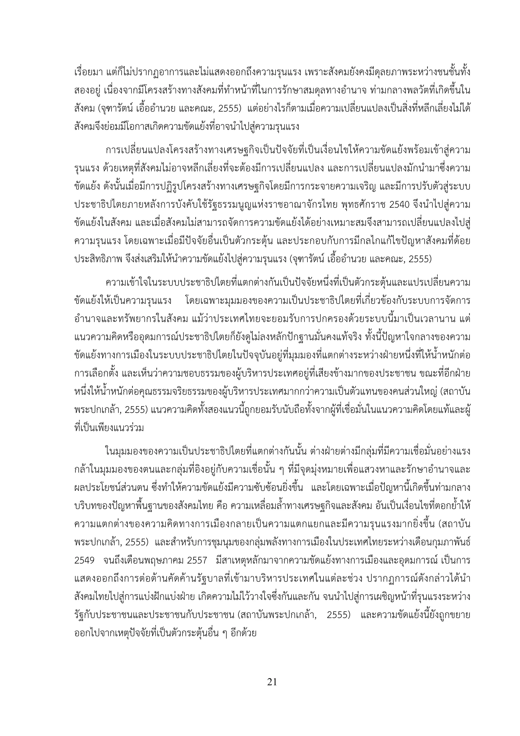 21
เรื่อยมา แต่ก็ไม่ปรากฏอาการและไม่แสดงออกถึงความรุนแรง เพราะสังคมยังคงมีดุลยภาพระหว่างชนชั้นทั้ง
สองอยู่ เนื่องจากมีโครงสร้างทางสังคมที่ทําหน้าที่ในการรักษาสมดุลทางอํานาจ ท่ามกลางพลวัตที่เกิดขึ้นใน
สังคม (จุฑารัตน์ เอื้ออํานวย และคณะ, 2555) แต่อย่างไรก็ตามเมื่อความเปลี่ยนแปลงเป็นสิ่งที่หลีกเลี่ยงไม่ได้
สังคมจึงย่อมมีโอกาสเกิดความขัดแย้งที่อาจนําไปสู่ความรุนแรง
การเปลี่ยนแปลงโครงสร้างทางเศรษฐกิจเป็นปัจจัยที่เป็นเงื่อนไขให้ความขัดแย้งพร้อมเข้าสู่ความ
รุนแรง ด้วยเหตุที่สังคมไม่อาจหลีกเลี่ยงที่จะต้องมีการเปลี่ยนแปลง และการเปลี่ยนแปลงมักนํามาซึ่งความ
ขัดแย้ง ดังนั้นเมื่อมีการปฏิรูปโครงสร้างทางเศรษฐกิจโดยมีการกระจายความเจริญ และมีการปรับตัวสู่ระบบ
ประชาธิปไตยภายหลังการบังคับใช้รัฐธรรมนูญแห่งราชอาณาจักรไทย พุทธศักราช 2540 จึงนําไปสู่ความ
ขัดแย้งในสังคม และเมื่อสังคมไม่สามารถจัดการความขัดแย้งได้อย่างเหมาะสมจึงสามารถเปลี่ยนแปลงไปสู่
ความรุนแรง โดยเฉพาะเมื่อมีปัจจัยอื่นเป็นตัวกระตุ้น และประกอบกับการมีกลไกแก้ไขปัญหาสังคมที่ด้อย
ประสิทธิภาพ จึงส่งเสริมให้นําความขัดแย้งไปสู่ความรุนแรง (จุฑารัตน์ เอื้ออํานวย และคณะ, 2555)
ความเข้าใจในระบบประชาธิปไตยที่แตกต่างกันเป็นปัจจัยหนึ่งที่เป็นตัวกระตุ้นและแปรเปลี่ยนความ
ขัดแย้งให้เป็นความรุนแรง โดยเฉพาะมุมมองของความเป็นประชาธิปไตยที่เกี่ยวข้องกับระบบการจัดการ
อํานาจและทรัพยากรในสังคม แม้ว่าประเทศไทยจะยอมรับการปกครองด้วยระบบนี้มาเป็นเวลานาน แต่
แนวความคิดหรืออุดมการณ์ประชาธิปไตยก็ยังดูไม่ลงหลักปักฐานมั่นคงแท้จริง ทั้งนี้ปัญหาใจกลางของความ
ขัดแย้งทางการเมืองในระบบประชาธิปไตยในปัจจุบันอยู่ที่มุมมองที่แตกต่างระหว่างฝ่ายหนึ่งที่ให้น้ําหนักต่อ
การเลือกตั้ง และเห็นว่าความชอบธรรมของผู้บริหารประเทศอยู่ที่เสียงข้างมากของประชาชน ขณะที่อีกฝ่าย
หนึ่งให้น้ําหนักต่อคุณธรรมจริยธรรมของผู้บริหารประเทศมากกว่าความเป็นตัวแทนของคนส่วนใหญ่ (สถาบัน
พระปกเกล้า, 2555) แนวความคิดทั้งสองแนวนี้ถูกยอมรับนับถือทั้งจากผู้ที่เชื่อมั่นในแนวความคิดโดยแท้และผู้
ที่เป็นเพียงแนวร่วม
ในมุมมองของความเป็นประชาธิปไตยที่แตกต่างกันนั้น ต่างฝ่ายต่างมีกลุ่มที่มีความเชื่อมั่นอย่างแรง
กล้าในมุมมองของตนและกลุ่มที่อิงอยู่กับความเชื่อนั้น ๆ ที่มีจุดมุ่งหมายเพื่อแสวงหาและรักษาอํานาจและ
ผลประโยชน์ส่วนตน ซึ่งทําให้ความขัดแย้งมีความซับซ้อนยิ่งขึ้น และโดยเฉพาะเมื่อปัญหานี้เกิดขึ้นท่ามกลาง
บริบทของปัญหาพื้นฐานของสังคมไทย คือ ความเหลื่อมล้ําทางเศรษฐกิจและสังคม อันเป็นเงื่อนไขที่ตอกย้ําให้
ความแตกต่างของความคิดทางการเมืองกลายเป็นความแตกแยกและมีความรุนแรงมากยิ่งขึ้น (สถาบัน
พระปกเกล้า, 2555) และสําหรับการชุมนุมของกลุ่มพลังทางการเมืองในประเทศไทยระหว่างเดือนกุมภาพันธ์
2549 จนถึงเดือนพฤษภาคม 2557 มีสาเหตุหลักมาจากความขัดแย้งทางการเมืองและอุดมการณ์ เป็นการ
แสดงออกถึงการต่อต้านคัดค้านรัฐบาลที่เข้ามาบริหารประเทศในแต่ละช่วง ปรากฏการณ์ดังกล่าวได้นํา
สังคมไทยไปสู่การแบ่งฝักแบ่งฝ่าย เกิดความไม่ไว้วางใจซึ่งกันและกัน จนนําไปสู่การเผชิญหน้าที่รุนแรงระหว่าง
รัฐกับประชาชนและประชาชนกับประชาชน (สถาบันพระปกเกล้า, 2555) และความขัดแย้งนี้ยังถูกขยาย
ออกไปจากเหตุปัจจัยที่เป็นตัวกระตุ้นอื่น ๆ อีกด้วย
 