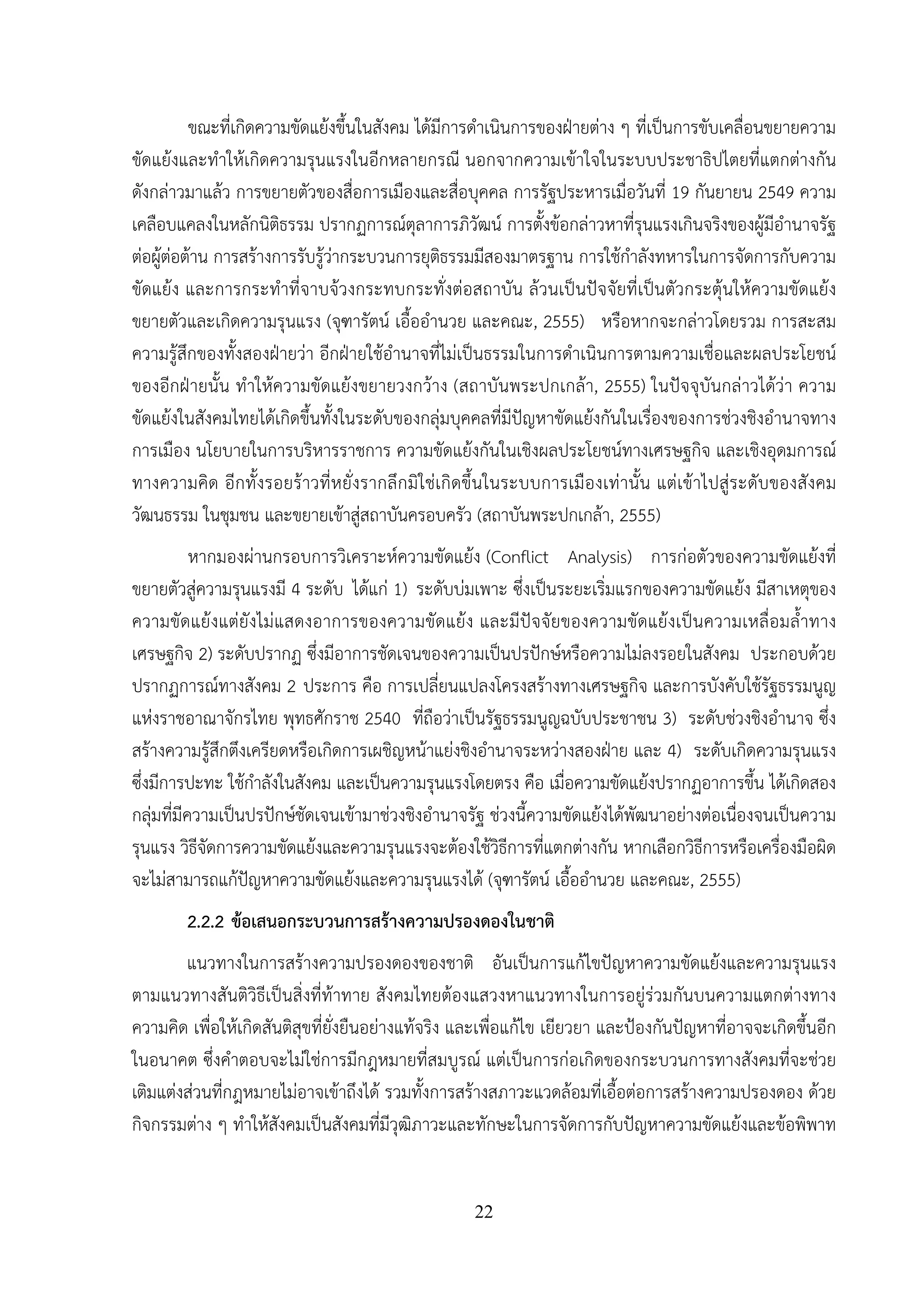 22
ขณะที่เกิดความขัดแย้งขึ้นในสังคม ได้มีการดําเนินการของฝ่ายต่าง ๆ ที่เป็นการขับเคลื่อนขยายความ
ขัดแย้งและทําให้เกิดความรุนแรงในอีกหลายกรณี นอกจากความเข้าใจในระบบประชาธิปไตยที่แตกต่างกัน
ดังกล่าวมาแล้ว การขยายตัวของสื่อการเมืองและสื่อบุคคล การรัฐประหารเมื่อวันที่ 19 กันยายน 2549 ความ
เคลือบแคลงในหลักนิติธรรม ปรากฏการณ์ตุลาการภิวัฒน์ การตั้งข้อกล่าวหาที่รุนแรงเกินจริงของผู้มีอํานาจรัฐ
ต่อผู้ต่อต้าน การสร้างการรับรู้ว่ากระบวนการยุติธรรมมีสองมาตรฐาน การใช้กําลังทหารในการจัดการกับความ
ขัดแย้ง และการกระทําที่จาบจ้วงกระทบกระทั่งต่อสถาบัน ล้วนเป็นปัจจัยที่เป็นตัวกระตุ้นให้ความขัดแย้ง
ขยายตัวและเกิดความรุนแรง (จุฑารัตน์ เอื้ออํานวย และคณะ, 2555) หรือหากจะกล่าวโดยรวม การสะสม
ความรู้สึกของทั้งสองฝ่ายว่า อีกฝ่ายใช้อํานาจที่ไม่เป็นธรรมในการดําเนินการตามความเชื่อและผลประโยชน์
ของอีกฝ่ายนั้น ทําให้ความขัดแย้งขยายวงกว้าง (สถาบันพระปกเกล้า, 2555) ในปัจจุบันกล่าวได้ว่า ความ
ขัดแย้งในสังคมไทยได้เกิดขึ้นทั้งในระดับของกลุ่มบุคคลที่มีปัญหาขัดแย้งกันในเรื่องของการช่วงชิงอํานาจทาง
การเมือง นโยบายในการบริหารราชการ ความขัดแย้งกันในเชิงผลประโยชน์ทางเศรษฐกิจ และเชิงอุดมการณ์
ทางความคิด อีกทั้งรอยร้าวที่หยั่งรากลึกมิใช่เกิดขึ้นในระบบการเมืองเท่านั้น แต่เข้าไปสู่ระดับของสังคม
วัฒนธรรม ในชุมชน และขยายเข้าสู่สถาบันครอบครัว (สถาบันพระปกเกล้า, 2555)
หากมองผ่านกรอบการวิเคราะห์ความขัดแย้ง (Conflict Analysis) การก่อตัวของความขัดแย้งที่
ขยายตัวสู่ความรุนแรงมี 4 ระดับ ได้แก่ 1) ระดับบ่มเพาะ ซึ่งเป็นระยะเริ่มแรกของความขัดแย้ง มีสาเหตุของ
ความขัดแย้งแต่ยังไม่แสดงอาการของความขัดแย้ง และมีปัจจัยของความขัดแย้งเป็นความเหลื่อมล้ําทาง
เศรษฐกิจ 2) ระดับปรากฏ ซึ่งมีอาการชัดเจนของความเป็นปรปักษ์หรือความไม่ลงรอยในสังคม ประกอบด้วย
ปรากฏการณ์ทางสังคม 2 ประการ คือ การเปลี่ยนแปลงโครงสร้างทางเศรษฐกิจ และการบังคับใช้รัฐธรรมนูญ
แห่งราชอาณาจักรไทย พุทธศักราช 2540 ที่ถือว่าเป็นรัฐธรรมนูญฉบับประชาชน 3) ระดับช่วงชิงอํานาจ ซึ่ง
สร้างความรู้สึกตึงเครียดหรือเกิดการเผชิญหน้าแย่งชิงอํานาจระหว่างสองฝ่าย และ 4) ระดับเกิดความรุนแรง
ซึ่งมีการปะทะ ใช้กําลังในสังคม และเป็นความรุนแรงโดยตรง คือ เมื่อความขัดแย้งปรากฏอาการขึ้น ได้เกิดสอง
กลุ่มที่มีความเป็นปรปักษ์ชัดเจนเข้ามาช่วงชิงอํานาจรัฐ ช่วงนี้ความขัดแย้งได้พัฒนาอย่างต่อเนื่องจนเป็นความ
รุนแรง วิธีจัดการความขัดแย้งและความรุนแรงจะต้องใช้วิธีการที่แตกต่างกัน หากเลือกวิธีการหรือเครื่องมือผิด
จะไม่สามารถแก้ปัญหาความขัดแย้งและความรุนแรงได้ (จุฑารัตน์ เอื้ออํานวย และคณะ, 2555)
2.2.2 ข้อเสนอกระบวนการสร้างความปรองดองในชาติ
แนวทางในการสร้างความปรองดองของชาติ อันเป็นการแก้ไขปัญหาความขัดแย้งและความรุนแรง
ตามแนวทางสันติวิธีเป็นสิ่งที่ท้าทาย สังคมไทยต้องแสวงหาแนวทางในการอยู่ร่วมกันบนความแตกต่างทาง
ความคิด เพื่อให้เกิดสันติสุขที่ยั่งยืนอย่างแท้จริง และเพื่อแก้ไข เยียวยา และป้องกันปัญหาที่อาจจะเกิดขึ้นอีก
ในอนาคต ซึ่งคําตอบจะไม่ใช่การมีกฎหมายที่สมบูรณ์ แต่เป็นการก่อเกิดของกระบวนการทางสังคมที่จะช่วย
เติมแต่งส่วนที่กฎหมายไม่อาจเข้าถึงได้ รวมทั้งการสร้างสภาวะแวดล้อมที่เอื้อต่อการสร้างความปรองดอง ด้วย
กิจกรรมต่าง ๆ ทําให้สังคมเป็นสังคมที่มีวุฒิภาวะและทักษะในการจัดการกับปัญหาความขัดแย้งและข้อพิพาท
 