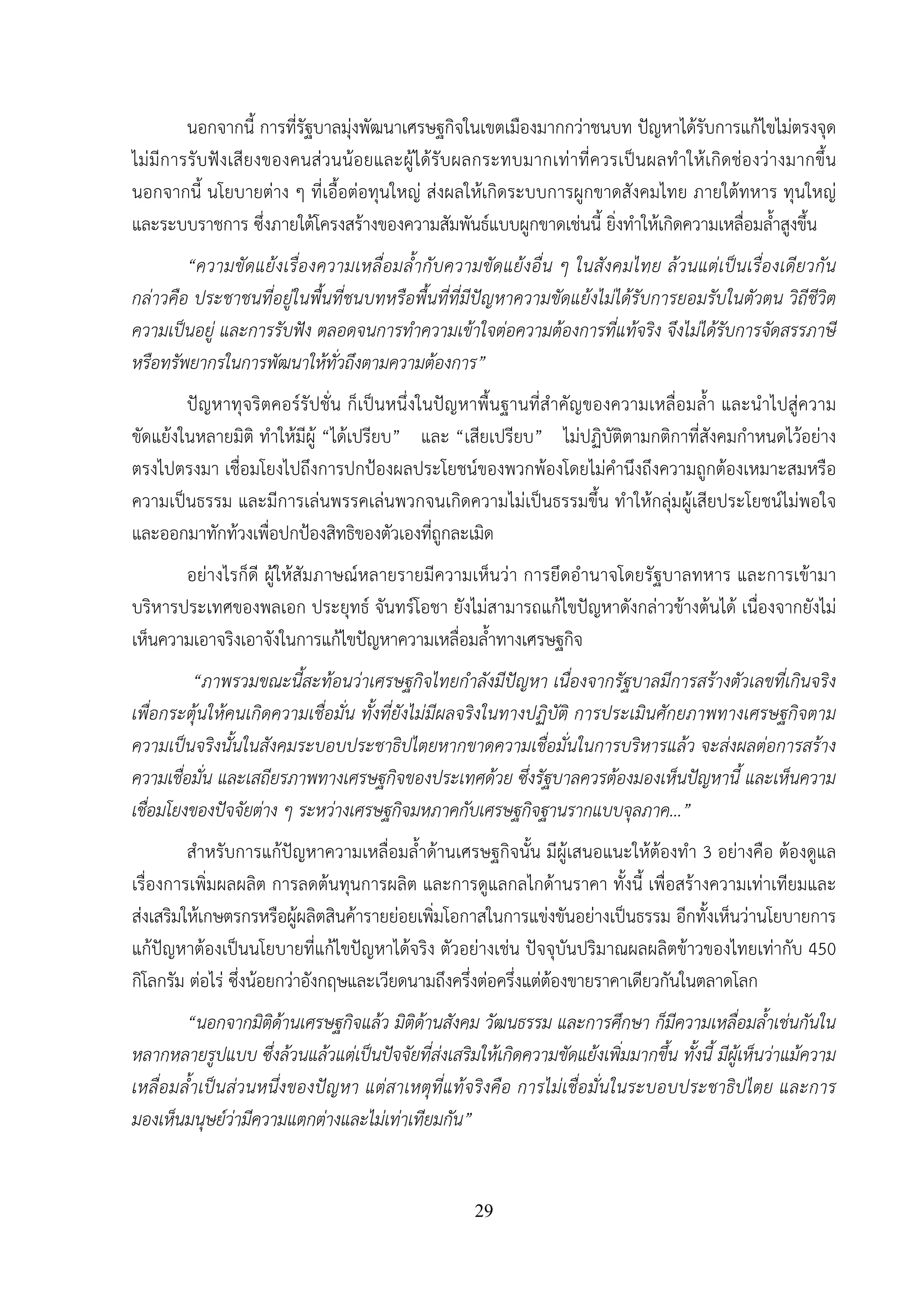 29
นอกจากนี้ การที่รัฐบาลมุ่งพัฒนาเศรษฐกิจในเขตเมืองมากกว่าชนบท ปัญหาได้รับการแก้ไขไม่ตรงจุด
ไม่มีการรับฟังเสียงของคนส่วนน้อยและผู้ได้รับผลกระทบมากเท่าที่ควรเป็นผลทําให้เกิดช่องว่างมากขึ้น
นอกจากนี้ นโยบายต่าง ๆ ที่เอื้อต่อทุนใหญ่ ส่งผลให้เกิดระบบการผูกขาดสังคมไทย ภายใต้ทหาร ทุนใหญ่
และระบบราชการ ซึ่งภายใต้โครงสร้างของความสัมพันธ์แบบผูกขาดเช่นนี้ ยิ่งทําให้เกิดความเหลื่อมล้ําสูงขึ้น
“ความขัดแย้งเรื่องความเหลื่อมล้ํากับความขัดแย้งอื่น ๆ ในสังคมไทย ล้วนแต่เป็นเรื่องเดียวกัน
กล่าวคือ ประชาชนที่อยู่ในพื้นที่ชนบทหรือพื้นที่ที่มีปัญหาความขัดแย้งไม่ได้รับการยอมรับในตัวตน วิถีชีวิต
ความเป็นอยู่ และการรับฟัง ตลอดจนการทําความเข้าใจต่อความต้องการที่แท้จริง จึงไม่ได้รับการจัดสรรภาษี
หรือทรัพยากรในการพัฒนาให้ทั่วถึงตามความต้องการ”
ปัญหาทุจริตคอร์รัปชั่น ก็เป็นหนึ่งในปัญหาพื้นฐานที่สําคัญของความเหลื่อมล้ํา และนําไปสู่ความ
ขัดแย้งในหลายมิติ ทําให้มีผู้ “ได้เปรียบ” และ “เสียเปรียบ” ไม่ปฏิบัติตามกติกาที่สังคมกําหนดไว้อย่าง
ตรงไปตรงมา เชื่อมโยงไปถึงการปกป้องผลประโยชน์ของพวกพ้องโดยไม่คํานึงถึงความถูกต้องเหมาะสมหรือ
ความเป็นธรรม และมีการเล่นพรรคเล่นพวกจนเกิดความไม่เป็นธรรมขึ้น ทําให้กลุ่มผู้เสียประโยชน์ไม่พอใจ
และออกมาทักท้วงเพื่อปกป้องสิทธิของตัวเองที่ถูกละเมิด
อย่างไรก็ดี ผู้ให้สัมภาษณ์หลายรายมีความเห็นว่า การยึดอํานาจโดยรัฐบาลทหาร และการเข้ามา
บริหารประเทศของพลเอก ประยุทธ์ จันทร์โอชา ยังไม่สามารถแก้ไขปัญหาดังกล่าวข้างต้นได้ เนื่องจากยังไม่
เห็นความเอาจริงเอาจังในการแก้ไขปัญหาความเหลื่อมล้ําทางเศรษฐกิจ
“ภาพรวมขณะนี้สะท้อนว่าเศรษฐกิจไทยกําลังมีปัญหา เนื่องจากรัฐบาลมีการสร้างตัวเลขที่เกินจริง
เพื่อกระตุ้นให้คนเกิดความเชื่อมั่น ทั้งที่ยังไม่มีผลจริงในทางปฏิบัติ การประเมินศักยภาพทางเศรษฐกิจตาม
ความเป็นจริงนั้นในสังคมระบอบประชาธิปไตยหากขาดความเชื่อมั่นในการบริหารแล้ว จะส่งผลต่อการสร้าง
ความเชื่อมั่น และเสถียรภาพทางเศรษฐกิจของประเทศด้วย ซึ่งรัฐบาลควรต้องมองเห็นปัญหานี้ และเห็นความ
เชื่อมโยงของปัจจัยต่าง ๆ ระหว่างเศรษฐกิจมหภาคกับเศรษฐกิจฐานรากแบบจุลภาค…”
สําหรับการแก้ปัญหาความเหลื่อมล้ําด้านเศรษฐกิจนั้น มีผู้เสนอแนะให้ต้องทํา 3 อย่างคือ ต้องดูแล
เรื่องการเพิ่มผลผลิต การลดต้นทุนการผลิต และการดูแลกลไกด้านราคา ทั้งนี้ เพื่อสร้างความเท่าเทียมและ
ส่งเสริมให้เกษตรกรหรือผู้ผลิตสินค้ารายย่อยเพิ่มโอกาสในการแข่งขันอย่างเป็นธรรม อีกทั้งเห็นว่านโยบายการ
แก้ปัญหาต้องเป็นนโยบายที่แก้ไขปัญหาได้จริง ตัวอย่างเช่น ปัจจุบันปริมาณผลผลิตข้าวของไทยเท่ากับ 450
กิโลกรัม ต่อไร่ ซึ่งน้อยกว่าอังกฤษและเวียดนามถึงครึ่งต่อครึ่งแต่ต้องขายราคาเดียวกันในตลาดโลก
“นอกจากมิติด้านเศรษฐกิจแล้ว มิติด้านสังคม วัฒนธรรม และการศึกษา ก็มีความเหลื่อมล้ําเช่นกันใน
หลากหลายรูปแบบ ซึ่งล้วนแล้วแต่เป็นปัจจัยที่ส่งเสริมให้เกิดความขัดแย้งเพิ่มมากขึ้น ทั้งนี้ มีผู้เห็นว่าแม้ความ
เหลื่อมล้ําเป็นส่วนหนึ่งของปัญหา แต่สาเหตุที่แท้จริงคือ การไม่เชื่อมั่นในระบอบประชาธิปไตย และการ
มองเห็นมนุษย์ว่ามีความแตกต่างและไม่เท่าเทียมกัน”
 