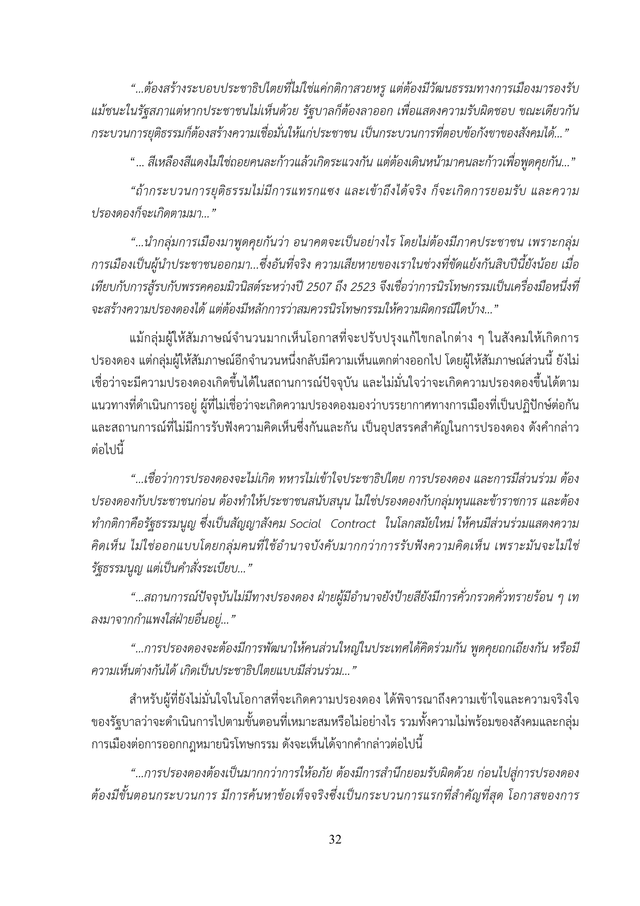 32
“...ต้องสร้างระบอบประชาธิปไตยที่ไม่ใช่แค่กติกาสวยหรู แต่ต้องมีวัฒนธรรมทางการเมืองมารองรับ
แม้ชนะในรัฐสภาแต่หากประชาชนไม่เห็นด้วย รัฐบาลก็ต้องลาออก เพื่อแสดงความรับผิดชอบ ขณะเดียวกัน
กระบวนการยุติธรรมก็ต้องสร้างความเชื่อมั่นให้แก่ประชาชน เป็นกระบวนการที่ตอบข้อกังขาของสังคมได้...”
“... สีเหลืองสีแดงไม่ใช่ถอยคนละก้าวแล้วเกิดระแวงกัน แต่ต้องเดินหน้ามาคนละก้าวเพื่อพูดคุยกัน...”
“ถ้ากระบวนการยุติธรรมไม่มีการแทรกแซง และเข้าถึงได้จริง ก็จะเกิดการยอมรับ และความ
ปรองดองก็จะเกิดตามมา...”
“...นํากลุ่มการเมืองมาพูดคุยกันว่า อนาคตจะเป็นอย่างไร โดยไม่ต้องมีภาคประชาชน เพราะกลุ่ม
การเมืองเป็นผู้นําประชาชนออกมา...ซึ่งอันที่จริง ความเสียหายของเราในช่วงที่ขัดแย้งกันสิบปีนี้ยังน้อย เมื่อ
เทียบกับการสู้รบกับพรรคคอมมิวนิสต์ระหว่างปี 2507 ถึง 2523 จึงเชื่อว่าการนิรโทษกรรมเป็นเครื่องมือหนึ่งที่
จะสร้างความปรองดองได้ แต่ต้องมีหลักการว่าสมควรนิรโทษกรรมให้ความผิดกรณีใดบ้าง...”
แม้กลุ่มผู้ให้สัมภาษณ์จํานวนมากเห็นโอกาสที่จะปรับปรุงแก้ไขกลไกต่าง ๆ ในสังคมให้เกิดการ
ปรองดอง แต่กลุ่มผู้ให้สัมภาษณ์อีกจํานวนหนึ่งกลับมีความเห็นแตกต่างออกไป โดยผู้ให้สัมภาษณ์ส่วนนี้ ยังไม่
เชื่อว่าจะมีความปรองดองเกิดขึ้นได้ในสถานการณ์ปัจจุบัน และไม่มั่นใจว่าจะเกิดความปรองดองขึ้นได้ตาม
แนวทางที่ดําเนินการอยู่ ผู้ที่ไม่เชื่อว่าจะเกิดความปรองดองมองว่าบรรยากาศทางการเมืองที่เป็นปฏิปักษ์ต่อกัน
และสถานการณ์ที่ไม่มีการรับฟังความคิดเห็นซึ่งกันและกัน เป็นอุปสรรคสําคัญในการปรองดอง ดังคํากล่าว
ต่อไปนี้
“...เชื่อว่าการปรองดองจะไม่เกิด ทหารไม่เข้าใจประชาธิปไตย การปรองดอง และการมีส่วนร่วม ต้อง
ปรองดองกับประชาชนก่อน ต้องทําให้ประชาชนสนับสนุน ไม่ใช่ปรองดองกับกลุ่มทุนและข้าราชการ และต้อง
ทํากติกาคือรัฐธรรมนูญ ซึ่งเป็นสัญญาสังคม Social Contract ในโลกสมัยใหม่ ให้คนมีส่วนร่วมแสดงความ
คิดเห็น ไม่ใช่ออกแบบโดยกลุ่มคนที่ใช้อํานาจบังคับมากกว่าการรับฟังความคิดเห็น เพราะมันจะไม่ใช่
รัฐธรรมนูญ แต่เป็นคําสั่งระเบียบ...”
“…สถานการณ์ปัจจุบันไม่มีทางปรองดอง ฝ่ายผู้มีอํานาจยังป้ายสียังมีการคั่วกรวดคั่วทรายร้อน ๆ เท
ลงมาจากกําแพงใส่ฝ่ายอื่นอยู่...”
“...การปรองดองจะต้องมีการพัฒนาให้คนส่วนใหญ่ในประเทศได้คิดร่วมกัน พูดคุยถกเถียงกัน หรือมี
ความเห็นต่างกันได้ เกิดเป็นประชาธิปไตยแบบมีส่วนร่วม...”
สําหรับผู้ที่ยังไม่มั่นใจในโอกาสที่จะเกิดความปรองดอง ได้พิจารณาถึงความเข้าใจและความจริงใจ
ของรัฐบาลว่าจะดําเนินการไปตามขั้นตอนที่เหมาะสมหรือไม่อย่างไร รวมทั้งความไม่พร้อมของสังคมและกลุ่ม
การเมืองต่อการออกกฎหมายนิรโทษกรรม ดังจะเห็นได้จากคํากล่าวต่อไปนี้
“...การปรองดองต้องเป็นมากกว่าการให้อภัย ต้องมีการสํานึกยอมรับผิดด้วย ก่อนไปสู่การปรองดอง
ต้องมีขั้นตอนกระบวนการ มีการค้นหาข้อเท็จจริงซึ่งเป็นกระบวนการแรกที่สําคัญที่สุด โอกาสของการ
 