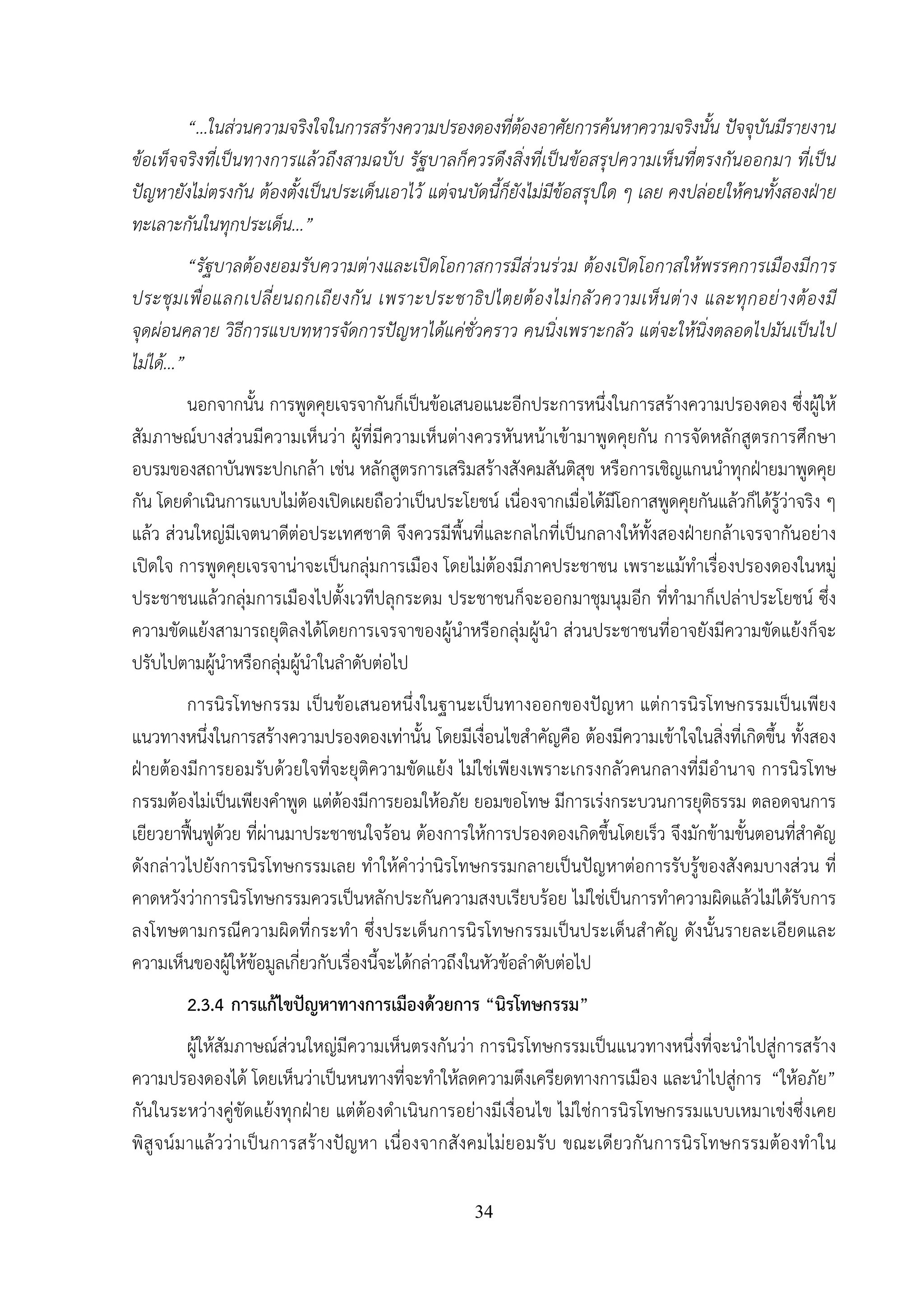 34
“…ในส่วนความจริงใจในการสร้างความปรองดองที่ต้องอาศัยการค้นหาความจริงนั้น ปัจจุบันมีรายงาน
ข้อเท็จจริงที่เป็นทางการแล้วถึงสามฉบับ รัฐบาลก็ควรดึงสิ่งที่เป็นข้อสรุปความเห็นที่ตรงกันออกมา ที่เป็น
ปัญหายังไม่ตรงกัน ต้องตั้งเป็นประเด็นเอาไว้ แต่จนบัดนี้ก็ยังไม่มีข้อสรุปใด ๆ เลย คงปล่อยให้คนทั้งสองฝ่าย
ทะเลาะกันในทุกประเด็น...”
“รัฐบาลต้องยอมรับความต่างและเปิดโอกาสการมีส่วนร่วม ต้องเปิดโอกาสให้พรรคการเมืองมีการ
ประชุมเพื่อแลกเปลี่ยนถกเถียงกัน เพราะประชาธิปไตยต้องไม่กลัวความเห็นต่าง และทุกอย่างต้องมี
จุดผ่อนคลาย วิธีการแบบทหารจัดการปัญหาได้แค่ชั่วคราว คนนิ่งเพราะกลัว แต่จะให้นิ่งตลอดไปมันเป็นไป
ไม่ได้...”
นอกจากนั้น การพูดคุยเจรจากันก็เป็นข้อเสนอแนะอีกประการหนึ่งในการสร้างความปรองดอง ซึ่งผู้ให้
สัมภาษณ์บางส่วนมีความเห็นว่า ผู้ที่มีความเห็นต่างควรหันหน้าเข้ามาพูดคุยกัน การจัดหลักสูตรการศึกษา
อบรมของสถาบันพระปกเกล้า เช่น หลักสูตรการเสริมสร้างสังคมสันติสุข หรือการเชิญแกนนําทุกฝ่ายมาพูดคุย
กัน โดยดําเนินการแบบไม่ต้องเปิดเผยถือว่าเป็นประโยชน์ เนื่องจากเมื่อได้มีโอกาสพูดคุยกันแล้วก็ได้รู้ว่าจริง ๆ
แล้ว ส่วนใหญ่มีเจตนาดีต่อประเทศชาติ จึงควรมีพื้นที่และกลไกที่เป็นกลางให้ทั้งสองฝ่ายกล้าเจรจากันอย่าง
เปิดใจ การพูดคุยเจรจาน่าจะเป็นกลุ่มการเมือง โดยไม่ต้องมีภาคประชาชน เพราะแม้ทําเรื่องปรองดองในหมู่
ประชาชนแล้วกลุ่มการเมืองไปตั้งเวทีปลุกระดม ประชาชนก็จะออกมาชุมนุมอีก ที่ทํามาก็เปล่าประโยชน์ ซึ่ง
ความขัดแย้งสามารถยุติลงได้โดยการเจรจาของผู้นําหรือกลุ่มผู้นํา ส่วนประชาชนที่อาจยังมีความขัดแย้งก็จะ
ปรับไปตามผู้นําหรือกลุ่มผู้นําในลําดับต่อไป
การนิรโทษกรรม เป็นข้อเสนอหนึ่งในฐานะเป็นทางออกของปัญหา แต่การนิรโทษกรรมเป็นเพียง
แนวทางหนึ่งในการสร้างความปรองดองเท่านั้น โดยมีเงื่อนไขสําคัญคือ ต้องมีความเข้าใจในสิ่งที่เกิดขึ้น ทั้งสอง
ฝ่ายต้องมีการยอมรับด้วยใจที่จะยุติความขัดแย้ง ไม่ใช่เพียงเพราะเกรงกลัวคนกลางที่มีอํานาจ การนิรโทษ
กรรมต้องไม่เป็นเพียงคําพูด แต่ต้องมีการยอมให้อภัย ยอมขอโทษ มีการเร่งกระบวนการยุติธรรม ตลอดจนการ
เยียวยาฟื้นฟูด้วย ที่ผ่านมาประชาชนใจร้อน ต้องการให้การปรองดองเกิดขึ้นโดยเร็ว จึงมักข้ามขั้นตอนที่สําคัญ
ดังกล่าวไปยังการนิรโทษกรรมเลย ทําให้คําว่านิรโทษกรรมกลายเป็นปัญหาต่อการรับรู้ของสังคมบางส่วน ที่
คาดหวังว่าการนิรโทษกรรมควรเป็นหลักประกันความสงบเรียบร้อย ไม่ใช่เป็นการทําความผิดแล้วไม่ได้รับการ
ลงโทษตามกรณีความผิดที่กระทํา ซึ่งประเด็นการนิรโทษกรรมเป็นประเด็นสําคัญ ดังนั้นรายละเอียดและ
ความเห็นของผู้ให้ข้อมูลเกี่ยวกับเรื่องนี้จะได้กล่าวถึงในหัวข้อลําดับต่อไป
2.3.4 การแก้ไขปัญหาทางการเมืองด้วยการ “นิรโทษกรรม”
ผู้ให้สัมภาษณ์ส่วนใหญ่มีความเห็นตรงกันว่า การนิรโทษกรรมเป็นแนวทางหนึ่งที่จะนําไปสู่การสร้าง
ความปรองดองได้ โดยเห็นว่าเป็นหนทางที่จะทําให้ลดความตึงเครียดทางการเมือง และนําไปสู่การ “ให้อภัย”
กันในระหว่างคู่ขัดแย้งทุกฝ่าย แต่ต้องดําเนินการอย่างมีเงื่อนไข ไม่ใช่การนิรโทษกรรมแบบเหมาเข่งซึ่งเคย
พิสูจน์มาแล้วว่าเป็นการสร้างปัญหา เนื่องจากสังคมไม่ยอมรับ ขณะเดียวกันการนิรโทษกรรมต้องทําใน
 