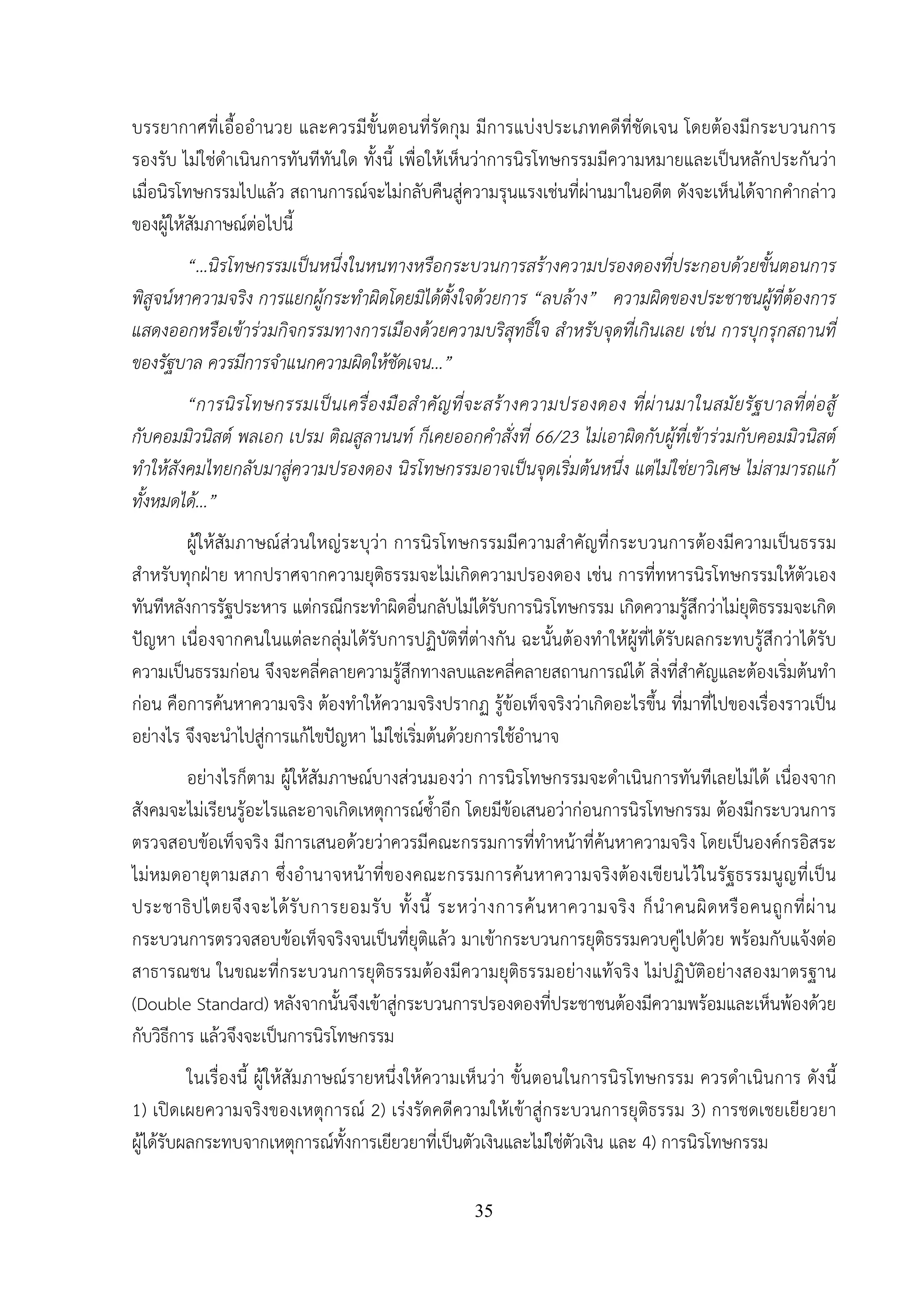 35
บรรยากาศที่เอื้ออํานวย และควรมีขั้นตอนที่รัดกุม มีการแบ่งประเภทคดีที่ชัดเจน โดยต้องมีกระบวนการ
รองรับ ไม่ใช่ดําเนินการทันทีทันใด ทั้งนี้ เพื่อให้เห็นว่าการนิรโทษกรรมมีความหมายและเป็นหลักประกันว่า
เมื่อนิรโทษกรรมไปแล้ว สถานการณ์จะไม่กลับคืนสู่ความรุนแรงเช่นที่ผ่านมาในอดีต ดังจะเห็นได้จากคํากล่าว
ของผู้ให้สัมภาษณ์ต่อไปนี้
“…นิรโทษกรรมเป็นหนึ่งในหนทางหรือกระบวนการสร้างความปรองดองที่ประกอบด้วยขั้นตอนการ
พิสูจน์หาความจริง การแยกผู้กระทําผิดโดยมิได้ตั้งใจด้วยการ “ลบล้าง” ความผิดของประชาชนผู้ที่ต้องการ
แสดงออกหรือเข้าร่วมกิจกรรมทางการเมืองด้วยความบริสุทธิ์ใจ สําหรับจุดที่เกินเลย เช่น การบุกรุกสถานที่
ของรัฐบาล ควรมีการจําแนกความผิดให้ชัดเจน...”
“การนิรโทษกรรมเป็นเครื่องมือสําคัญที่จะสร้างความปรองดอง ที่ผ่านมาในสมัยรัฐบาลที่ต่อสู้
กับคอมมิวนิสต์ พลเอก เปรม ติณสูลานนท์ ก็เคยออกคําสั่งที่ 66/23 ไม่เอาผิดกับผู้ที่เข้าร่วมกับคอมมิวนิสต์
ทําให้สังคมไทยกลับมาสู่ความปรองดอง นิรโทษกรรมอาจเป็นจุดเริ่มต้นหนึ่ง แต่ไม่ใช่ยาวิเศษ ไม่สามารถแก้
ทั้งหมดได้...”
ผู้ให้สัมภาษณ์ส่วนใหญ่ระบุว่า การนิรโทษกรรมมีความสําคัญที่กระบวนการต้องมีความเป็นธรรม
สําหรับทุกฝ่าย หากปราศจากความยุติธรรมจะไม่เกิดความปรองดอง เช่น การที่ทหารนิรโทษกรรมให้ตัวเอง
ทันทีหลังการรัฐประหาร แต่กรณีกระทําผิดอื่นกลับไม่ได้รับการนิรโทษกรรม เกิดความรู้สึกว่าไม่ยุติธรรมจะเกิด
ปัญหา เนื่องจากคนในแต่ละกลุ่มได้รับการปฏิบัติที่ต่างกัน ฉะนั้นต้องทําให้ผู้ที่ได้รับผลกระทบรู้สึกว่าได้รับ
ความเป็นธรรมก่อน จึงจะคลี่คลายความรู้สึกทางลบและคลี่คลายสถานการณ์ได้ สิ่งที่สําคัญและต้องเริ่มต้นทํา
ก่อน คือการค้นหาความจริง ต้องทําให้ความจริงปรากฏ รู้ข้อเท็จจริงว่าเกิดอะไรขึ้น ที่มาที่ไปของเรื่องราวเป็น
อย่างไร จึงจะนําไปสู่การแก้ไขปัญหา ไม่ใช่เริ่มต้นด้วยการใช้อํานาจ
อย่างไรก็ตาม ผู้ให้สัมภาษณ์บางส่วนมองว่า การนิรโทษกรรมจะดําเนินการทันทีเลยไม่ได้ เนื่องจาก
สังคมจะไม่เรียนรู้อะไรและอาจเกิดเหตุการณ์ซ้ําอีก โดยมีข้อเสนอว่าก่อนการนิรโทษกรรม ต้องมีกระบวนการ
ตรวจสอบข้อเท็จจริง มีการเสนอด้วยว่าควรมีคณะกรรมการที่ทําหน้าที่ค้นหาความจริง โดยเป็นองค์กรอิสระ
ไม่หมดอายุตามสภา ซึ่งอํานาจหน้าที่ของคณะกรรมการค้นหาความจริงต้องเขียนไว้ในรัฐธรรมนูญที่เป็น
ประชาธิปไตยจึงจะได้รับการยอมรับ ทั้งนี้ ระหว่างการค้นหาความจริง ก็นําคนผิดหรือคนถูกที่ผ่าน
กระบวนการตรวจสอบข้อเท็จจริงจนเป็นที่ยุติแล้ว มาเข้ากระบวนการยุติธรรมควบคู่ไปด้วย พร้อมกับแจ้งต่อ
สาธารณชน ในขณะที่กระบวนการยุติธรรมต้องมีความยุติธรรมอย่างแท้จริง ไม่ปฏิบัติอย่างสองมาตรฐาน
(Double Standard) หลังจากนั้นจึงเข้าสู่กระบวนการปรองดองที่ประชาชนต้องมีความพร้อมและเห็นพ้องด้วย
กับวิธีการ แล้วจึงจะเป็นการนิรโทษกรรม
ในเรื่องนี้ ผู้ให้สัมภาษณ์รายหนึ่งให้ความเห็นว่า ขั้นตอนในการนิรโทษกรรม ควรดําเนินการ ดังนี้
1) เปิดเผยความจริงของเหตุการณ์ 2) เร่งรัดคดีความให้เข้าสู่กระบวนการยุติธรรม 3) การชดเชยเยียวยา
ผู้ได้รับผลกระทบจากเหตุการณ์ทั้งการเยียวยาที่เป็นตัวเงินและไม่ใช่ตัวเงิน และ 4) การนิรโทษกรรม
 