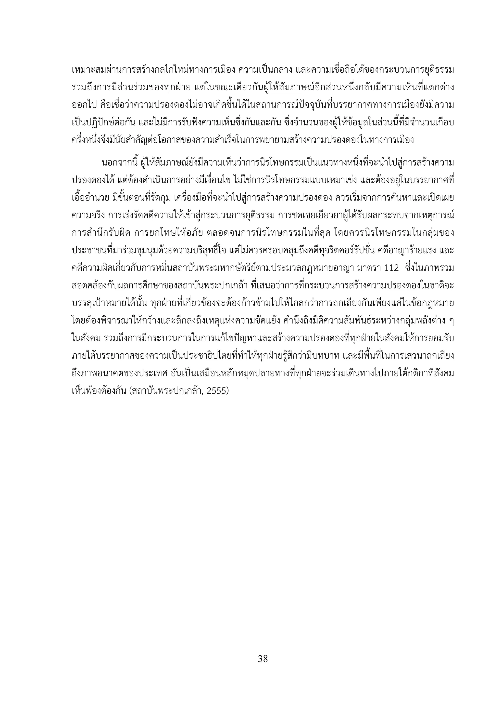 38
เหมาะสมผ่านการสร้างกลไกใหม่ทางการเมือง ความเป็นกลาง และความเชื่อถือได้ของกระบวนการยุติธรรม
รวมถึงการมีส่วนร่วมของทุกฝ่าย แต่ในขณะเดียวกันผู้ให้สัมภาษณ์อีกส่วนหนึ่งกลับมีความเห็นที่แตกต่าง
ออกไป คือเชื่อว่าความปรองดองไม่อาจเกิดขึ้นได้ในสถานการณ์ปัจจุบันที่บรรยากาศทางการเมืองยังมีความ
เป็นปฏิปักษ์ต่อกัน และไม่มีการรับฟังความเห็นซึ่งกันและกัน ซึ่งจํานวนของผู้ให้ข้อมูลในส่วนนี้ที่มีจํานวนเกือบ
ครึ่งหนึ่งจึงมีนัยสําคัญต่อโอกาสของความสําเร็จในการพยายามสร้างความปรองดองในทางการเมือง
นอกจากนี้ ผู้ให้สัมภาษณ์ยังมีความเห็นว่าการนิรโทษกรรมเป็นแนวทางหนึ่งที่จะนําไปสู่การสร้างความ
ปรองดองได้ แต่ต้องดําเนินการอย่างมีเงื่อนไข ไม่ใช่การนิรโทษกรรมแบบเหมาเข่ง และต้องอยู่ในบรรยากาศที่
เอื้ออํานวย มีขั้นตอนที่รัดกุม เครื่องมือที่จะนําไปสู่การสร้างความปรองดอง ควรเริ่มจากการค้นหาและเปิดเผย
ความจริง การเร่งรัดคดีความให้เข้าสู่กระบวนการยุติธรรม การชดเชยเยียวยาผู้ได้รับผลกระทบจากเหตุการณ์
การสํานึกรับผิด การยกโทษให้อภัย ตลอดจนการนิรโทษกรรมในที่สุด โดยควรนิรโทษกรรมในกลุ่มของ
ประชาชนที่มาร่วมชุมนุมด้วยความบริสุทธิ์ใจ แต่ไม่ควรครอบคลุมถึงคดีทุจริตคอร์รัปชั่น คดีอาญาร้ายแรง และ
คดีความผิดเกี่ยวกับการหมิ่นสถาบันพระมหากษัตริย์ตามประมวลกฎหมายอาญา มาตรา 112 ซึ่งในภาพรวม
สอดคล้องกับผลการศึกษาของสถาบันพระปกเกล้า ที่เสนอว่าการที่กระบวนการสร้างความปรองดองในชาติจะ
บรรลุเป้าหมายได้นั้น ทุกฝ่ายที่เกี่ยวข้องจะต้องก้าวข้ามไปให้ไกลกว่าการถกเถียงกันเพียงแค่ในข้อกฎหมาย
โดยต้องพิจารณาให้กว้างและลึกลงถึงเหตุแห่งความขัดแย้ง คํานึงถึงมิติความสัมพันธ์ระหว่างกลุ่มพลังต่าง ๆ
ในสังคม รวมถึงการมีกระบวนการในการแก้ไขปัญหาและสร้างความปรองดองที่ทุกฝ่ายในสังคมให้การยอมรับ
ภายใต้บรรยากาศของความเป็นประชาธิปไตยที่ทําให้ทุกฝ่ายรู้สึกว่ามีบทบาท และมีพื้นที่ในการเสวนาถกเถียง
ถึงภาพอนาคตของประเทศ อันเป็นเสมือนหลักหมุดปลายทางที่ทุกฝ่ายจะร่วมเดินทางไปภายใต้กติกาที่สังคม
เห็นพ้องต้องกัน (สถาบันพระปกเกล้า, 2555)
 
