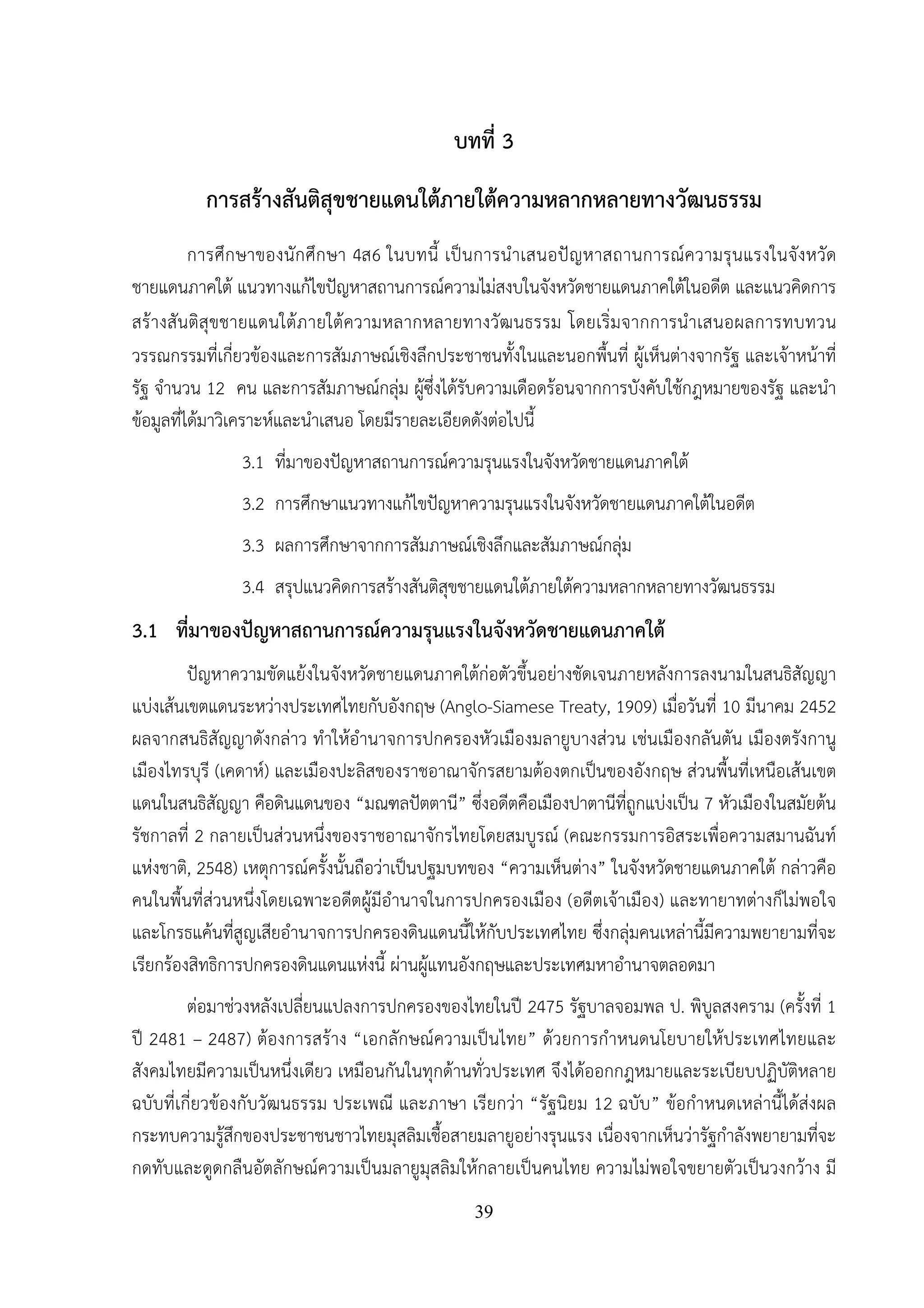 39
บทที่ 3
การสร้างสันติสุขชายแดนใต้ภายใต้ความหลากหลายทางวัฒนธรรม
การศึกษาของนักศึกษา 4ส6 ในบทนี้ เป็นการนําเสนอปัญหาสถานการณ์ความรุนแรงในจังหวัด
ชายแดนภาคใต้ แนวทางแก้ไขปัญหาสถานการณ์ความไม่สงบในจังหวัดชายแดนภาคใต้ในอดีต และแนวคิดการ
สร้างสันติสุขชายแดนใต้ภายใต้ความหลากหลายทางวัฒนธรรม โดยเริ่มจากการนําเสนอผลการทบทวน
วรรณกรรมที่เกี่ยวข้องและการสัมภาษณ์เชิงลึกประชาชนทั้งในและนอกพื้นที่ ผู้เห็นต่างจากรัฐ และเจ้าหน้าที่
รัฐ จํานวน 12 คน และการสัมภาษณ์กลุ่ม ผู้ซึ่งได้รับความเดือดร้อนจากการบังคับใช้กฎหมายของรัฐ และนํา
ข้อมูลที่ได้มาวิเคราะห์และนําเสนอ โดยมีรายละเอียดดังต่อไปนี้
3.1 ที่มาของปัญหาสถานการณ์ความรุนแรงในจังหวัดชายแดนภาคใต้
3.2 การศึกษาแนวทางแก้ไขปัญหาความรุนแรงในจังหวัดชายแดนภาคใต้ในอดีต
3.3 ผลการศึกษาจากการสัมภาษณ์เชิงลึกและสัมภาษณ์กลุ่ม
3.4 สรุปแนวคิดการสร้างสันติสุขชายแดนใต้ภายใต้ความหลากหลายทางวัฒนธรรม
3.1 ที่มาของปัญหาสถานการณ์ความรุนแรงในจังหวัดชายแดนภาคใต้
ปัญหาความขัดแย้งในจังหวัดชายแดนภาคใต้ก่อตัวขึ้นอย่างชัดเจนภายหลังการลงนามในสนธิสัญญา
แบ่งเส้นเขตแดนระหว่างประเทศไทยกับอังกฤษ (Anglo-Siamese Treaty, 1909) เมื่อวันที่ 10 มีนาคม 2452
ผลจากสนธิสัญญาดังกล่าว ทําให้อํานาจการปกครองหัวเมืองมลายูบางส่วน เช่นเมืองกลันตัน เมืองตรังกานู
เมืองไทรบุรี (เคดาห์) และเมืองปะลิสของราชอาณาจักรสยามต้องตกเป็นของอังกฤษ ส่วนพื้นที่เหนือเส้นเขต
แดนในสนธิสัญญา คือดินแดนของ “มณฑลปัตตานี” ซึ่งอดีตคือเมืองปาตานีที่ถูกแบ่งเป็น 7 หัวเมืองในสมัยต้น
รัชกาลที่ 2 กลายเป็นส่วนหนึ่งของราชอาณาจักรไทยโดยสมบูรณ์ (คณะกรรมการอิสระเพื่อความสมานฉันท์
แห่งชาติ, 2548) เหตุการณ์ครั้งนั้นถือว่าเป็นปฐมบทของ “ความเห็นต่าง” ในจังหวัดชายแดนภาคใต้ กล่าวคือ
คนในพื้นที่ส่วนหนึ่งโดยเฉพาะอดีตผู้มีอํานาจในการปกครองเมือง (อดีตเจ้าเมือง) และทายาทต่างก็ไม่พอใจ
และโกรธแค้นที่สูญเสียอํานาจการปกครองดินแดนนี้ให้กับประเทศไทย ซึ่งกลุ่มคนเหล่านี้มีความพยายามที่จะ
เรียกร้องสิทธิการปกครองดินแดนแห่งนี้ ผ่านผู้แทนอังกฤษและประเทศมหาอํานาจตลอดมา
ต่อมาช่วงหลังเปลี่ยนแปลงการปกครองของไทยในปี 2475 รัฐบาลจอมพล ป. พิบูลสงคราม (ครั้งที่ 1
ปี 2481 – 2487) ต้องการสร้าง “เอกลักษณ์ความเป็นไทย” ด้วยการกําหนดนโยบายให้ประเทศไทยและ
สังคมไทยมีความเป็นหนึ่งเดียว เหมือนกันในทุกด้านทั่วประเทศ จึงได้ออกกฎหมายและระเบียบปฏิบัติหลาย
ฉบับที่เกี่ยวข้องกับวัฒนธรรม ประเพณี และภาษา เรียกว่า “รัฐนิยม 12 ฉบับ” ข้อกําหนดเหล่านี้ได้ส่งผล
กระทบความรู้สึกของประชาชนชาวไทยมุสลิมเชื้อสายมลายูอย่างรุนแรง เนื่องจากเห็นว่ารัฐกําลังพยายามที่จะ
กดทับและดูดกลืนอัตลักษณ์ความเป็นมลายูมุสลิมให้กลายเป็นคนไทย ความไม่พอใจขยายตัวเป็นวงกว้าง มี
 