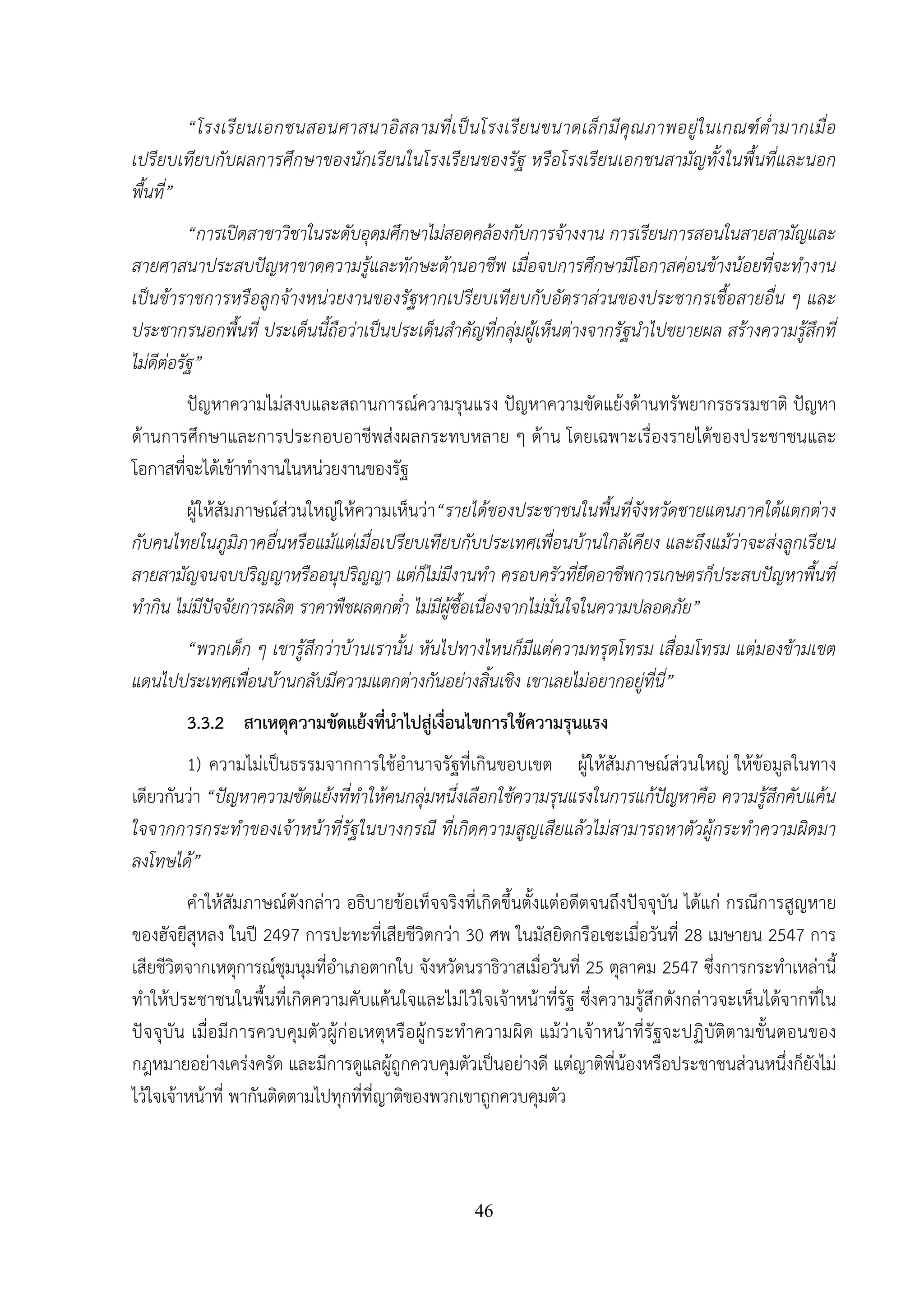 46
“โรงเรียนเอกชนสอนศาสนาอิสลามที่เป็นโรงเรียนขนาดเล็กมีคุณภาพอยู่ในเกณฑ์ต่ํามากเมื่อ
เปรียบเทียบกับผลการศึกษาของนักเรียนในโรงเรียนของรัฐ หรือโรงเรียนเอกชนสามัญทั้งในพื้นที่และนอก
พื้นที่”
“การเปิดสาขาวิชาในระดับอุดมศึกษาไม่สอดคล้องกับการจ้างงาน การเรียนการสอนในสายสามัญและ
สายศาสนาประสบปัญหาขาดความรู้และทักษะด้านอาชีพ เมื่อจบการศึกษามีโอกาสค่อนข้างน้อยที่จะทํางาน
เป็นข้าราชการหรือลูกจ้างหน่วยงานของรัฐหากเปรียบเทียบกับอัตราส่วนของประชากรเชื้อสายอื่น ๆ และ
ประชากรนอกพื้นที่ ประเด็นนี้ถือว่าเป็นประเด็นสําคัญที่กลุ่มผู้เห็นต่างจากรัฐนําไปขยายผล สร้างความรู้สึกที่
ไม่ดีต่อรัฐ”
ปัญหาความไม่สงบและสถานการณ์ความรุนแรง ปัญหาความขัดแย้งด้านทรัพยากรธรรมชาติ ปัญหา
ด้านการศึกษาและการประกอบอาชีพส่งผลกระทบหลาย ๆ ด้าน โดยเฉพาะเรื่องรายได้ของประชาชนและ
โอกาสที่จะได้เข้าทํางานในหน่วยงานของรัฐ
ผู้ให้สัมภาษณ์ส่วนใหญ่ให้ความเห็นว่า“รายได้ของประชาชนในพื้นที่จังหวัดชายแดนภาคใต้แตกต่าง
กับคนไทยในภูมิภาคอื่นหรือแม้แต่เมื่อเปรียบเทียบกับประเทศเพื่อนบ้านใกล้เคียง และถึงแม้ว่าจะส่งลูกเรียน
สายสามัญจนจบปริญญาหรืออนุปริญญา แต่ก็ไม่มีงานทํา ครอบครัวที่ยึดอาชีพการเกษตรก็ประสบปัญหาพื้นที่
ทํากิน ไม่มีปัจจัยการผลิต ราคาพืชผลตกต่ํา ไม่มีผู้ซื้อเนื่องจากไม่มั่นใจในความปลอดภัย”
“พวกเด็ก ๆ เขารู้สึกว่าบ้านเรานั้น หันไปทางไหนก็มีแต่ความทรุดโทรม เสื่อมโทรม แต่มองข้ามเขต
แดนไปประเทศเพื่อนบ้านกลับมีความแตกต่างกันอย่างสิ้นเชิง เขาเลยไม่อยากอยู่ที่นี่”
3.3.2 สาเหตุความขัดแย้งที่นําไปสู่เงื่อนไขการใช้ความรุนแรง
1) ความไม่เป็นธรรมจากการใช้อํานาจรัฐที่เกินขอบเขต ผู้ให้สัมภาษณ์ส่วนใหญ่ ให้ข้อมูลในทาง
เดียวกันว่า “ปัญหาความขัดแย้งที่ทําให้คนกลุ่มหนึ่งเลือกใช้ความรุนแรงในการแก้ปัญหาคือ ความรู้สึกคับแค้น
ใจจากการกระทําของเจ้าหน้าที่รัฐในบางกรณี ที่เกิดความสูญเสียแล้วไม่สามารถหาตัวผู้กระทําความผิดมา
ลงโทษได้”
คําให้สัมภาษณ์ดังกล่าว อธิบายข้อเท็จจริงที่เกิดขึ้นตั้งแต่อดีตจนถึงปัจจุบัน ได้แก่ กรณีการสูญหาย
ของฮัจยีสุหลง ในปี 2497 การปะทะที่เสียชีวิตกว่า 30 ศพ ในมัสยิดกรือเซะเมื่อวันที่ 28 เมษายน 2547 การ
เสียชีวิตจากเหตุการณ์ชุมนุมที่อําเภอตากใบ จังหวัดนราธิวาสเมื่อวันที่ 25 ตุลาคม 2547 ซึ่งการกระทําเหล่านี้
ทําให้ประชาชนในพื้นที่เกิดความคับแค้นใจและไม่ไว้ใจเจ้าหน้าที่รัฐ ซึ่งความรู้สึกดังกล่าวจะเห็นได้จากที่ใน
ปัจจุบัน เมื่อมีการควบคุมตัวผู้ก่อเหตุหรือผู้กระทําความผิด แม้ว่าเจ้าหน้าที่รัฐจะปฏิบัติตามขั้นตอนของ
กฎหมายอย่างเคร่งครัด และมีการดูแลผู้ถูกควบคุมตัวเป็นอย่างดี แต่ญาติพี่น้องหรือประชาชนส่วนหนึ่งก็ยังไม่
ไว้ใจเจ้าหน้าที่ พากันติดตามไปทุกที่ที่ญาติของพวกเขาถูกควบคุมตัว
 