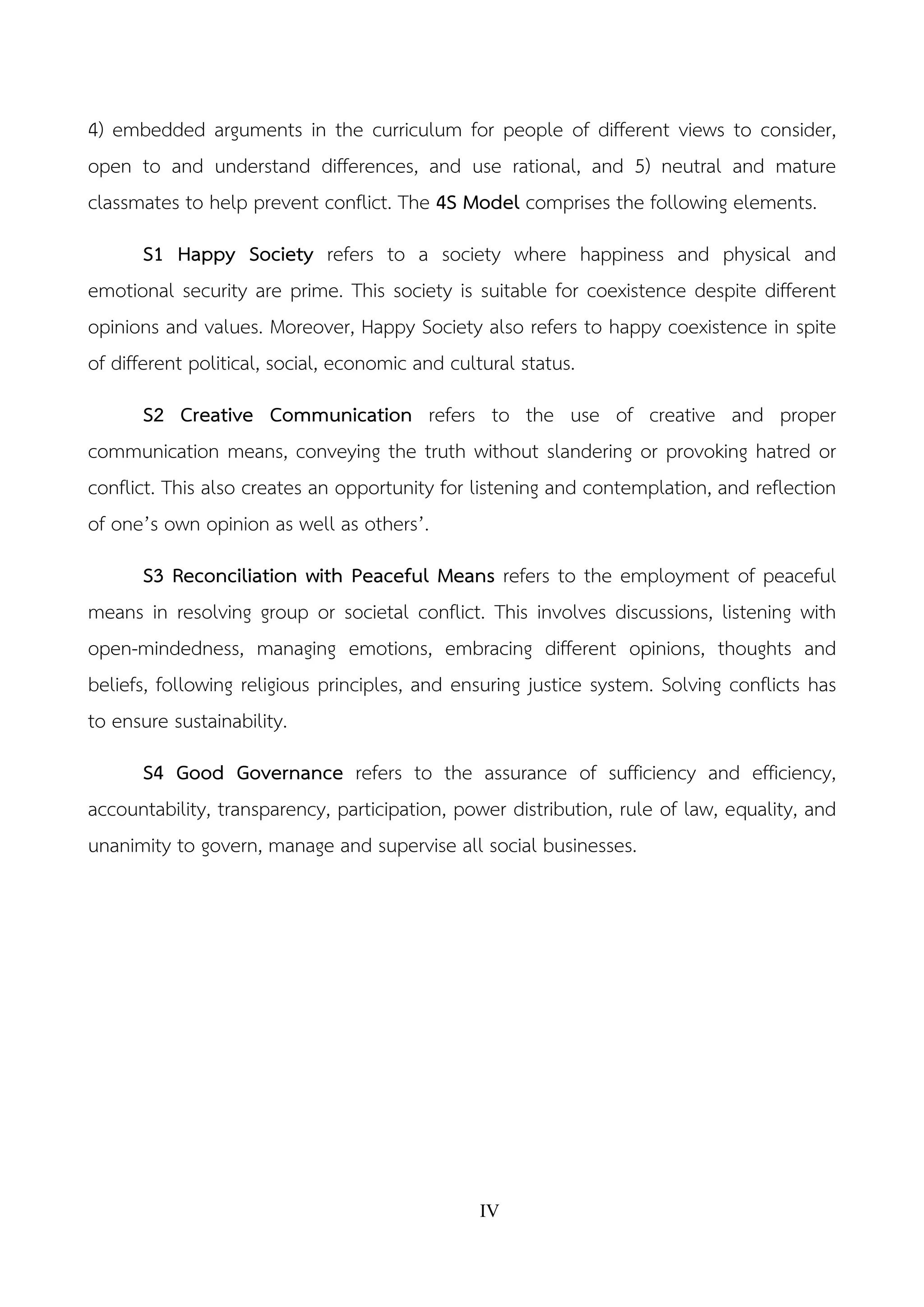 IV
4) embedded arguments in the curriculum for people of different views to consider,
open to and understand differences, and use rational, and 5) neutral and mature
classmates to help prevent conflict. The 4S Model comprises the following elements.
S1 Happy Society refers to a society where happiness and physical and
emotional security are prime. This society is suitable for coexistence despite different
opinions and values. Moreover, Happy Society also refers to happy coexistence in spite
of different political, social, economic and cultural status.
S2 Creative Communication refers to the use of creative and proper
communication means, conveying the truth without slandering or provoking hatred or
conflict. This also creates an opportunity for listening and contemplation, and reflection
of one’s own opinion as well as others’.
S3 Reconciliation with Peaceful Means refers to the employment of peaceful
means in resolving group or societal conflict. This involves discussions, listening with
open-mindedness, managing emotions, embracing different opinions, thoughts and
beliefs, following religious principles, and ensuring justice system. Solving conflicts has
to ensure sustainability.
S4 Good Governance refers to the assurance of sufficiency and efficiency,
accountability, transparency, participation, power distribution, rule of law, equality, and
unanimity to govern, manage and supervise all social businesses.
 