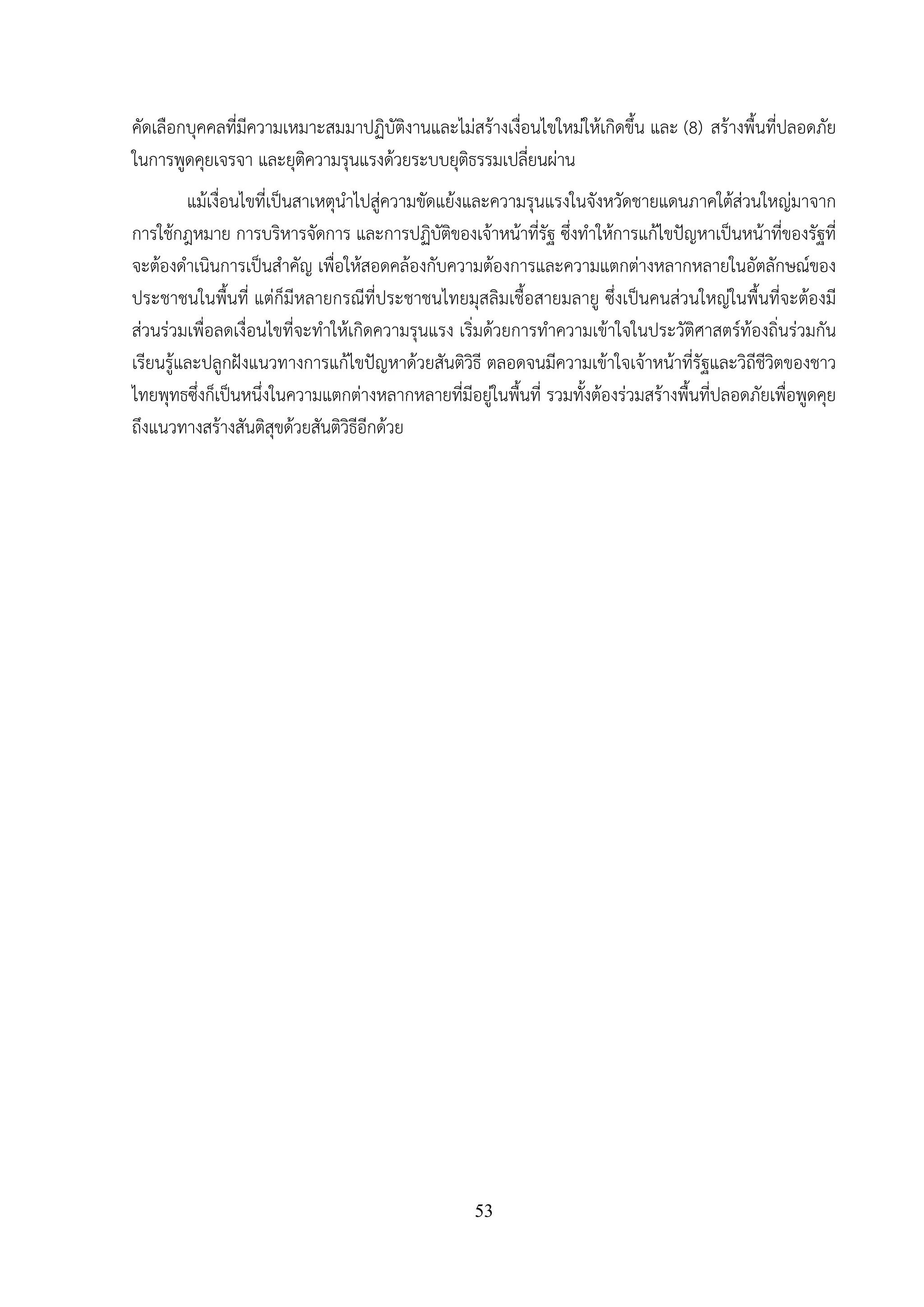53
คัดเลือกบุคคลที่มีความเหมาะสมมาปฏิบัติงานและไม่สร้างเงื่อนไขใหม่ให้เกิดขึ้น และ (8) สร้างพื้นที่ปลอดภัย
ในการพูดคุยเจรจา และยุติความรุนแรงด้วยระบบยุติธรรมเปลี่ยนผ่าน
แม้เงื่อนไขที่เป็นสาเหตุนําไปสู่ความขัดแย้งและความรุนแรงในจังหวัดชายแดนภาคใต้ส่วนใหญ่มาจาก
การใช้กฎหมาย การบริหารจัดการ และการปฏิบัติของเจ้าหน้าที่รัฐ ซึ่งทําให้การแก้ไขปัญหาเป็นหน้าที่ของรัฐที่
จะต้องดําเนินการเป็นสําคัญ เพื่อให้สอดคล้องกับความต้องการและความแตกต่างหลากหลายในอัตลักษณ์ของ
ประชาชนในพื้นที่ แต่ก็มีหลายกรณีที่ประชาชนไทยมุสลิมเชื้อสายมลายู ซึ่งเป็นคนส่วนใหญ่ในพื้นที่จะต้องมี
ส่วนร่วมเพื่อลดเงื่อนไขที่จะทําให้เกิดความรุนแรง เริ่มด้วยการทําความเข้าใจในประวัติศาสตร์ท้องถิ่นร่วมกัน
เรียนรู้และปลูกฝังแนวทางการแก้ไขปัญหาด้วยสันติวิธี ตลอดจนมีความเข้าใจเจ้าหน้าที่รัฐและวิถีชีวิตของชาว
ไทยพุทธซึ่งก็เป็นหนึ่งในความแตกต่างหลากหลายที่มีอยู่ในพื้นที่ รวมทั้งต้องร่วมสร้างพื้นที่ปลอดภัยเพื่อพูดคุย
ถึงแนวทางสร้างสันติสุขด้วยสันติวิธีอีกด้วย
 