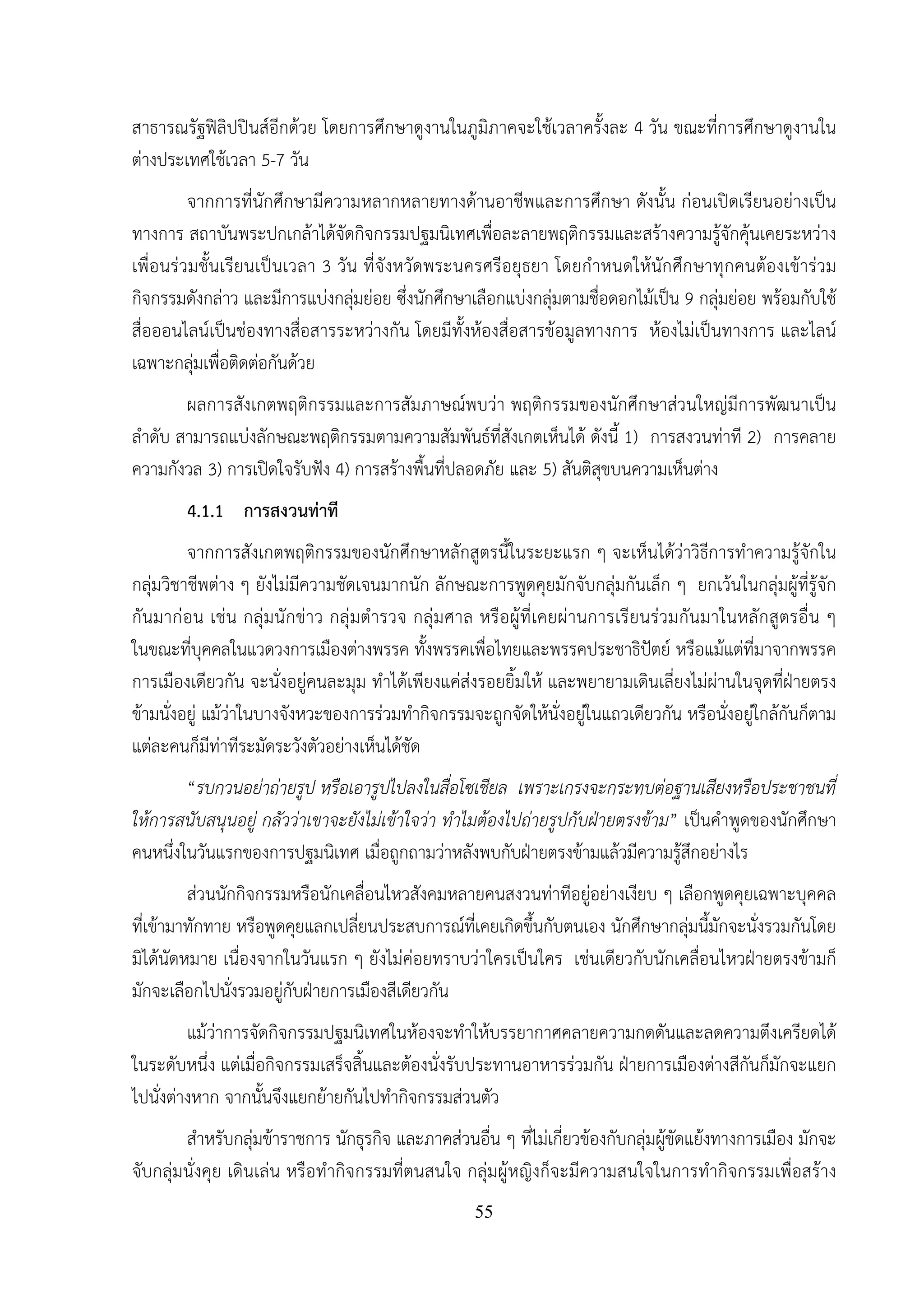 55
สาธารณรัฐฟิลิปปินส์อีกด้วย โดยการศึกษาดูงานในภูมิภาคจะใช้เวลาครั้งละ 4 วัน ขณะที่การศึกษาดูงานใน
ต่างประเทศใช้เวลา 5-7 วัน
จากการที่นักศึกษามีความหลากหลายทางด้านอาชีพและการศึกษา ดังนั้น ก่อนเปิดเรียนอย่างเป็น
ทางการ สถาบันพระปกเกล้าได้จัดกิจกรรมปฐมนิเทศเพื่อละลายพฤติกรรมและสร้างความรู้จักคุ้นเคยระหว่าง
เพื่อนร่วมชั้นเรียนเป็นเวลา 3 วัน ที่จังหวัดพระนครศรีอยุธยา โดยกําหนดให้นักศึกษาทุกคนต้องเข้าร่วม
กิจกรรมดังกล่าว และมีการแบ่งกลุ่มย่อย ซึ่งนักศึกษาเลือกแบ่งกลุ่มตามชื่อดอกไม้เป็น 9 กลุ่มย่อย พร้อมกับใช้
สื่อออนไลน์เป็นช่องทางสื่อสารระหว่างกัน โดยมีทั้งห้องสื่อสารข้อมูลทางการ ห้องไม่เป็นทางการ และไลน์
เฉพาะกลุ่มเพื่อติดต่อกันด้วย
ผลการสังเกตพฤติกรรมและการสัมภาษณ์พบว่า พฤติกรรมของนักศึกษาส่วนใหญ่มีการพัฒนาเป็น
ลําดับ สามารถแบ่งลักษณะพฤติกรรมตามความสัมพันธ์ที่สังเกตเห็นได้ ดังนี้ 1) การสงวนท่าที 2) การคลาย
ความกังวล 3) การเปิดใจรับฟัง 4) การสร้างพื้นที่ปลอดภัย และ 5) สันติสุขบนความเห็นต่าง
4.1.1 การสงวนท่าที
จากการสังเกตพฤติกรรมของนักศึกษาหลักสูตรนี้ในระยะแรก ๆ จะเห็นได้ว่าวิธีการทําความรู้จักใน
กลุ่มวิชาชีพต่าง ๆ ยังไม่มีความชัดเจนมากนัก ลักษณะการพูดคุยมักจับกลุ่มกันเล็ก ๆ ยกเว้นในกลุ่มผู้ที่รู้จัก
กันมาก่อน เช่น กลุ่มนักข่าว กลุ่มตํารวจ กลุ่มศาล หรือผู้ที่เคยผ่านการเรียนร่วมกันมาในหลักสูตรอื่น ๆ
ในขณะที่บุคคลในแวดวงการเมืองต่างพรรค ทั้งพรรคเพื่อไทยและพรรคประชาธิปัตย์ หรือแม้แต่ที่มาจากพรรค
การเมืองเดียวกัน จะนั่งอยู่คนละมุม ทําได้เพียงแค่ส่งรอยยิ้มให้ และพยายามเดินเลี่ยงไม่ผ่านในจุดที่ฝ่ายตรง
ข้ามนั่งอยู่ แม้ว่าในบางจังหวะของการร่วมทํากิจกรรมจะถูกจัดให้นั่งอยู่ในแถวเดียวกัน หรือนั่งอยู่ใกล้กันก็ตาม
แต่ละคนก็มีท่าทีระมัดระวังตัวอย่างเห็นได้ชัด
“รบกวนอย่าถ่ายรูป หรือเอารูปไปลงในสื่อโซเชียล เพราะเกรงจะกระทบต่อฐานเสียงหรือประชาชนที่
ให้การสนับสนุนอยู่ กลัวว่าเขาจะยังไม่เข้าใจว่า ทําไมต้องไปถ่ายรูปกับฝ่ายตรงข้าม” เป็นคําพูดของนักศึกษา
คนหนึ่งในวันแรกของการปฐมนิเทศ เมื่อถูกถามว่าหลังพบกับฝ่ายตรงข้ามแล้วมีความรู้สึกอย่างไร
ส่วนนักกิจกรรมหรือนักเคลื่อนไหวสังคมหลายคนสงวนท่าทีอยู่อย่างเงียบ ๆ เลือกพูดคุยเฉพาะบุคคล
ที่เข้ามาทักทาย หรือพูดคุยแลกเปลี่ยนประสบการณ์ที่เคยเกิดขึ้นกับตนเอง นักศึกษากลุ่มนี้มักจะนั่งรวมกันโดย
มิได้นัดหมาย เนื่องจากในวันแรก ๆ ยังไม่ค่อยทราบว่าใครเป็นใคร เช่นเดียวกับนักเคลื่อนไหวฝ่ายตรงข้ามก็
มักจะเลือกไปนั่งรวมอยู่กับฝ่ายการเมืองสีเดียวกัน
แม้ว่าการจัดกิจกรรมปฐมนิเทศในห้องจะทําให้บรรยากาศคลายความกดดันและลดความตึงเครียดได้
ในระดับหนึ่ง แต่เมื่อกิจกรรมเสร็จสิ้นและต้องนั่งรับประทานอาหารร่วมกัน ฝ่ายการเมืองต่างสีกันก็มักจะแยก
ไปนั่งต่างหาก จากนั้นจึงแยกย้ายกันไปทํากิจกรรมส่วนตัว
สําหรับกลุ่มข้าราชการ นักธุรกิจ และภาคส่วนอื่น ๆ ที่ไม่เกี่ยวข้องกับกลุ่มผู้ขัดแย้งทางการเมือง มักจะ
จับกลุ่มนั่งคุย เดินเล่น หรือทํากิจกรรมที่ตนสนใจ กลุ่มผู้หญิงก็จะมีความสนใจในการทํากิจกรรมเพื่อสร้าง
 