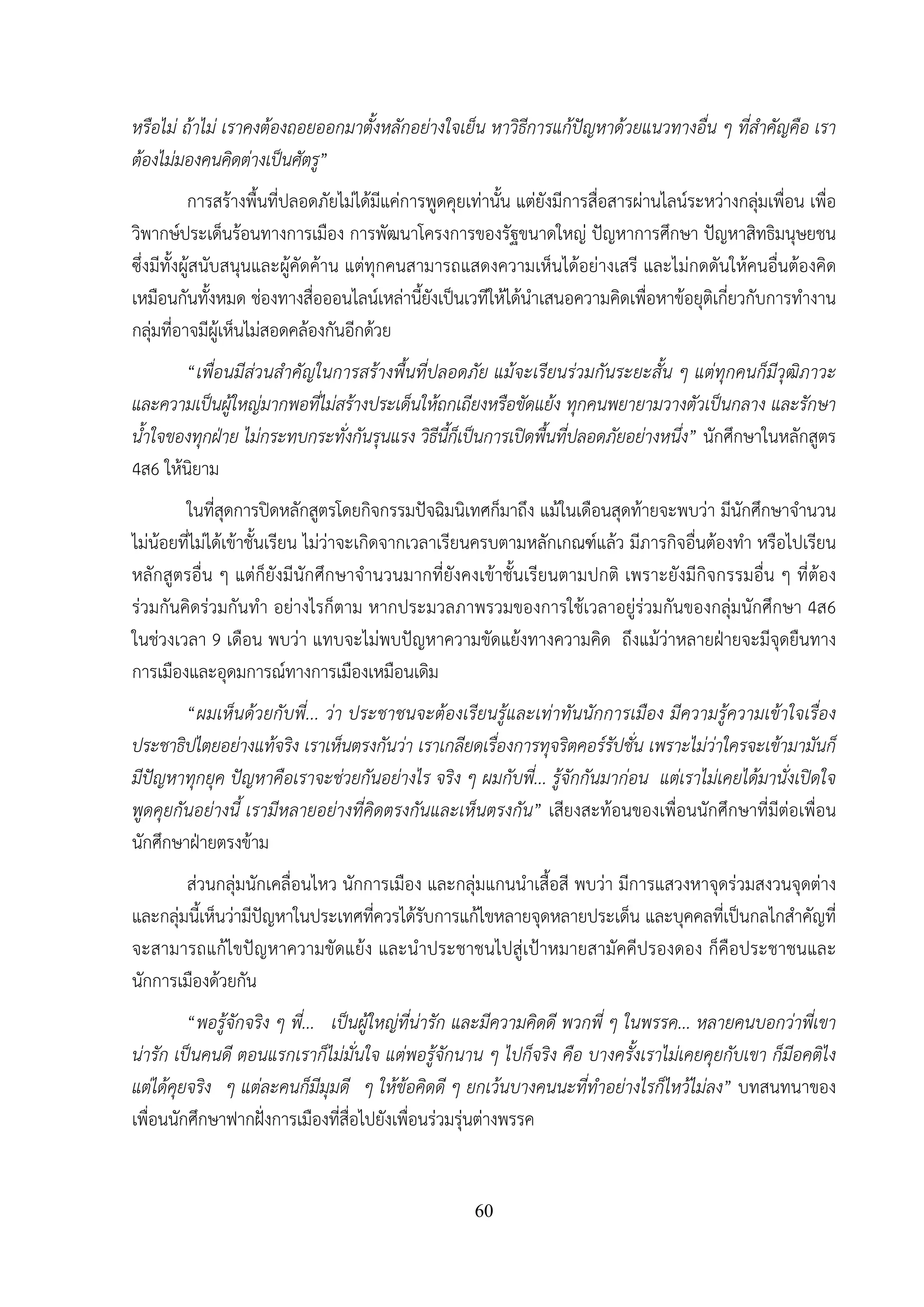 60
หรือไม่ ถ้าไม่ เราคงต้องถอยออกมาตั้งหลักอย่างใจเย็น หาวิธีการแก้ปัญหาด้วยแนวทางอื่น ๆ ที่สําคัญคือ เรา
ต้องไม่มองคนคิดต่างเป็นศัตรู”
การสร้างพื้นที่ปลอดภัยไม่ได้มีแค่การพูดคุยเท่านั้น แต่ยังมีการสื่อสารผ่านไลน์ระหว่างกลุ่มเพื่อน เพื่อ
วิพากษ์ประเด็นร้อนทางการเมือง การพัฒนาโครงการของรัฐขนาดใหญ่ ปัญหาการศึกษา ปัญหาสิทธิมนุษยชน
ซึ่งมีทั้งผู้สนับสนุนและผู้คัดค้าน แต่ทุกคนสามารถแสดงความเห็นได้อย่างเสรี และไม่กดดันให้คนอื่นต้องคิด
เหมือนกันทั้งหมด ช่องทางสื่อออนไลน์เหล่านี้ยังเป็นเวทีให้ได้นําเสนอความคิดเพื่อหาข้อยุติเกี่ยวกับการทํางาน
กลุ่มที่อาจมีผู้เห็นไม่สอดคล้องกันอีกด้วย
“เพื่อนมีส่วนสําคัญในการสร้างพื้นที่ปลอดภัย แม้จะเรียนร่วมกันระยะสั้น ๆ แต่ทุกคนก็มีวุฒิภาวะ
และความเป็นผู้ใหญ่มากพอที่ไม่สร้างประเด็นให้ถกเถียงหรือขัดแย้ง ทุกคนพยายามวางตัวเป็นกลาง และรักษา
น้ําใจของทุกฝ่าย ไม่กระทบกระทั่งกันรุนแรง วิธีนี้ก็เป็นการเปิดพื้นที่ปลอดภัยอย่างหนึ่ง” นักศึกษาในหลักสูตร
4ส6 ให้นิยาม
ในที่สุดการปิดหลักสูตรโดยกิจกรรมปัจฉิมนิเทศก็มาถึง แม้ในเดือนสุดท้ายจะพบว่า มีนักศึกษาจํานวน
ไม่น้อยที่ไม่ได้เข้าชั้นเรียน ไม่ว่าจะเกิดจากเวลาเรียนครบตามหลักเกณฑ์แล้ว มีภารกิจอื่นต้องทํา หรือไปเรียน
หลักสูตรอื่น ๆ แต่ก็ยังมีนักศึกษาจํานวนมากที่ยังคงเข้าชั้นเรียนตามปกติ เพราะยังมีกิจกรรมอื่น ๆ ที่ต้อง
ร่วมกันคิดร่วมกันทํา อย่างไรก็ตาม หากประมวลภาพรวมของการใช้เวลาอยู่ร่วมกันของกลุ่มนักศึกษา 4ส6
ในช่วงเวลา 9 เดือน พบว่า แทบจะไม่พบปัญหาความขัดแย้งทางความคิด ถึงแม้ว่าหลายฝ่ายจะมีจุดยืนทาง
การเมืองและอุดมการณ์ทางการเมืองเหมือนเดิม
“ผมเห็นด้วยกับพี่... ว่า ประชาชนจะต้องเรียนรู้และเท่าทันนักการเมือง มีความรู้ความเข้าใจเรื่อง
ประชาธิปไตยอย่างแท้จริง เราเห็นตรงกันว่า เราเกลียดเรื่องการทุจริตคอร์รัปชั่น เพราะไม่ว่าใครจะเข้ามามันก็
มีปัญหาทุกยุค ปัญหาคือเราจะช่วยกันอย่างไร จริง ๆ ผมกับพี่... รู้จักกันมาก่อน แต่เราไม่เคยได้มานั่งเปิดใจ
พูดคุยกันอย่างนี้ เรามีหลายอย่างที่คิดตรงกันและเห็นตรงกัน” เสียงสะท้อนของเพื่อนนักศึกษาที่มีต่อเพื่อน
นักศึกษาฝ่ายตรงข้าม
ส่วนกลุ่มนักเคลื่อนไหว นักการเมือง และกลุ่มแกนนําเสื้อสี พบว่า มีการแสวงหาจุดร่วมสงวนจุดต่าง
และกลุ่มนี้เห็นว่ามีปัญหาในประเทศที่ควรได้รับการแก้ไขหลายจุดหลายประเด็น และบุคคลที่เป็นกลไกสําคัญที่
จะสามารถแก้ไขปัญหาความขัดแย้ง และนําประชาชนไปสู่เป้าหมายสามัคคีปรองดอง ก็คือประชาชนและ
นักการเมืองด้วยกัน
“พอรู้จักจริง ๆ พี่... เป็นผู้ใหญ่ที่น่ารัก และมีความคิดดี พวกพี่ ๆ ในพรรค... หลายคนบอกว่าพี่เขา
น่ารัก เป็นคนดี ตอนแรกเราก็ไม่มั่นใจ แต่พอรู้จักนาน ๆ ไปก็จริง คือ บางครั้งเราไม่เคยคุยกับเขา ก็มีอคติไง
แต่ได้คุยจริง ๆ แต่ละคนก็มีมุมดี ๆ ให้ข้อคิดดี ๆ ยกเว้นบางคนนะที่ทําอย่างไรก็ไหว้ไม่ลง” บทสนทนาของ
เพื่อนนักศึกษาฟากฝั่งการเมืองที่สื่อไปยังเพื่อนร่วมรุ่นต่างพรรค
 