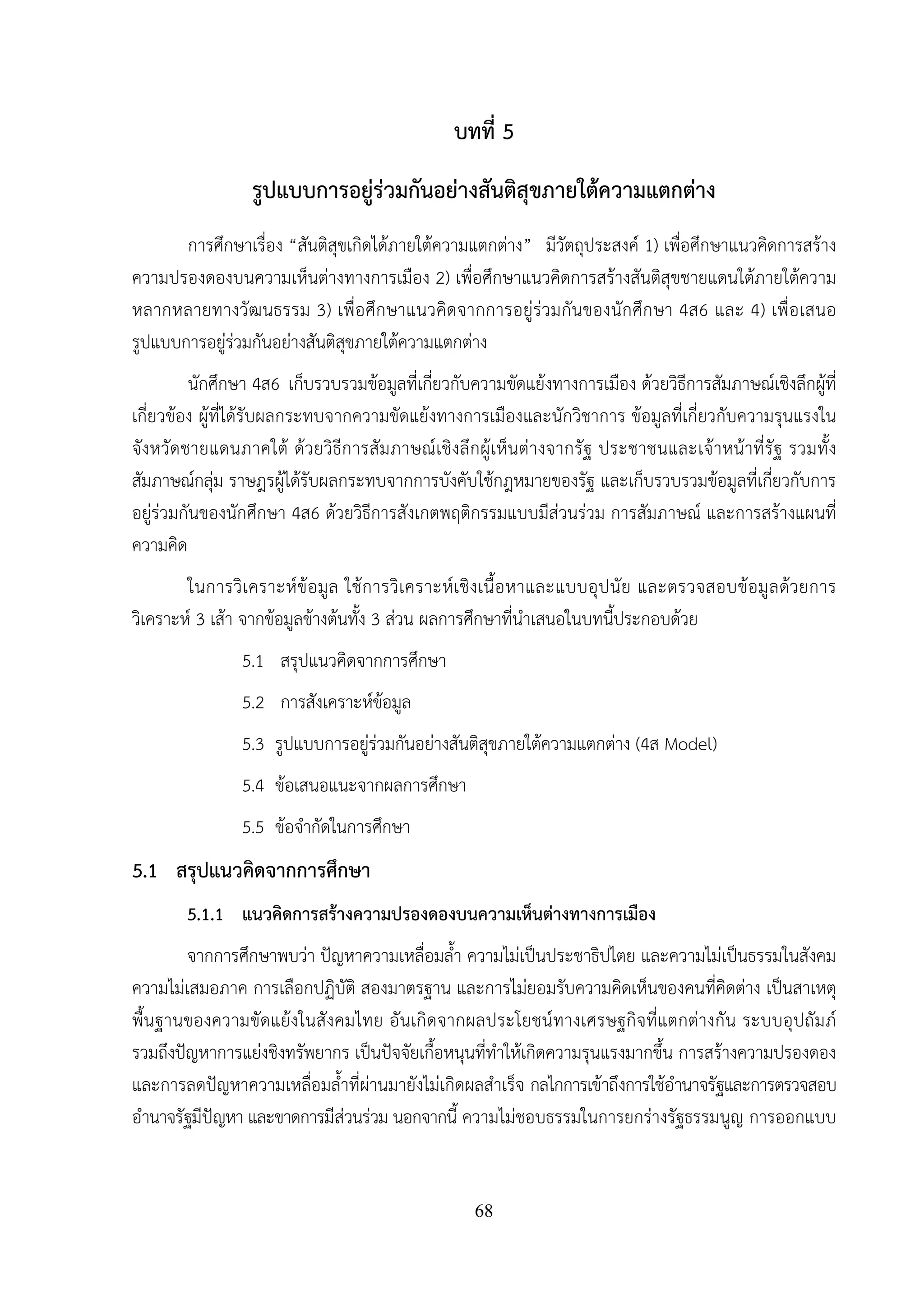 68
บทที่ 5
รูปแบบการอยู่ร่วมกันอย่างสันติสุขภายใต้ความแตกต่าง
การศึกษาเรื่อง “สันติสุขเกิดได้ภายใต้ความแตกต่าง” มีวัตถุประสงค์ 1) เพื่อศึกษาแนวคิดการสร้าง
ความปรองดองบนความเห็นต่างทางการเมือง 2) เพื่อศึกษาแนวคิดการสร้างสันติสุขชายแดนใต้ภายใต้ความ
หลากหลายทางวัฒนธรรม 3) เพื่อศึกษาแนวคิดจากการอยู่ร่วมกันของนักศึกษา 4ส6 และ 4) เพื่อเสนอ
รูปแบบการอยู่ร่วมกันอย่างสันติสุขภายใต้ความแตกต่าง
นักศึกษา 4ส6 เก็บรวบรวมข้อมูลที่เกี่ยวกับความขัดแย้งทางการเมือง ด้วยวิธีการสัมภาษณ์เชิงลึกผู้ที่
เกี่ยวข้อง ผู้ที่ได้รับผลกระทบจากความขัดแย้งทางการเมืองและนักวิชาการ ข้อมูลที่เกี่ยวกับความรุนแรงใน
จังหวัดชายแดนภาคใต้ ด้วยวิธีการสัมภาษณ์เชิงลึกผู้เห็นต่างจากรัฐ ประชาชนและเจ้าหน้าที่รัฐ รวมทั้ง
สัมภาษณ์กลุ่ม ราษฎรผู้ได้รับผลกระทบจากการบังคับใช้กฎหมายของรัฐ และเก็บรวบรวมข้อมูลที่เกี่ยวกับการ
อยู่ร่วมกันของนักศึกษา 4ส6 ด้วยวิธีการสังเกตพฤติกรรมแบบมีส่วนร่วม การสัมภาษณ์ และการสร้างแผนที่
ความคิด
ในการวิเคราะห์ข้อมูล ใช้การวิเคราะห์เชิงเนื้อหาและแบบอุปนัย และตรวจสอบข้อมูลด้วยการ
วิเคราะห์ 3 เส้า จากข้อมูลข้างต้นทั้ง 3 ส่วน ผลการศึกษาที่นําเสนอในบทนี้ประกอบด้วย
5.1 สรุปแนวคิดจากการศึกษา
5.2 การสังเคราะห์ข้อมูล
5.3 รูปแบบการอยู่ร่วมกันอย่างสันติสุขภายใต้ความแตกต่าง (4ส Model)
5.4 ข้อเสนอแนะจากผลการศึกษา
5.5 ข้อจํากัดในการศึกษา
5.1 สรุปแนวคิดจากการศึกษา
5.1.1 แนวคิดการสร้างความปรองดองบนความเห็นต่างทางการเมือง
จากการศึกษาพบว่า ปัญหาความเหลื่อมล้ํา ความไม่เป็นประชาธิปไตย และความไม่เป็นธรรมในสังคม
ความไม่เสมอภาค การเลือกปฏิบัติ สองมาตรฐาน และการไม่ยอมรับความคิดเห็นของคนที่คิดต่าง เป็นสาเหตุ
พื้นฐานของความขัดแย้งในสังคมไทย อันเกิดจากผลประโยชน์ทางเศรษฐกิจที่แตกต่างกัน ระบบอุปถัมภ์
รวมถึงปัญหาการแย่งชิงทรัพยากร เป็นปัจจัยเกื้อหนุนที่ทําให้เกิดความรุนแรงมากขึ้น การสร้างความปรองดอง
และการลดปัญหาความเหลื่อมล้ําที่ผ่านมายังไม่เกิดผลสําเร็จ กลไกการเข้าถึงการใช้อํานาจรัฐและการตรวจสอบ
อํานาจรัฐมีปัญหา และขาดการมีส่วนร่วม นอกจากนี้ ความไม่ชอบธรรมในการยกร่างรัฐธรรมนูญ การออกแบบ
 