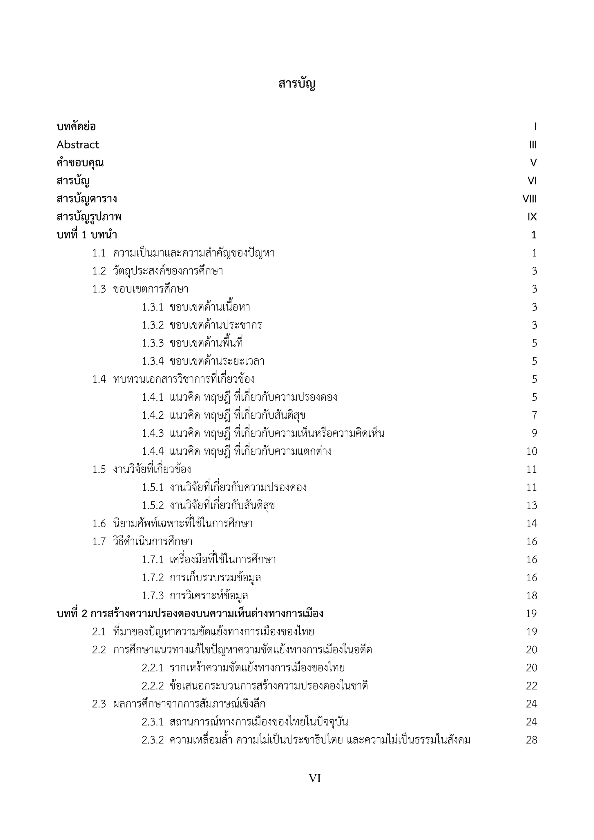 VI
สารบัญ
บทคัดย่อ I
Abstract III
คําขอบคุณ V
สารบัญ VI
สารบัญตาราง VIII
สารบัญรูปภาพ IX
บทที่ 1 บทนํา 1
1.1 ความเป็นมาและความสําคัญของปัญหา 1
1.2 วัตถุประสงค์ของการศึกษา 3
1.3 ขอบเขตการศึกษา 3
1.3.1 ขอบเขตด้านเนื้อหา 3
1.3.2 ขอบเขตด้านประชากร 3
1.3.3 ขอบเขตด้านพื้นที่ 5
1.3.4 ขอบเขตด้านระยะเวลา 5
1.4 ทบทวนเอกสารวิชาการที่เกี่ยวข้อง 5
1.4.1 แนวคิด ทฤษฎี ที่เกี่ยวกับความปรองดอง 5
1.4.2 แนวคิด ทฤษฎี ที่เกี่ยวกับสันติสุข 7
1.4.3 แนวคิด ทฤษฎี ที่เกี่ยวกับความเห็นหรือความคิดเห็น 9
1.4.4 แนวคิด ทฤษฎี ที่เกี่ยวกับความแตกต่าง 10
1.5 งานวิจัยที่เกี่ยวข้อง 11
1.5.1 งานวิจัยที่เกี่ยวกับความปรองดอง 11
1.5.2 งานวิจัยที่เกี่ยวกับสันติสุข 13
1.6 นิยามศัพท์เฉพาะที่ใช้ในการศึกษา 14
1.7 วิธีดําเนินการศึกษา 16
1.7.1 เครื่องมือที่ใช้ในการศึกษา 16
1.7.2 การเก็บรวบรวมข้อมูล 16
1.7.3 การวิเคราะห์ข้อมูล 18
บทที่ 2 การสร้างความปรองดองบนความเห็นต่างทางการเมือง 19
2.1 ที่มาของปัญหาความขัดแย้งทางการเมืองของไทย 19
2.2 การศึกษาแนวทางแก้ไขปัญหาความขัดแย้งทางการเมืองในอดีต 20
2.2.1 รากเหง้าความขัดแย้งทางการเมืองของไทย 20
2.2.2 ข้อเสนอกระบวนการสร้างความปรองดองในชาติ 22
2.3 ผลการศึกษาจากการสัมภาษณ์เชิงลึก 24
2.3.1 สถานการณ์ทางการเมืองของไทยในปัจจุบัน 24
2.3.2 ความเหลื่อมล้ํา ความไม่เป็นประชาธิปไตย และความไม่เป็นธรรมในสังคม 28
 
