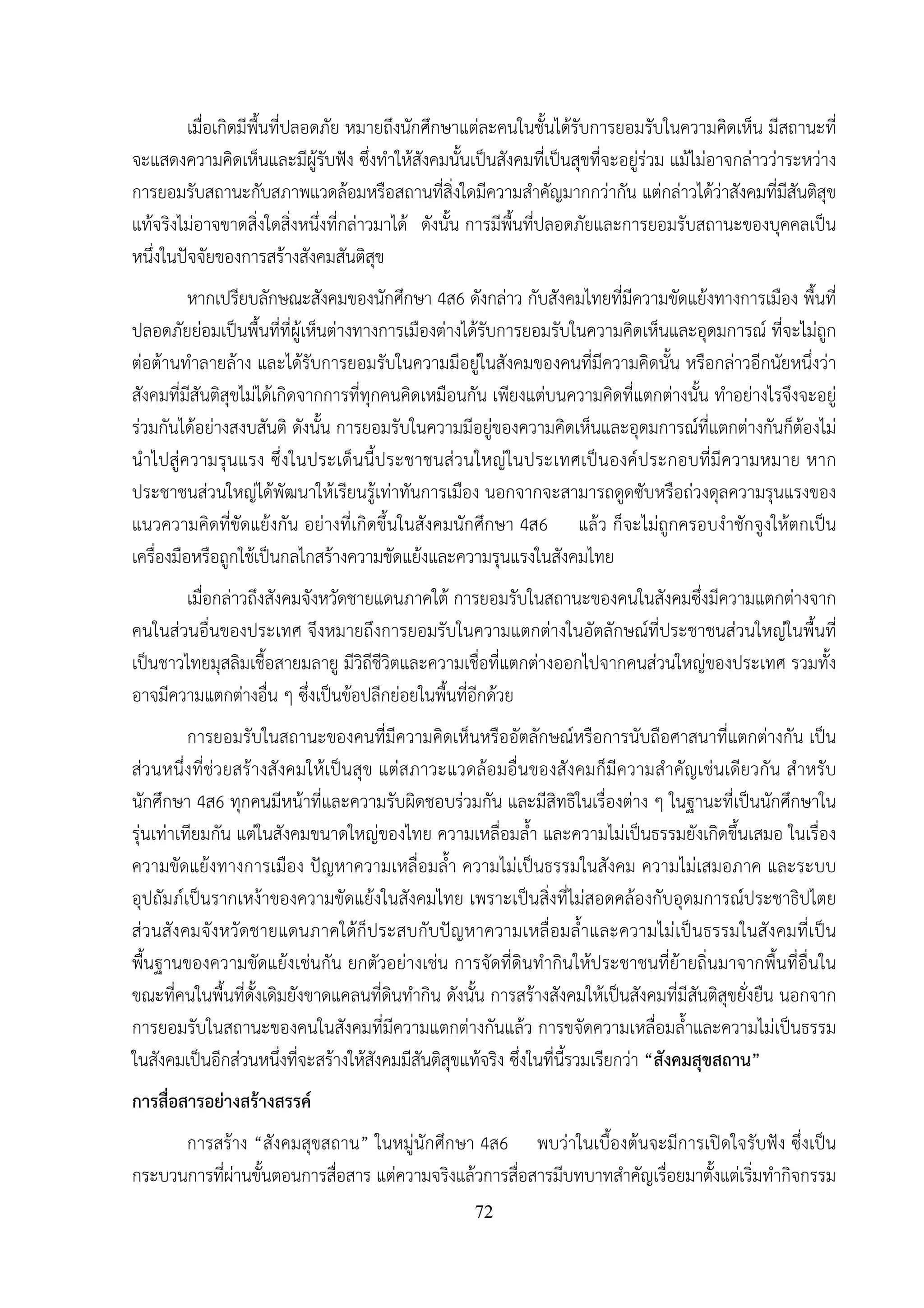 72
เมื่อเกิดมีพื้นที่ปลอดภัย หมายถึงนักศึกษาแต่ละคนในชั้นได้รับการยอมรับในความคิดเห็น มีสถานะที่
จะแสดงความคิดเห็นและมีผู้รับฟัง ซึ่งทําให้สังคมนั้นเป็นสังคมที่เป็นสุขที่จะอยู่ร่วม แม้ไม่อาจกล่าวว่าระหว่าง
การยอมรับสถานะกับสภาพแวดล้อมหรือสถานที่สิ่งใดมีความสําคัญมากกว่ากัน แต่กล่าวได้ว่าสังคมที่มีสันติสุข
แท้จริงไม่อาจขาดสิ่งใดสิ่งหนึ่งที่กล่าวมาได้ ดังนั้น การมีพื้นที่ปลอดภัยและการยอมรับสถานะของบุคคลเป็น
หนึ่งในปัจจัยของการสร้างสังคมสันติสุข
หากเปรียบลักษณะสังคมของนักศึกษา 4ส6 ดังกล่าว กับสังคมไทยที่มีความขัดแย้งทางการเมือง พื้นที่
ปลอดภัยย่อมเป็นพื้นที่ที่ผู้เห็นต่างทางการเมืองต่างได้รับการยอมรับในความคิดเห็นและอุดมการณ์ ที่จะไม่ถูก
ต่อต้านทําลายล้าง และได้รับการยอมรับในความมีอยู่ในสังคมของคนที่มีความคิดนั้น หรือกล่าวอีกนัยหนึ่งว่า
สังคมที่มีสันติสุขไม่ได้เกิดจากการที่ทุกคนคิดเหมือนกัน เพียงแต่บนความคิดที่แตกต่างนั้น ทําอย่างไรจึงจะอยู่
ร่วมกันได้อย่างสงบสันติ ดังนั้น การยอมรับในความมีอยู่ของความคิดเห็นและอุดมการณ์ที่แตกต่างกันก็ต้องไม่
นําไปสู่ความรุนแรง ซึ่งในประเด็นนี้ประชาชนส่วนใหญ่ในประเทศเป็นองค์ประกอบที่มีความหมาย หาก
ประชาชนส่วนใหญ่ได้พัฒนาให้เรียนรู้เท่าทันการเมือง นอกจากจะสามารถดูดซับหรือถ่วงดุลความรุนแรงของ
แนวความคิดที่ขัดแย้งกัน อย่างที่เกิดขึ้นในสังคมนักศึกษา 4ส6 แล้ว ก็จะไม่ถูกครอบงําชักจูงให้ตกเป็น
เครื่องมือหรือถูกใช้เป็นกลไกสร้างความขัดแย้งและความรุนแรงในสังคมไทย
เมื่อกล่าวถึงสังคมจังหวัดชายแดนภาคใต้ การยอมรับในสถานะของคนในสังคมซึ่งมีความแตกต่างจาก
คนในส่วนอื่นของประเทศ จึงหมายถึงการยอมรับในความแตกต่างในอัตลักษณ์ที่ประชาชนส่วนใหญ่ในพื้นที่
เป็นชาวไทยมุสลิมเชื้อสายมลายู มีวิถีชีวิตและความเชื่อที่แตกต่างออกไปจากคนส่วนใหญ่ของประเทศ รวมทั้ง
อาจมีความแตกต่างอื่น ๆ ซึ่งเป็นข้อปลีกย่อยในพื้นที่อีกด้วย
การยอมรับในสถานะของคนที่มีความคิดเห็นหรืออัตลักษณ์หรือการนับถือศาสนาที่แตกต่างกัน เป็น
ส่วนหนึ่งที่ช่วยสร้างสังคมให้เป็นสุข แต่สภาวะแวดล้อมอื่นของสังคมก็มีความสําคัญเช่นเดียวกัน สําหรับ
นักศึกษา 4ส6 ทุกคนมีหน้าที่และความรับผิดชอบร่วมกัน และมีสิทธิในเรื่องต่าง ๆ ในฐานะที่เป็นนักศึกษาใน
รุ่นเท่าเทียมกัน แต่ในสังคมขนาดใหญ่ของไทย ความเหลื่อมล้ํา และความไม่เป็นธรรมยังเกิดขึ้นเสมอ ในเรื่อง
ความขัดแย้งทางการเมือง ปัญหาความเหลื่อมล้ํา ความไม่เป็นธรรมในสังคม ความไม่เสมอภาค และระบบ
อุปถัมภ์เป็นรากเหง้าของความขัดแย้งในสังคมไทย เพราะเป็นสิ่งที่ไม่สอดคล้องกับอุดมการณ์ประชาธิปไตย
ส่วนสังคมจังหวัดชายแดนภาคใต้ก็ประสบกับปัญหาความเหลื่อมล้ําและความไม่เป็นธรรมในสังคมที่เป็น
พื้นฐานของความขัดแย้งเช่นกัน ยกตัวอย่างเช่น การจัดที่ดินทํากินให้ประชาชนที่ย้ายถิ่นมาจากพื้นที่อื่นใน
ขณะที่คนในพื้นที่ดั้งเดิมยังขาดแคลนที่ดินทํากิน ดังนั้น การสร้างสังคมให้เป็นสังคมที่มีสันติสุขยั่งยืน นอกจาก
การยอมรับในสถานะของคนในสังคมที่มีความแตกต่างกันแล้ว การขจัดความเหลื่อมล้ําและความไม่เป็นธรรม
ในสังคมเป็นอีกส่วนหนึ่งที่จะสร้างให้สังคมมีสันติสุขแท้จริง ซึ่งในที่นี้รวมเรียกว่า “สังคมสุขสถาน”
การสื่อสารอย่างสร้างสรรค์
การสร้าง “สังคมสุขสถาน” ในหมู่นักศึกษา 4ส6 พบว่าในเบื้องต้นจะมีการเปิดใจรับฟัง ซึ่งเป็น
กระบวนการที่ผ่านขั้นตอนการสื่อสาร แต่ความจริงแล้วการสื่อสารมีบทบาทสําคัญเรื่อยมาตั้งแต่เริ่มทํากิจกรรม
 