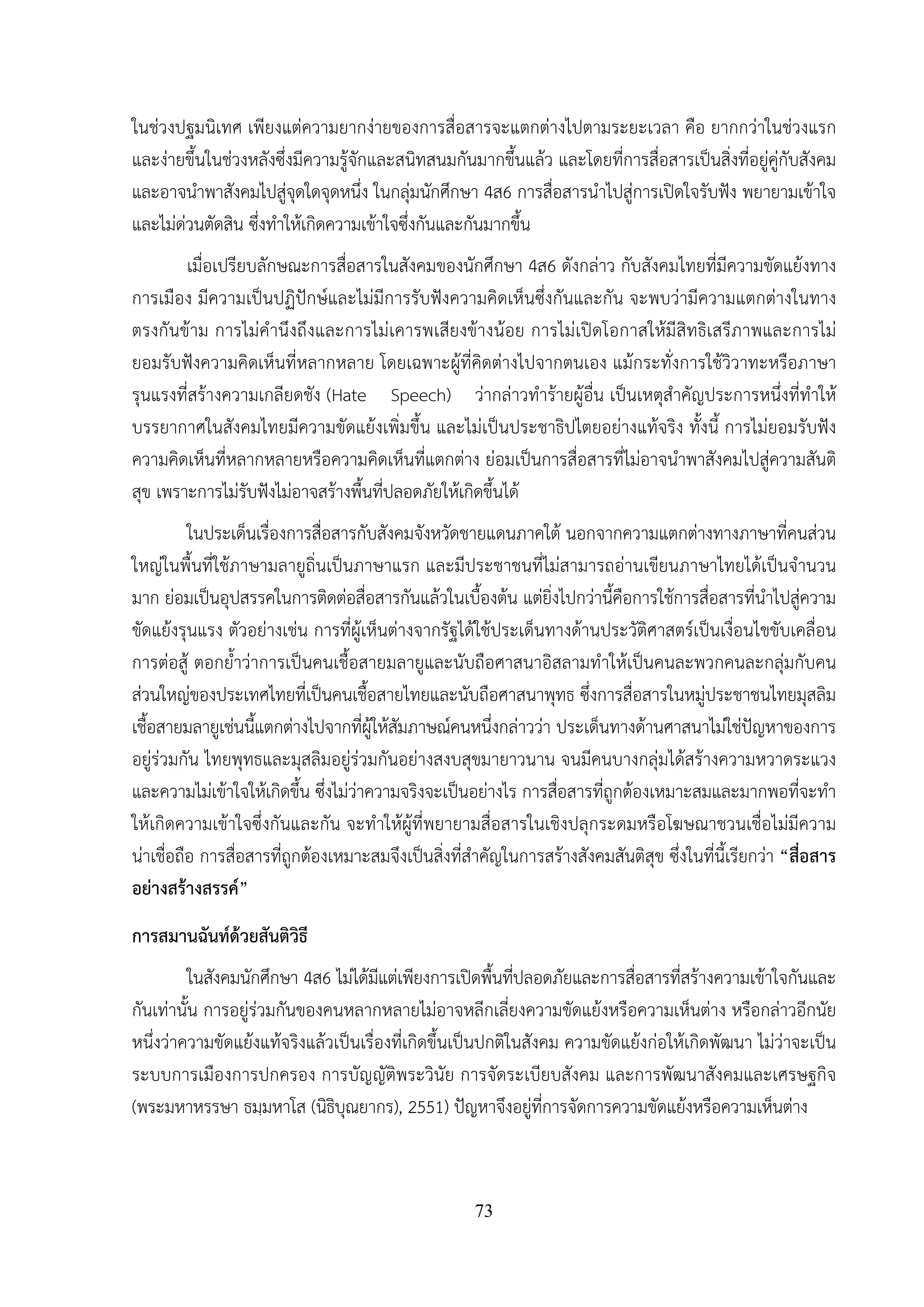 73
ในช่วงปฐมนิเทศ เพียงแต่ความยากง่ายของการสื่อสารจะแตกต่างไปตามระยะเวลา คือ ยากกว่าในช่วงแรก
และง่ายขึ้นในช่วงหลังซึ่งมีความรู้จักและสนิทสนมกันมากขึ้นแล้ว และโดยที่การสื่อสารเป็นสิ่งที่อยู่คู่กับสังคม
และอาจนําพาสังคมไปสู่จุดใดจุดหนึ่ง ในกลุ่มนักศึกษา 4ส6 การสื่อสารนําไปสู่การเปิดใจรับฟัง พยายามเข้าใจ
และไม่ด่วนตัดสิน ซึ่งทําให้เกิดความเข้าใจซึ่งกันและกันมากขึ้น
เมื่อเปรียบลักษณะการสื่อสารในสังคมของนักศึกษา 4ส6 ดังกล่าว กับสังคมไทยที่มีความขัดแย้งทาง
การเมือง มีความเป็นปฏิปักษ์และไม่มีการรับฟังความคิดเห็นซึ่งกันและกัน จะพบว่ามีความแตกต่างในทาง
ตรงกันข้าม การไม่คํานึงถึงและการไม่เคารพเสียงข้างน้อย การไม่เปิดโอกาสให้มีสิทธิเสรีภาพและการไม่
ยอมรับฟังความคิดเห็นที่หลากหลาย โดยเฉพาะผู้ที่คิดต่างไปจากตนเอง แม้กระทั่งการใช้วิวาทะหรือภาษา
รุนแรงที่สร้างความเกลียดชัง (Hate Speech) ว่ากล่าวทําร้ายผู้อื่น เป็นเหตุสําคัญประการหนึ่งที่ทําให้
บรรยากาศในสังคมไทยมีความขัดแย้งเพิ่มขึ้น และไม่เป็นประชาธิปไตยอย่างแท้จริง ทั้งนี้ การไม่ยอมรับฟัง
ความคิดเห็นที่หลากหลายหรือความคิดเห็นที่แตกต่าง ย่อมเป็นการสื่อสารที่ไม่อาจนําพาสังคมไปสู่ความสันติ
สุข เพราะการไม่รับฟังไม่อาจสร้างพื้นที่ปลอดภัยให้เกิดขึ้นได้
ในประเด็นเรื่องการสื่อสารกับสังคมจังหวัดชายแดนภาคใต้ นอกจากความแตกต่างทางภาษาที่คนส่วน
ใหญ่ในพื้นที่ใช้ภาษามลายูถิ่นเป็นภาษาแรก และมีประชาชนที่ไม่สามารถอ่านเขียนภาษาไทยได้เป็นจํานวน
มาก ย่อมเป็นอุปสรรคในการติดต่อสื่อสารกันแล้วในเบื้องต้น แต่ยิ่งไปกว่านี้คือการใช้การสื่อสารที่นําไปสู่ความ
ขัดแย้งรุนแรง ตัวอย่างเช่น การที่ผู้เห็นต่างจากรัฐได้ใช้ประเด็นทางด้านประวัติศาสตร์เป็นเงื่อนไขขับเคลื่อน
การต่อสู้ ตอกย้ําว่าการเป็นคนเชื้อสายมลายูและนับถือศาสนาอิสลามทําให้เป็นคนละพวกคนละกลุ่มกับคน
ส่วนใหญ่ของประเทศไทยที่เป็นคนเชื้อสายไทยและนับถือศาสนาพุทธ ซึ่งการสื่อสารในหมู่ประชาชนไทยมุสลิม
เชื้อสายมลายูเช่นนี้แตกต่างไปจากที่ผู้ให้สัมภาษณ์คนหนึ่งกล่าวว่า ประเด็นทางด้านศาสนาไม่ใช่ปัญหาของการ
อยู่ร่วมกัน ไทยพุทธและมุสลิมอยู่ร่วมกันอย่างสงบสุขมายาวนาน จนมีคนบางกลุ่มได้สร้างความหวาดระแวง
และความไม่เข้าใจให้เกิดขึ้น ซึ่งไม่ว่าความจริงจะเป็นอย่างไร การสื่อสารที่ถูกต้องเหมาะสมและมากพอที่จะทํา
ให้เกิดความเข้าใจซึ่งกันและกัน จะทําให้ผู้ที่พยายามสื่อสารในเชิงปลุกระดมหรือโฆษณาชวนเชื่อไม่มีความ
น่าเชื่อถือ การสื่อสารที่ถูกต้องเหมาะสมจึงเป็นสิ่งที่สําคัญในการสร้างสังคมสันติสุข ซึ่งในที่นี้เรียกว่า “สื่อสาร
อย่างสร้างสรรค์”
การสมานฉันท์ด้วยสันติวิธี
ในสังคมนักศึกษา 4ส6 ไม่ได้มีแต่เพียงการเปิดพื้นที่ปลอดภัยและการสื่อสารที่สร้างความเข้าใจกันและ
กันเท่านั้น การอยู่ร่วมกันของคนหลากหลายไม่อาจหลีกเลี่ยงความขัดแย้งหรือความเห็นต่าง หรือกล่าวอีกนัย
หนึ่งว่าความขัดแย้งแท้จริงแล้วเป็นเรื่องที่เกิดขึ้นเป็นปกติในสังคม ความขัดแย้งก่อให้เกิดพัฒนา ไม่ว่าจะเป็น
ระบบการเมืองการปกครอง การบัญญัติพระวินัย การจัดระเบียบสังคม และการพัฒนาสังคมและเศรษฐกิจ
(พระมหาหรรษา ธมฺมหาโส (นิธิบุณยากร), 2551) ปัญหาจึงอยู่ที่การจัดการความขัดแย้งหรือความเห็นต่าง
 