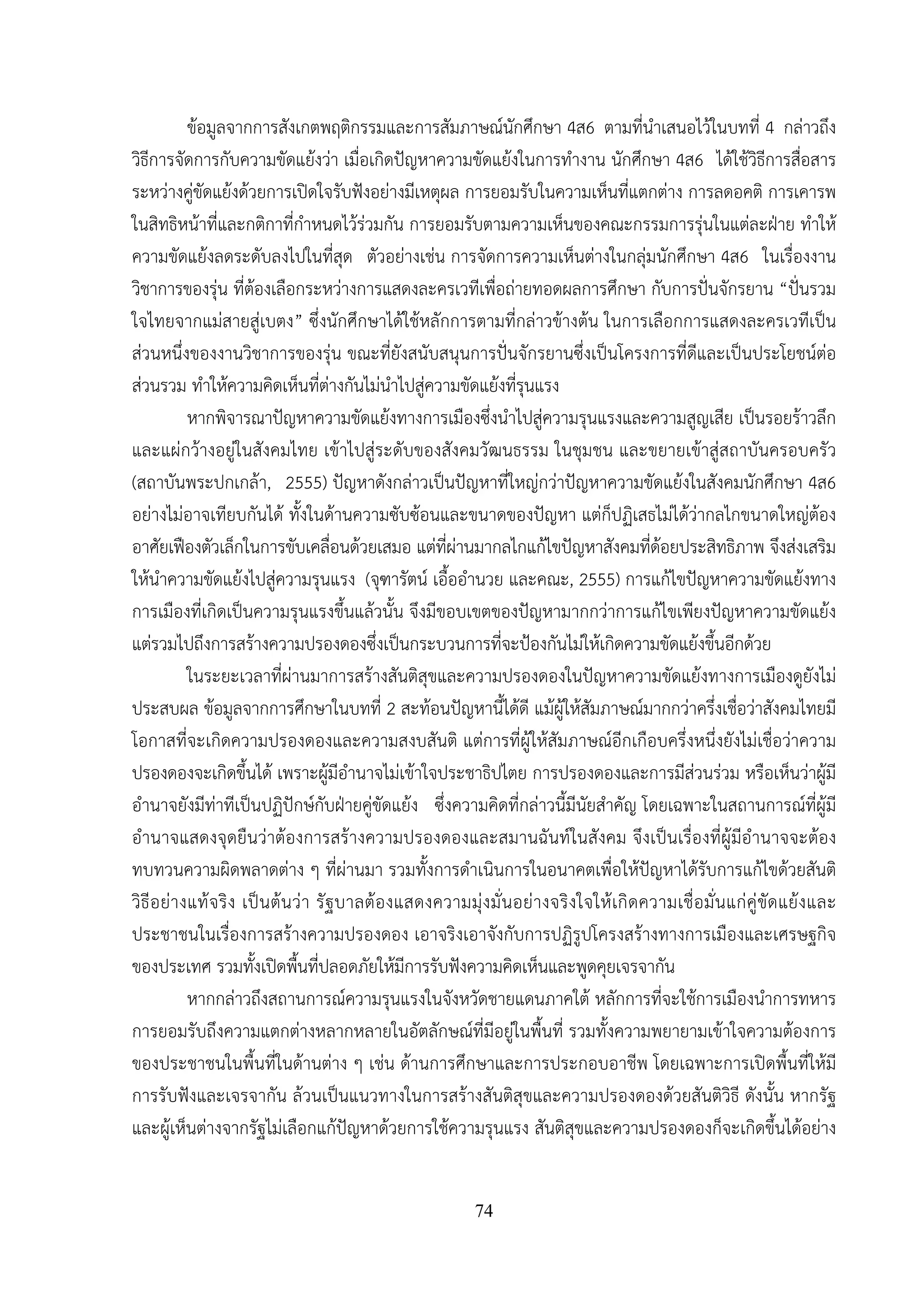 74
ข้อมูลจากการสังเกตพฤติกรรมและการสัมภาษณ์นักศึกษา 4ส6 ตามที่นําเสนอไว้ในบทที่ 4 กล่าวถึง
วิธีการจัดการกับความขัดแย้งว่า เมื่อเกิดปัญหาความขัดแย้งในการทํางาน นักศึกษา 4ส6 ได้ใช้วิธีการสื่อสาร
ระหว่างคู่ขัดแย้งด้วยการเปิดใจรับฟังอย่างมีเหตุผล การยอมรับในความเห็นที่แตกต่าง การลดอคติ การเคารพ
ในสิทธิหน้าที่และกติกาที่กําหนดไว้ร่วมกัน การยอมรับตามความเห็นของคณะกรรมการรุ่นในแต่ละฝ่าย ทําให้
ความขัดแย้งลดระดับลงไปในที่สุด ตัวอย่างเช่น การจัดการความเห็นต่างในกลุ่มนักศึกษา 4ส6 ในเรื่องงาน
วิชาการของรุ่น ที่ต้องเลือกระหว่างการแสดงละครเวทีเพื่อถ่ายทอดผลการศึกษา กับการปั่นจักรยาน “ปั่นรวม
ใจไทยจากแม่สายสู่เบตง” ซึ่งนักศึกษาได้ใช้หลักการตามที่กล่าวข้างต้น ในการเลือกการแสดงละครเวทีเป็น
ส่วนหนึ่งของงานวิชาการของรุ่น ขณะที่ยังสนับสนุนการปั่นจักรยานซึ่งเป็นโครงการที่ดีและเป็นประโยชน์ต่อ
ส่วนรวม ทําให้ความคิดเห็นที่ต่างกันไม่นําไปสู่ความขัดแย้งที่รุนแรง
หากพิจารณาปัญหาความขัดแย้งทางการเมืองซึ่งนําไปสู่ความรุนแรงและความสูญเสีย เป็นรอยร้าวลึก
และแผ่กว้างอยู่ในสังคมไทย เข้าไปสู่ระดับของสังคมวัฒนธรรม ในชุมชน และขยายเข้าสู่สถาบันครอบครัว
(สถาบันพระปกเกล้า, 2555) ปัญหาดังกล่าวเป็นปัญหาที่ใหญ่กว่าปัญหาความขัดแย้งในสังคมนักศึกษา 4ส6
อย่างไม่อาจเทียบกันได้ ทั้งในด้านความซับซ้อนและขนาดของปัญหา แต่ก็ปฏิเสธไม่ได้ว่ากลไกขนาดใหญ่ต้อง
อาศัยเฟืองตัวเล็กในการขับเคลื่อนด้วยเสมอ แต่ที่ผ่านมากลไกแก้ไขปัญหาสังคมที่ด้อยประสิทธิภาพ จึงส่งเสริม
ให้นําความขัดแย้งไปสู่ความรุนแรง (จุฑารัตน์ เอื้ออํานวย และคณะ, 2555) การแก้ไขปัญหาความขัดแย้งทาง
การเมืองที่เกิดเป็นความรุนแรงขึ้นแล้วนั้น จึงมีขอบเขตของปัญหามากกว่าการแก้ไขเพียงปัญหาความขัดแย้ง
แต่รวมไปถึงการสร้างความปรองดองซึ่งเป็นกระบวนการที่จะป้องกันไม่ให้เกิดความขัดแย้งขึ้นอีกด้วย
ในระยะเวลาที่ผ่านมาการสร้างสันติสุขและความปรองดองในปัญหาความขัดแย้งทางการเมืองดูยังไม่
ประสบผล ข้อมูลจากการศึกษาในบทที่ 2 สะท้อนปัญหานี้ได้ดี แม้ผู้ให้สัมภาษณ์มากกว่าครึ่งเชื่อว่าสังคมไทยมี
โอกาสที่จะเกิดความปรองดองและความสงบสันติ แต่การที่ผู้ให้สัมภาษณ์อีกเกือบครึ่งหนึ่งยังไม่เชื่อว่าความ
ปรองดองจะเกิดขึ้นได้ เพราะผู้มีอํานาจไม่เข้าใจประชาธิปไตย การปรองดองและการมีส่วนร่วม หรือเห็นว่าผู้มี
อํานาจยังมีท่าทีเป็นปฏิปักษ์กับฝ่ายคู่ขัดแย้ง ซึ่งความคิดที่กล่าวนี้มีนัยสําคัญ โดยเฉพาะในสถานการณ์ที่ผู้มี
อํานาจแสดงจุดยืนว่าต้องการสร้างความปรองดองและสมานฉันท์ในสังคม จึงเป็นเรื่องที่ผู้มีอํานาจจะต้อง
ทบทวนความผิดพลาดต่าง ๆ ที่ผ่านมา รวมทั้งการดําเนินการในอนาคตเพื่อให้ปัญหาได้รับการแก้ไขด้วยสันติ
วิธีอย่างแท้จริง เป็นต้นว่า รัฐบาลต้องแสดงความมุ่งมั่นอย่างจริงใจให้เกิดความเชื่อมั่นแก่คู่ขัดแย้งและ
ประชาชนในเรื่องการสร้างความปรองดอง เอาจริงเอาจังกับการปฏิรูปโครงสร้างทางการเมืองและเศรษฐกิจ
ของประเทศ รวมทั้งเปิดพื้นที่ปลอดภัยให้มีการรับฟังความคิดเห็นและพูดคุยเจรจากัน
หากกล่าวถึงสถานการณ์ความรุนแรงในจังหวัดชายแดนภาคใต้ หลักการที่จะใช้การเมืองนําการทหาร
การยอมรับถึงความแตกต่างหลากหลายในอัตลักษณ์ที่มีอยู่ในพื้นที่ รวมทั้งความพยายามเข้าใจความต้องการ
ของประชาชนในพื้นที่ในด้านต่าง ๆ เช่น ด้านการศึกษาและการประกอบอาชีพ โดยเฉพาะการเปิดพื้นที่ให้มี
การรับฟังและเจรจากัน ล้วนเป็นแนวทางในการสร้างสันติสุขและความปรองดองด้วยสันติวิธี ดังนั้น หากรัฐ
และผู้เห็นต่างจากรัฐไม่เลือกแก้ปัญหาด้วยการใช้ความรุนแรง สันติสุขและความปรองดองก็จะเกิดขึ้นได้อย่าง
 