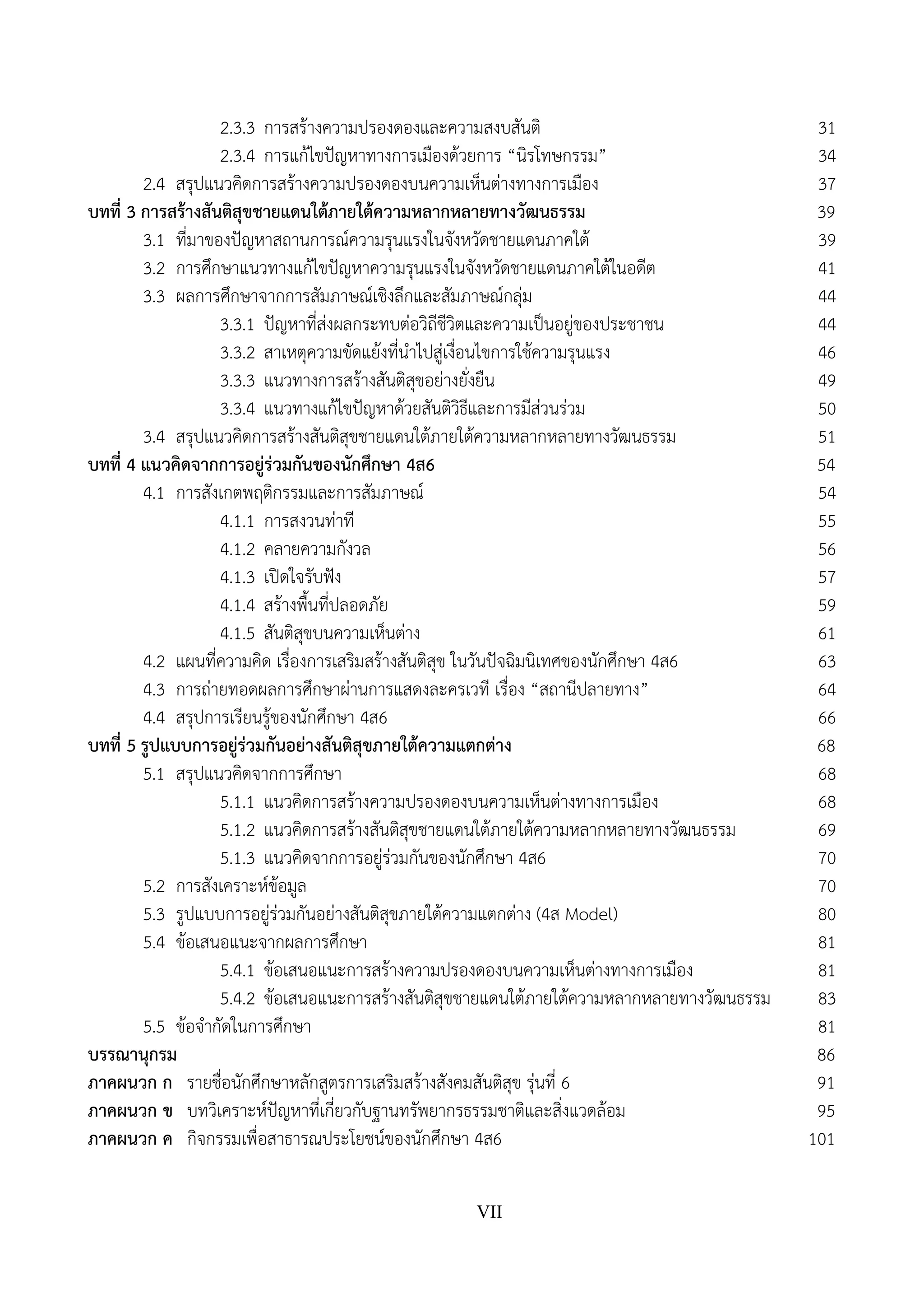 VII
2.3.3 การสร้างความปรองดองและความสงบสันติ 31
2.3.4 การแก้ไขปัญหาทางการเมืองด้วยการ “นิรโทษกรรม” 34
2.4 สรุปแนวคิดการสร้างความปรองดองบนความเห็นต่างทางการเมือง 37
บทที่ 3 การสร้างสันติสุขชายแดนใต้ภายใต้ความหลากหลายทางวัฒนธรรม 39
3.1 ที่มาของปัญหาสถานการณ์ความรุนแรงในจังหวัดชายแดนภาคใต้ 39
3.2 การศึกษาแนวทางแก้ไขปัญหาความรุนแรงในจังหวัดชายแดนภาคใต้ในอดีต 41
3.3 ผลการศึกษาจากการสัมภาษณ์เชิงลึกและสัมภาษณ์กลุ่ม 44
3.3.1 ปัญหาที่ส่งผลกระทบต่อวิถีชีวิตและความเป็นอยู่ของประชาชน 44
3.3.2 สาเหตุความขัดแย้งที่นําไปสู่เงื่อนไขการใช้ความรุนแรง 46
3.3.3 แนวทางการสร้างสันติสุขอย่างยั่งยืน 49
3.3.4 แนวทางแก้ไขปัญหาด้วยสันติวิธีและการมีส่วนร่วม 50
3.4 สรุปแนวคิดการสร้างสันติสุขชายแดนใต้ภายใต้ความหลากหลายทางวัฒนธรรม 51
บทที่ 4 แนวคิดจากการอยู่ร่วมกันของนักศึกษา 4ส6 54
4.1 การสังเกตพฤติกรรมและการสัมภาษณ์ 54
4.1.1 การสงวนท่าที 55
4.1.2 คลายความกังวล 56
4.1.3 เปิดใจรับฟัง 57
4.1.4 สร้างพื้นที่ปลอดภัย 59
4.1.5 สันติสุขบนความเห็นต่าง 61
4.2 แผนที่ความคิด เรื่องการเสริมสร้างสันติสุข ในวันปัจฉิมนิเทศของนักศึกษา 4ส6 63
4.3 การถ่ายทอดผลการศึกษาผ่านการแสดงละครเวที เรื่อง “สถานีปลายทาง” 64
4.4 สรุปการเรียนรู้ของนักศึกษา 4ส6 66
บทที่ 5 รูปแบบการอยู่ร่วมกันอย่างสันติสุขภายใต้ความแตกต่าง 68
5.1 สรุปแนวคิดจากการศึกษา 68
5.1.1 แนวคิดการสร้างความปรองดองบนความเห็นต่างทางการเมือง 68
5.1.2 แนวคิดการสร้างสันติสุขชายแดนใต้ภายใต้ความหลากหลายทางวัฒนธรรม 69
5.1.3 แนวคิดจากการอยู่ร่วมกันของนักศึกษา 4ส6 70
5.2 การสังเคราะห์ข้อมูล 70
5.3 รูปแบบการอยู่ร่วมกันอย่างสันติสุขภายใต้ความแตกต่าง (4ส Model) 80
5.4 ข้อเสนอแนะจากผลการศึกษา 81
5.4.1 ข้อเสนอแนะการสร้างความปรองดองบนความเห็นต่างทางการเมือง 81
5.4.2 ข้อเสนอแนะการสร้างสันติสุขชายแดนใต้ภายใต้ความหลากหลายทางวัฒนธรรม 83
5.5 ข้อจํากัดในการศึกษา 81
บรรณานุกรม 86
ภาคผนวก ก รายชื่อนักศึกษาหลักสูตรการเสริมสร้างสังคมสันติสุข รุ่นที่ 6 91
ภาคผนวก ข บทวิเคราะห์ปัญหาที่เกี่ยวกับฐานทรัพยากรธรรมชาติและสิ่งแวดล้อม 95
ภาคผนวก ค กิจกรรมเพื่อสาธารณประโยชน์ของนักศึกษา 4ส6 101
 