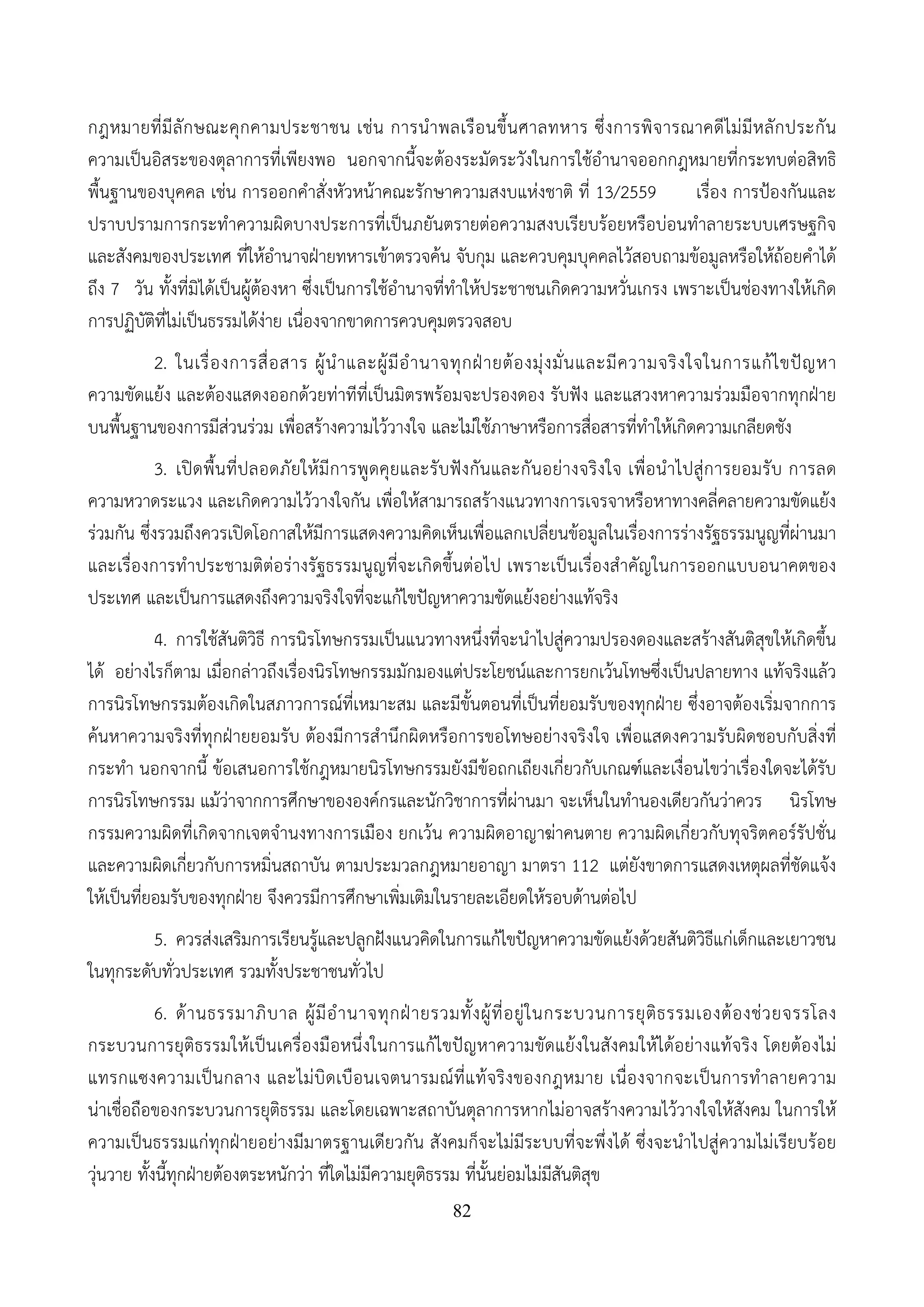 82
กฎหมายที่มีลักษณะคุกคามประชาชน เช่น การนําพลเรือนขึ้นศาลทหาร ซึ่งการพิจารณาคดีไม่มีหลักประกัน
ความเป็นอิสระของตุลาการที่เพียงพอ นอกจากนี้จะต้องระมัดระวังในการใช้อํานาจออกกฎหมายที่กระทบต่อสิทธิ
พื้นฐานของบุคคล เช่น การออกคําสั่งหัวหน้าคณะรักษาความสงบแห่งชาติ ที่ 13/2559 เรื่อง การป้องกันและ
ปราบปรามการกระทําความผิดบางประการที่เป็นภยันตรายต่อความสงบเรียบร้อยหรือบ่อนทําลายระบบเศรษฐกิจ
และสังคมของประเทศ ที่ให้อํานาจฝ่ายทหารเข้าตรวจค้น จับกุม และควบคุมบุคคลไว้สอบถามข้อมูลหรือให้ถ้อยคําได้
ถึง 7 วัน ทั้งที่มิได้เป็นผู้ต้องหา ซึ่งเป็นการใช้อํานาจที่ทําให้ประชาชนเกิดความหวั่นเกรง เพราะเป็นช่องทางให้เกิด
การปฏิบัติที่ไม่เป็นธรรมได้ง่าย เนื่องจากขาดการควบคุมตรวจสอบ
2. ในเรื่องการสื่อสาร ผู้นําและผู้มีอํานาจทุกฝ่ายต้องมุ่งมั่นและมีความจริงใจในการแก้ไขปัญหา
ความขัดแย้ง และต้องแสดงออกด้วยท่าทีที่เป็นมิตรพร้อมจะปรองดอง รับฟัง และแสวงหาความร่วมมือจากทุกฝ่าย
บนพื้นฐานของการมีส่วนร่วม เพื่อสร้างความไว้วางใจ และไม่ใช้ภาษาหรือการสื่อสารที่ทําให้เกิดความเกลียดชัง
3. เปิดพื้นที่ปลอดภัยให้มีการพูดคุยและรับฟังกันและกันอย่างจริงใจ เพื่อนําไปสู่การยอมรับ การลด
ความหวาดระแวง และเกิดความไว้วางใจกัน เพื่อให้สามารถสร้างแนวทางการเจรจาหรือหาทางคลี่คลายความขัดแย้ง
ร่วมกัน ซึ่งรวมถึงควรเปิดโอกาสให้มีการแสดงความคิดเห็นเพื่อแลกเปลี่ยนข้อมูลในเรื่องการร่างรัฐธรรมนูญที่ผ่านมา
และเรื่องการทําประชามติต่อร่างรัฐธรรมนูญที่จะเกิดขึ้นต่อไป เพราะเป็นเรื่องสําคัญในการออกแบบอนาคตของ
ประเทศ และเป็นการแสดงถึงความจริงใจที่จะแก้ไขปัญหาความขัดแย้งอย่างแท้จริง
4. การใช้สันติวิธี การนิรโทษกรรมเป็นแนวทางหนึ่งที่จะนําไปสู่ความปรองดองและสร้างสันติสุขให้เกิดขึ้น
ได้ อย่างไรก็ตาม เมื่อกล่าวถึงเรื่องนิรโทษกรรมมักมองแต่ประโยชน์และการยกเว้นโทษซึ่งเป็นปลายทาง แท้จริงแล้ว
การนิรโทษกรรมต้องเกิดในสภาวการณ์ที่เหมาะสม และมีขั้นตอนที่เป็นที่ยอมรับของทุกฝ่าย ซึ่งอาจต้องเริ่มจากการ
ค้นหาความจริงที่ทุกฝ่ายยอมรับ ต้องมีการสํานึกผิดหรือการขอโทษอย่างจริงใจ เพื่อแสดงความรับผิดชอบกับสิ่งที่
กระทํา นอกจากนี้ ข้อเสนอการใช้กฎหมายนิรโทษกรรมยังมีข้อถกเถียงเกี่ยวกับเกณฑ์และเงื่อนไขว่าเรื่องใดจะได้รับ
การนิรโทษกรรม แม้ว่าจากการศึกษาขององค์กรและนักวิชาการที่ผ่านมา จะเห็นในทํานองเดียวกันว่าควร นิรโทษ
กรรมความผิดที่เกิดจากเจตจํานงทางการเมือง ยกเว้น ความผิดอาญาฆ่าคนตาย ความผิดเกี่ยวกับทุจริตคอร์รัปชั่น
และความผิดเกี่ยวกับการหมิ่นสถาบัน ตามประมวลกฎหมายอาญา มาตรา 112 แต่ยังขาดการแสดงเหตุผลที่ชัดแจ้ง
ให้เป็นที่ยอมรับของทุกฝ่าย จึงควรมีการศึกษาเพิ่มเติมในรายละเอียดให้รอบด้านต่อไป
5. ควรส่งเสริมการเรียนรู้และปลูกฝังแนวคิดในการแก้ไขปัญหาความขัดแย้งด้วยสันติวิธีแก่เด็กและเยาวชน
ในทุกระดับทั่วประเทศ รวมทั้งประชาชนทั่วไป
6. ด้านธรรมาภิบาล ผู้มีอํานาจทุกฝ่ายรวมทั้งผู้ที่อยู่ในกระบวนการยุติธรรมเองต้องช่วยจรรโลง
กระบวนการยุติธรรมให้เป็นเครื่องมือหนึ่งในการแก้ไขปัญหาความขัดแย้งในสังคมให้ได้อย่างแท้จริง โดยต้องไม่
แทรกแซงความเป็นกลาง และไม่บิดเบือนเจตนารมณ์ที่แท้จริงของกฎหมาย เนื่องจากจะเป็นการทําลายความ
น่าเชื่อถือของกระบวนการยุติธรรม และโดยเฉพาะสถาบันตุลาการหากไม่อาจสร้างความไว้วางใจให้สังคม ในการให้
ความเป็นธรรมแก่ทุกฝ่ายอย่างมีมาตรฐานเดียวกัน สังคมก็จะไม่มีระบบที่จะพึ่งได้ ซึ่งจะนําไปสู่ความไม่เรียบร้อย
วุ่นวาย ทั้งนี้ทุกฝ่ายต้องตระหนักว่า ที่ใดไม่มีความยุติธรรม ที่นั้นย่อมไม่มีสันติสุข
 