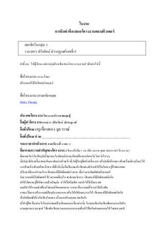 ใบงาน
การจัดทาข้อเสนอโครงงานคอมพิวเตอร์
สมาชิกในกลุ่ม 1
1นางสาวปวันรัตน์ปรากฏวงศ์เลขที่ 9
คาชี้แจง ให้ผู้เรียนแต่ละกลุ่มเขียนข้อเสนอโครงงานตามหัวข้อต่อไปนี้
ชื่อโครงงาน(ภาษาไทย)
เสียงดนตรีมีอิทธิพลต่อมนุษย์
ชื่อโครงงาน(ภาษาอังกฤษ)
Music Therapy
ประเภทโครงงาน โครงงานประเภททฤษฎี
ชื่อผู้ทาโครงงานนางสาว ปวันรัตน์ ปรากฎวงศ์
ชื่อที่ปรึกษาครูเขื่อนทอง มูลวรรณ์
ชื่อที่ปรึกษาร่วม_____________________________________________________________
ระยะเวลาดาเนินงาน ภาคเรียนที่1และ 2
ที่มาและความสาคัญของโครงงาน(อธิบายถึงที่มา แนวคิด และเหตุผล ของการทาโครงงาน)
ต้องยอมรับว่าในปัจจุบันนี้ทุกๆคนในสังคมมีความเครียดเป็นของตัวเองไม่ว่าจะวัยไหนๆ
ทั้งวัยรุ่นที่กังวลเรื่องสอบเข้ามหาลัยอย่างข้าพเจ้าทั้งวัยผู้ใหญ่ที่เครียดเรื่องงานหรือวัยเด็กก็อาจจะเครียดเรื่องเล็กๆน้อยๆได้
เวลาข้าพเจ้าเครียดข้าพเจ้าจะหาที่พึ่งสิ่งนั้นคือเสียงดนตรีเสียงดนตรีช่วยทาให้จิตใจสงบรู้สึกผ่อนคลาย
เปรียบเสมือนยารักษาโรค เสียงดนตรีมีอิทธิพลต่อร่างกาย เมื่อร่างกายสัมผัสต่อเสียงดนตรี
จังหวะดนตรีมีอิทธิพลทาให้ร่างกายเคลื่อนไหวขยับตามจังหวะ เสียงดนตรีมีอิทธิพลต่อจิตใจ
ทาให้เกิดความรู้สึกถึงความเป็นปัจจุบัน ทาให้นึกถึงอดีต และทาให้นึกถึงอนาคต
ดนตรีทาให้อารมณ์เปลี่ยนไปตามมิติของของกาล อาจจะเป็นอารมณ์ที่หวนราลึกถึงอดีต
อาจจะเป็นการสร้างอารมณ์ปัจจุบันและอาจจะสร้างให้เกิดจินตนาการได้ เสียงดนตรีมีอิทธิพลต่อจิตใจ
เป็นอิทธิพลที่เกี่ยวกับเสียงโดยตรง เนื่องจากเสียงออกมาจากจิตใจ
เมื่อใจรู้สึกเป็นอย่างไรก็จะถ่ายทอดเป็นเสียงออกมาเป็นอย่างนั้นในขณะเดียวกันเสียงที่ออกมาจากจิตใจ
ความสุขและความทุกข์ ได้อาศัยเสียงระบายออกมาภายนอกซึ่งทาให้จิตใจผ่อนคลายลงได้ โดยธรรมชาติ
 