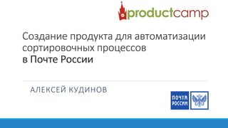 Создание продукта для автоматизации
сортировочных процессов
в Почте России
АЛЕКСЕЙ КУДИНОВ
 