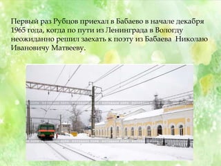 Первый раз Рубцов приехал в Бабаево в начале декабря
1965 года, когда по пути из Ленинграда в Вологду
неожиданно решил заехать к поэту из Бабаева Николаю
Ивановичу Матвееву.
 
