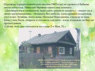 Однажды (предположительно весной 1967года) он прожил в Бабаеве
около полугода. Николай Матвеев нашел ему комнату.
«Договорился я с комнатой, через пять домов от нашего,» - пишет он в
своих воспоминаниях,- «Комната без мебели, одна кровать солдатская,
стул и все. Хозяйка этого дома, Наталья Николаевна, следила за ним,
баня у них была, стирала и готовила для него – в еде и одежде он был не
прихотливый.
Сейчас этот дом находится на улице 1-е Мая, 31.»
 