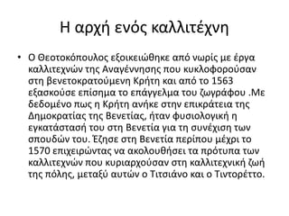 Η αρχή ενός καλλιτέχνη
• Ο Θεοτοκόπουλος εξοικειώθηκε από νωρίς με έργα
καλλιτεχνών της Αναγέννησης που κυκλοφορούσαν
στη βενετοκρατούμενη Κρήτη και από το 1563
εξασκούσε επίσημα το επάγγελμα του ζωγράφου .Με
δεδομένο πως η Κρήτη ανήκε στην επικράτεια της
Δημοκρατίας της Βενετίας, ήταν φυσιολογική η
εγκατάστασή του στη Βενετία για τη συνέχιση των
σπουδών του. Έζησε στη Βενετία περίπου μέχρι το
1570 επιχειρώντας να ακολουθήσει τα πρότυπα των
καλλιτεχνών που κυριαρχούσαν στη καλλιτεχνική ζωή
της πόλης, μεταξύ αυτών ο Τιτσιάνο και ο Τιντορέττο.
 