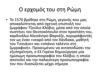 Ο ερχομός του στη Ρώμη
• Το 1570 βρέθηκε στη Ρώμη, γεγονός που μας
αποκαλύπτεται από σχετική επιστολή του
ζωγράφου Τζούλιο Κλόβιο, μέσα από την οποία
συστήνει τον Θεοτoκόπουλο στον προστάτη του,
καρδινάλιο Αλεσάντρο Φαρνέζε, περιγράφοντάς
τον ως έναν «νεαρό από τον Χάνδακα, μαθητή
του Τιτσιάνο» και «σπάνιο ταλέντο στη
ζωγραφική». Προκειμένου να ανταποδώσει την
εξυπηρέτηση, ο Ελ Γκρέκο δημιούργησε μία
ημίσωμη προσωπογραφία του Κλόβιο, η οποία
αποτελεί και την παλαιότερη προσωπογραφία
του που διασώζεται μέχρι σήμερα
 