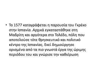 • Το 1577 καταγράφεται η παρουσία του Γκρέκο
στην Ισπανία .Αρχικά εγκαταστάθηκε στη
Μαδρίτη και αργότερα στο Τολέδο, πόλη που
αποτελούσε τότε θρησκευτικό και πολιτικό
κέντρο της Ισπανίας. Εκεί δημιούργησε
ορισμένα από τα πιο γνωστά έργα της ώριμης
περιόδου του και γνώρισε την καθιέρωση
 