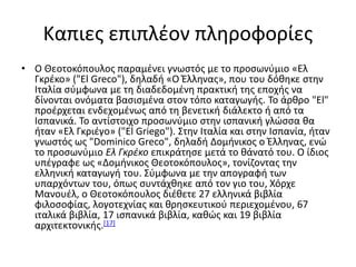 Καπιες επιπλέον πληροφορίες
• Ο Θεοτοκόπουλος παραμένει γνωστός με το προσωνύμιο «Eλ
Γκρέκο» ("El Greco"), δηλαδή «Ο Έλληνας», που του δόθηκε στην
Ιταλία σύμφωνα με τη διαδεδομένη πρακτική της εποχής να
δίνονται ονόματα βασισμένα στον τόπο καταγωγής. Το άρθρο "El"
προέρχεται ενδεχομένως από τη βενετική διάλεκτο ή από τα
Ισπανικά. Το αντίστοιχο προσωνύμιο στην ισπανική γλώσσα θα
ήταν «Ελ Γκριέγο» ("El Griego"). Στην Ιταλία και στην Ισπανία, ήταν
γνωστός ως "Dominico Greco", δηλαδή Δομήνικος ο Έλληνας, ενώ
το προσωνύμιο Ελ Γκρέκο επικράτησε μετά το θάνατό του. Ο ίδιος
υπέγραφε ως «Δομήνικος Θεοτοκόπουλος», τονίζοντας την
ελληνική καταγωγή του. Σύμφωνα με την απογραφή των
υπαρχόντων του, όπως συντάχθηκε από τον γιο του, Χόρχε
Μανουέλ, ο Θεοτοκόπουλος διέθετε 27 ελληνικά βιβλία
φιλοσοφίας, λογοτεχνίας και θρησκευτικού περιεχομένου, 67
ιταλικά βιβλία, 17 ισπανικά βιβλία, καθώς και 19 βιβλία
αρχιτεκτονικής.[17]
 