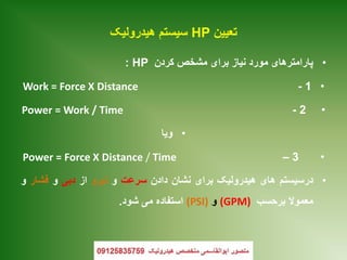 ‫تعیین‬HP‫هیدرولیک‬ ‫سیستم‬
•‫کردن‬ ‫مشخص‬ ‫برای‬ ‫نیاز‬ ‫مورد‬ ‫پارامترهای‬HP:
•1-Work = Force X Distance
•2-Power = Work / Time
•‫ویا‬
•3–Power = Force X Distance / Time
•‫درسیستم‬‫های‬‫هیدرولیک‬‫برای‬‫نشان‬‫دادن‬‫سرعت‬‫و‬‫نیرو‬‫از‬‫دبی‬‫و‬‫فشار‬‫و‬
‫معموال‬‫برحسب‬(GPM)‫و‬(PSI)‫استفاده‬‫می‬‫شود‬.
 