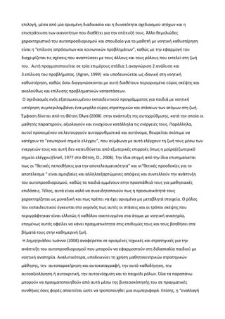 επιλογή, μέσα από μία ορισμένη διαδικασία και η δυνατότητα σχεδιασμού στόχων και η
επιστράτευση των ικανοτήτων που διαθέτει για την επίτευξή τους. Άλλο θεμελιώδες
χαρακτηριστικό του αυτοπροσδιορισμού και σπουδαίο για το μαθητή με νοητική καθυστέρηση
είναι η “επίλυση απρόσωπων και κοινωνικών προβλημάτων”, καθώς με την εφαρμογή του
διαχειρίζεται τις σχέσεις που αναπτύσσει με τους άλλους και τους ρόλους που εκτελεί στη ζωή
του. Αυτή πραγματοποιείται σε τρία επιμέρους στάδια:1.αναγνώριση 2.ανάλυση και
3.επίλυση του προβλήματος. (Αgran, 1999) και υποδεικνύεται ως ιδανική στη νοητική
καθυστέρηση, καθώς όσοι διαγιγνώσκονται με αυτή διαθέτουν περιορισμένο εύρος σκέψης και
ακολούθως και επίλυσης προβληματικών καταστάσεων.
Ο σχεδιασμός ενός εξατομικευμένου εκπαιδευτικού προγράμματος για παιδιά με νοητική
υστέρηση συμπεριλαμβάνει ένα μεγάλο εύρος στρατηγικών και στάσεων των ατόμων στη ζωή.
Έμφαση δίνεται από τη Φέτση Όλγα (2008) στην ανάπτυξη της αυτορρύθμισης, κατά την οποία οι
μαθητές παρατηρούν, αξιολογούν και ενισχύουν κατάλληλα τις ενέργειές τους. Παράλληλα,
αυτοί προκειμένου να λειτουργούν αυτορρυθμιστικά και αυτόνομα, θεωρείται σκόπιμο να
κατέχουν το “εσωτερικό σημείο ελέγχου”, που σύμφωνα με αυτό ελέγχουν τη ζωή τους μέσω των
ενεργειών τους και αυτή δεν κατευθύνεται από εξωτερικές επιρροές όπως η μοίρα(εξωτερικό
σημείο ελέγχου)(Snell, 1977 στο Φέτση, Ό., 2008). Την ίδια στιγμή από την ίδια επισημαίνεται
πως οι “θετικές πεποιθήσεις για την αποτελεσματικότητα” και οι“θετικές προσδοκίες για το
αποτέλεσμα “ είναι αμοιβαίες και αλληλοεξαρτώμενες απόψεις και συντελλούν την ανάπτυξη
του αυτοπροσδιορισμού, καθώς τα παιδιά εμμένουν στην προσπάθειά τους για μαθησιακές
επιδόσεις. Τέλος, αυτά είναι καλό να συνειδητοποιούν πως η προσωπικότητά τους
χαρακτηρίζεται ως μοναδική και πως πρέπει να έχει ορισμένα μη μεταβλητά στοιχεία. Ο ρόλος
του εκπαιδευτικού έγκεινται στο γεγονός πως αυτές οι στάσεις και οι τρόποι σκέψης που
περιγράφτηκαν είναι ελλιπώς ή καθόλου ανεπτυγμένα στα άτομα με νοητική αναπηρία,
επομένως αυτός οφείλει να κάνει πραγματικότητα στις επιθυμίες τους και τους βοηθήσει στα
βήματά τους στην καθημερινή ζωή.
Η Δημητριάδου Ιωάννα (2008) αναφέρεται σε ορισμένες τεχνικές και στρατηγικές για την
ανάπτυξη του αυτοπροσδιορισμού που μπορούν να εφαρμοστούν στη διδασκαλία παιδιού με
νοητική αναπηρία. Αναλυτικότερα, υποδεικνύει τη χρήση μαθητοκεντρικών στρατηγικών
μάθησης, την αυτοπαρατήρηση και αυτοκαταγραφή, την αυτό-καθοδήγηση, την
αυτοαξιολόγηση ή αυτοκριτική, την αυτοενίσχυση και το παιχνίδι ρόλων. Όλα τα παραπάνω
μπορούν να πραγματοποιηθούν από αυτό μέσω της βιντεοσκόπησής του σε πραγματικές
συνθήκες όσες φορές απαιτείται ώστε να τροποποιηθεί μια συμπεριφορά. Επίσης, η “εναλλαγή
 