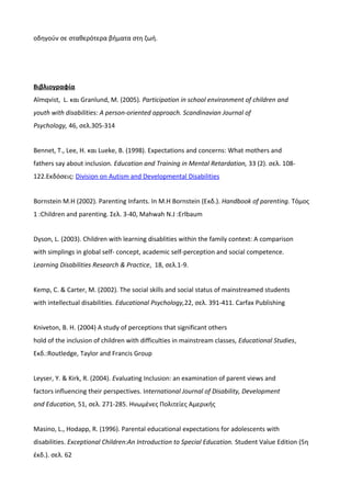 οδηγούν σε σταθερότερα βήματα στη ζωή.
Βιβλιογραφία
Almqvist, L. και Granlund, M. (2005). Participation in school environment of children and
youth with disabilities: A person-oriented approach. Scandinavian Journal of
Psychology, 46, σελ.305-314
Bennet, T., Lee, H. και Lueke, B. (1998). Expectations and concerns: What mothers and
fathers say about inclusion. Education and Training in Mental Retardation, 33 (2). σελ. 108-
122.Εκδόσεις: Division on Autism and Developmental Disabilities
Bornstein M.H (2002). Parenting Infants. In M.H Bornstein (Eκδ.). Handbook of parenting. Tόμος
1 :Children and parenting. Σελ. 3-40, Mahwah N.J :Erlbaum
Dyson, L. (2003). Children with learning disablities within the family context: A comparison
with simplings in global self- concept, academic self-perception and social competence.
Learning Disabilities Research & Practice, 18, σελ.1-9.
Kemp, C. & Carter, M. (2002). The social skills and social status of mainstreamed students
with intellectual disabilities. Educational Psychology,22, σελ. 391-411. Carfax Publishing
Kniveton, B. H. (2004) A study of perceptions that significant others
hold of the inclusion of children with difficulties in mainstream classes, Educational Studies,
Εκδ.:Routledge, Taylor and Francis Group
Leyser, Y. & Kirk, R. (2004). Evaluating Inclusion: an examination of parent views and
factors influencing their perspectives. International Journal of Disability, Development
and Education, 51, σελ. 271-285. Ηνωμένες Πολιτείες Αμερικής
Masino, L., Hodapp, R. (1996). Parental educational expectations for adolescents with
disabilities. Exceptional Children:An Introduction to Special Education. Student Value Edition (5η
έκδ.). σελ. 62
 