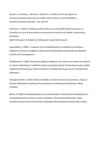 Ryndan, D., Downing, J., Morrison A. & Williams, L. (1996). Parents' perceptions of
educational settings and services for children with moderate or severe disabilities.
Remedial and Special Education. σελ. 106-118.
Οικονόμου, Ε. (2007). Αντιλήψεις γονέων παιδιών με νοητική καθυστέρηση σχετικά με τις
δυσκολίες που αυτά αντιμετωπίζουν σε κοινωνικό και εκπαιδευτικό επίπεδο. Πανεπιστήμιο
Θεσσαλίας
Σχολή Επιστημών του Ανθρώπου, Παιδαγωγικό Τμήμα Ειδικής Αγωγής
Δημητριάδου, Ι. (2008). Η εν σχυση του αυτοπροσδιορισμο στα πλα σια της αυτ νομηςί ύ ί ό
διαβ ωσης σε τομα με ελαφρ και μ τρια νοητικ καθυστ ρηση: Σχεδιασμ ς και εφαρμογί ά ά έ ή έ ό ή
εκπαιδευτικο προγρ μματος.ύ ά
Παπαδολούκα Π. (2006). Διερεύνηση έμφυλων διακρίσεων στις στάσεις των οικογενειών παιδιών
με νοητική καθυστέρηση. Προσδοκίες γονέων και πραγματικότητα. Πανεπιστήμιο Αιγαίου, Σχολή
Ανθρωπιστικών Επιστημών, Τμήμα Επιστημών της Προσχολικής Αγωγής και του Εκπαιδευτικού
Σχεδιασμού.
Πολυχρονοπούλου Σ. (2010). Παιδιά και Έφηβοι με Ειδικές Ανάγκες και Δυνατότητες. Τόμος Β :
Νοητική καθυστέρηση Ψυχολογική Κοινωνιολογική και Παιδαγωγική Προσέγγιση. Αθήνα.
ΑΤΡΑΠΟΣ
Φέτση, Ό. (2008). Αυτοπροσδιορισμός και νοητική αναπηρία: πιλοτική έρευνα αξιολόγησης του
αυτοπροσδιορισμού σε άτομα με νοητική αναπηρία. Πανεπιστήμιο Μακεδονίας. Τμήμα
Εκπαιδευτικής και Κοινωνικής Πολιτικής. Πρόγραμμα Μεταπτυχιακών Σπουδών:Ειδική Αγωγή.
 