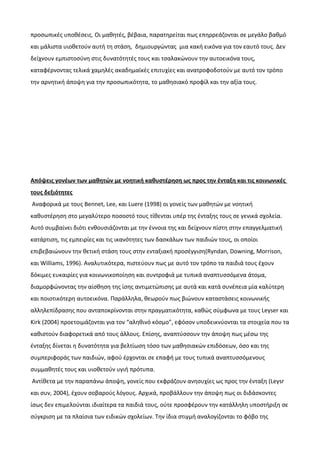 προσωπικές υποθέσεις. Οι μαθητές, βέβαια, παρατηρείται πως επηρρεάζονται σε μεγάλο βαθμό
και μάλιστα υιοθετούν αυτή τη στάση, δημιουργώντας μια κακή εικόνα για τον εαυτό τους. Δεν
δείχνουν εμπιστοσύνη στις δυνατότητές τους και τσαλακώνουν την αυτοεικόνα τους,
καταφέρνοντας τελικά χαμηλές ακαδημαϊκές επιτυχίες και ανατροφοδοτούν με αυτό τον τρόπο
την αρνητική άποψη για την προσωπικότητα, το μαθησιακό προφίλ και την αξία τους.
Απόψεις γονέων των μαθητών με νοητική καθυστέρηση ως προς την ένταξη και τις κοινωνικές
τους δεξιότητες
Αναφορικά με τους Bennet, Lee, και Luere (1998) οι γονείς των μαθητών με νοητική
καθυστέρηση στο μεγαλύτερο ποσοστό τους τίθενται υπέρ της ένταξης τους σε γενικά σχολεία.
Αυτό συμβαίνει διότι ενθουσιάζονται με την έννοια της και δείχνουν πίστη στην επαγγελματική
κατάρτιση, τις εμπειρίες και τις ικανότητες των δασκάλων των παιδιών τους, οι οποίοι
επιβεβαιώνουν την θετική στάση τους στην ενταξιακή προσέγγιση(Ryndan, Downing, Morrison,
και Williams, 1996). Αναλυτικότερα, πιστεύουν πως με αυτό τον τρόπο τα παιδιά τους έχουν
δόκιμες ευκαιρίες για κοινωνικοποίηση και συντροφιά με τυπικά αναπτυσσόμενα άτομα,
διαμορφώνοντας την αίσθηση της ίσης αντιμετώπισης με αυτά και κατά συνέπεια μία καλύτερη
και ποιοτικότερη αυτοεικόνα. Παράλληλα, θεωρούν πως βιώνουν καταστάσεις κοινωνικής
αλληλεπίδρασης που ανταποκρίνονται στην πραγματικότητα, καθώς σύμφωνα με τους Leyser και
Kirk (2004) προετοιμάζονται για τον “αληθινό κόσμο”, εφόσον υποδεικνύονται τα στοιχεία που τα
καθιστούν διαφορετικά από τους άλλους. Επίσης, αναπτύσσουν την άποψη πως μέσω της
ένταξης δίνεται η δυνατότητα για βελτίωση τόσο των μαθησιακών επιδόσεων, όσο και της
συμπεριφοράς των παιδιών, αφού έρχονται σε επαφή με τους τυπικά αναπτυσσόμενους
συμμαθητές τους και υιοθετούν υγιή πρότυπα.
Αντίθετα με την παραπάνω άποψη, γονείς που εκφράζουν ανησυχίες ως προς την ένταξη (Leysr
και συν, 2004), έχουν σοβαρούς λόγους. Αρχικά, προβάλλουν την άποψη πως οι διδάσκοντες
ίσως δεν επιμελούνται ιδιαίτερα τα παιδιά τους, ούτε προσφέρουν την κατάλληλη υποστήριξη σε
σύγκριση με τα πλαίσια των ειδικών σχολείων. Την ίδια στιγμή αναλογίζονται το φόβο της
 