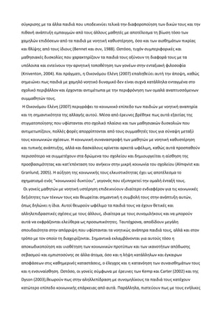 σύγκρισης με τα άλλα παιδιά που υποδεικνύει τελικά την διαφοροποίηση των δικών τους και την
πιθανή ανάπτυξη εμπαιγμών από τους άλλους μαθητές με αποτέλεσμα τη βίωση τόσο των
χαμηλών επιδόσεων από τα παιδιά με νοητική καθυστέρηση, όσο και των αισθημάτων πικρίας
και θλίψης από τους ίδιους (Βennet και συν, 1988). Ωστόσο, τυχόν συμπεριφορικές και
μαθησιακές δυσκολίες που χαρακτηρίζουν τα παιδιά τους οξύνουν τη διαφορά τους με τα
υπόλοιπα και εντείνουν την αρνητική τοποθέτηση των γονέων στην ενταξιακή φιλοσοφία
(Kniventon, 2004). Και πράγματι, η Οικονόμου Ελένη (2007) επαληθεύει αυτή την άποψη, καθώς
σημειώνει πως παιδιά με χαμηλό νοητικό δυναμικό δεν είναι συχνά κατάλληλα ενταγμένα στο
σχολικό περιβάλλον και έρχονται αντιμέτωπα με την περιφρόνηση των ομαλά αναπτυσσόμενων
συμμαθητών τους.
Η Οικονόμου Ελένη (2007) περιγράφει το κοινωνικό επίπεδο των παιδιών με νοητική αναπηρία
και τη σημαντικότητα της αλλαγής αυτού. Μέσα από έρευνες βρέθηκε πως αυτά εξαιτίας της
στιγματοποίησης που υφίστανται στο σχολικό πλαίσιο και των μαθησιακών δυσκολιών που
αντιμετωπίζουν, πολλές φορές απορρίπτονται από τους συμμαθητές τους για σύναψη μεταξύ
τους κοινωνικών σχέσεων. Η κοινωνική συναναστροφή των μαθητών με νοητική καθυστέρηση
και τυπικής ανάπτυξης, αλλά και δασκάλους κρίνεται αρκετά ωφέλιμη, καθώς αυτά προσπαθούν
περισσότερο να συμμετέχουν στα δρώμενα του σχολείου και δημιουργείται η αίσθηση της
προσβασιμότητας και κατ'επέκταση του ανήκειν στην μικρή κοινωνία του σχολείου (Almqvist και
Granlund, 2005). Η αύξηση της κοινωνικής τους ελκυστικότητας έχει ως αποτέλεσμα το
σχηματισμό ενός “κοινωνικού δυκτύου”, γεγονός που εξυπηρετεί την ομαλή ένταξή τους.
Οι γονείς μαθητών με νοητική υστέρηση επιδεικνύουν ιδιαίτερο ενδιαφέρον για τις κοινωνικές
δεξιότητες των τέκνων τους και θεωρείται σημαντική η συμβολή τους στην ανάπτυξη αυτών,
όπως δηλώνει η ίδια. Αυτοί θεωρούν ωφέλιμο τα παιδιά τους να έχουν θετικές και
αλληλεπιδραστικές σχέσεις με τους άλλους, ιδιαίτερα με τους συνομιλήκους και να μπορούν
αυτά να εκφράζονται ελεύθερα ως προσωπικότητες. Ταυτόχρονα, αποδίδουν μεγάλη
σπουδαιότητα στην απόρριψη που υφίστανται τα νοητικώς ανάπηρα παιδιά τους, αλλά και στον
τρόπο με τον οποίο τη διαχειρίζονται. Σημαντικά εκλαμβάνονται για αυτούς τόσο η
αποκωδικοποίηση και υιοθέτηση των κοινωνικών προτύπων και των ικανοτήτων απόδωσης
σεβασμού και εμπιστοσύνης σε άλλα άτομα, όσο και η λήψη κατάλληλων και έγκαιρων
αποφάσεων στις καθημερινές καταστάσεις, ο έλεγχος και η κατανόηση των συναισθημάτων τους
και η ενσυναίσθηση. Ωστόσο, οι γονείς σύμφωνα με έρευνες των Kemp και Carter (2002) και της
Dyson (2003),θεωρούν πως στην αληλλεπίδραση με συνομηλίκους τα παιδιά τους κατέχουν
κατώτερο επίπεδο κοινωνικής επάρκειας από αυτά. Παράλληλα, πιστεύουν πως με τους ενήλικες
 