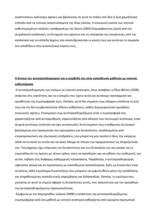 αναπτύσσουν καλύτερες σχέσεις και βρίσκονται σε αυτό το στάδιο στο ίδιο ή λίγο χαμηλότερο
επίπεδο από τα τυπικώς αναπτυσσόμενα της ίδιας ηλικίας. Η κοινωνική εικόνα των νοητικά
καθυστερημένων παιδιών, αναφορικά με την Dyson (2003) διαμορφώνεται ριζικά από την
ψυχολογική κατάσταση, τη δυναμική των σχέσεων και τη νοοτροπία της οικογένειας, από την
κατάσταση και το επίπεδο άγχους στα οποία βρίσκονται οι γονείς τους για αυτά και τη σημασία
που αποδίδουν στην αναπτυξιακή πορεία τους.
Η έννοια του αυτοπροσδιορισμού και η συμβολή του στην εκπαίδευση μαθητών με νοητική
καθυστέρηση
Ο αυτοπροσδιορισμός των ατόμων με νοητική αναπηρία, όπως αναφέρει η Όλγα Φέτση (2008),
ανάγεται στις ικανότητες και τις ευκαιρίες που έχουν αυτά για αυτόνομη προσαρμογή και
οριοθέτηση της συμπεριφοράς τους. Ωστόσο, αυτό δεν σημαίνει πως ελέγχουν απόλυτα τη ζωή
τους και ότι δεν συμβουλεύονται άλλους ανθρώπους, καθώς δημιουργούνται αμοιβαίες
κοινωνικές σχέσεις. Επισημαίνει πως αυτοπροσδιοριζόμενη είναι η συμπεριφορά που
χαρακτηρίζεται από αυτορρύθμιση, παρουσιάζεται από κάποιον που λειτουργεί αυτόνομα, είναι
ψυχικά αυτόνομη οντότητα και έχει αυτογνωσία. Αυτό σημαίνει πως ο άνθρωπος λειτουργεί
βασιζόμενος στις προσωπικές του προτιμήσεις και δυνατότητες, απαλλαγμένος από
ετεροπροσωπικές και εξωτερικές επιδράσεις, ενώ μπορεί να μην εκτελεί ό ίδιος την ενέργεια,
αλλά να συναινεί σε αυτήν και να ασκεί έλεγχο σε όποιον την πραγματοποιεί ως πληρεξούσιός
του. Ταυτόχρονα, έχει επίγνωση των δυνατοτήτων και των δυσκολιών του και μπορεί να τις
εκμεταλλευτεί τις πρώτες με τέτοιο τρόπο, ώστε να προσδώσει και να ωθήσει την επιθυμητή, για
αυτόν, έκβαση στις διάφορες καθημερινές καταστάσεις. Παράλληλα, ο αυτοπροσδιορισμός
υφίσταται ακόμα και σε περιπτώσεις με ανεπιθύμητα αποτελέσματα, διότι ως έννοια δεν είναι
συνέπεια, αλλά σύμπλεγμα δυνατοτήτων που μπορούν να εμφυτευθούν μέσω της κατάλληλης
και στοχοθετημένης εκπαιδευτικής παρέμβασης και διδασκαλίας. Ωστόσο, το ερώτημα που
γεννιέται σε αυτό το σημείο αφορά τις δυνατότητες αυτές, που απαιτούνται για την προώθηση
της αυτοπροσδιοριζόμενης προσωπικότητας.
Σύμφωνα με την Δημητριάδου Ιωάννα (2008) η κατάκτηση της αυτοπροσδιοριζόμενης
συμπεριφοράς από ένα μαθητή με νοητική αναπηρία καθορίζεται από ορισμένα προσωπικά
 