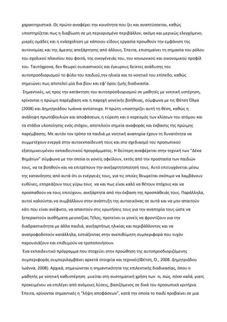 χαρακτηριστικά. Ως πρώτο αναφέρει την κοινότητα που ζει και αναπτύσσεται, καθώς
υποστηρίζεται πως η διαβίωση σε μη περιορισμένο περιβάλλον, ακόμη και μερικώς ελεγχόμενο,
μικρές ομάδες και η ενάσχοληση με κάποιου είδους εργασία προωθούν την εμφάνιση της
αυτονομίας και της άμεσης απεξάρτησης από άλλους. Έπειτα, επισημαίνει τη σημασία του ρόλου
του σχολικού πλαισίου που φοιτά, της οικογένειάς του, του κοινωνικού και οικονομικού προφίλ
του. Ταυτόχρονα, δεν θεωρεί ουσιαστικούς και έγκυρους δείκτες ανάδυσης του
αυτοπροσδιορισμού το φύλο του παιδιού,την ηλικία και το νοητικό του επίπεδο, καθώς
σημειώνει πως αποτελεί μία δια βίου και εφ' όρου ζωής διαδικασία.
Σημαντικές, ως προς την κατάκτηση του αυτοπροσδιορισμού σε μαθητές με νοητική υστέρηση,
κρίνονται η πρώιμη παρέμβαση και η παροχή γονεϊκής βοήθειας, σύμφωνα με τις Φέτση Όλγα
(2008) και Δημητριάδου Ιωάννα αντίστοιχα. Η πρώτη υποστηρίζει αυτή τη θέση, καθώς η
ανάληψη πρωτοβουλιών και αποφάσεων, η εύρεση και ο κορεσμός των κλίσεων του ατόμου και
τα στάδια υλοποίησης ενός στόχου, αποτελούν σημεία αναφοράς και έκβασης της πρώιμης
παρέμβασης. Με αυτόν τον τρόπο τα παιδιά με νοητική αναπηρία έχουν τη δυνατότητα να
συμμετέχουν ενεργά στην αυτοεκπαίδευσή τους και στο σχεδιασμό του προσωπικού
εξατομικευμένου εκπαιδευτικού προγράμματος. Η δεύτερη αναφέρεται στην τεχνική των “Δέκα
Βημάτων” σύμφωνα με την οποία οι γονείς οφείλουν, εκτός από την προστασία των παιδιών
τους, να τα βοηθούν και να επιτρέπουν την ανεξαρτητοποίησή τους. Αυτό επιτυγχάνεται μέσω
της κατανόησης από αυτά ότι οι ενέργειές τους, για τις οποίες θεωρείται σκόπιμο να λαμβάνουν
ευθύνες, επηρεάζουν τους γύρω τους να και πως είναι καλό να θέτουν στόχους και να
προσπαθούν να τους επιτύχουν, ανεξάρτητα από την έκβαση της προσπάθειάς τους. Παράλληλα,
αυτοί καλούνται να συμβάλλουν στην ανάπτυξη της αυτοεικόνας σε αυτά και να μην απαιτούν
κάτι που είναι ανέφικτο, να απαντούν στις ερωτήσεις τους για την αναπηρία τους ώστε να
ξεπεραστούν αισθήματα μειονεξίας.Τέλος, προτείνει οι γονείς να φροντίζουν για την
διαδραστικότητα με άλλα παιδιά, ανεξαρτήτως ηλικίας και περιβάλλοντος και να
ανατροφοδοτούν κατάλληλα, εστιάζοντας στην ανεπιθύμητη συμπεριφορά που τυχόν
παρουσιάζουν και επιθυμούν να τροποποιήσουν.
Ένα εκπαιδευτικό πρόγραμμα που στοχεύει στην προώθηση της αυτοπροσδιοριζόμενης
συμπεριφοράς συμπεριλαμβάνει αρκετά στοιχεία και τεχνικές(Φέτση, Ό., 2008. Δημητριάδου
Ιωάννα, 2008). Αρχικά, σημειώνεται η σημαντικότητα της επιλεκτικής διαδικασίας, όπου ο
μαθητής με νοητική καθυστέρηση μυείται στη συστηματική χρήση των τι, πώς, πόσο καλά, γιατί,
προκειμένου να επιλέγει από ανόμοιες λύσεις, βασιζόμενος σε δικά του προσωπικά κριτήρια.
Έπειτα, κρίνονται σημαντικές η “λήψη αποφάσεων”, κατά την οποία το παιδί προβαίνει σε μια
 