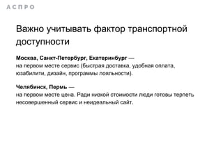 Важно учитывать фактор транспортной
доступности
Москва, Санкт-Петербург, Екатеринбург —
на первом месте сервис (быстрая доставка, удобная оплата,
юзабилити, дизайн, программы лояльности).
Челябинск, Пермь —
на первом месте цена. Ради низкой стоимости люди готовы терпеть
несовершенный сервис и неидеальный сайт.
 