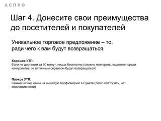 Шаг 4. Донесите свои преимущества
до посетителей и покупателей
Уникальное торговое предложение – то,
ради чего к вам будут возвращаться.
Хорошее УТП:
Если не доставим за 60 минут, пицца бесплатно (сложно повторить, выделяет среди
конкурентов, за отличным сервисом будут возвращаться)
Плохое УТП:
Самые низкие цены на нишевую парфюмерию в Рунете (легко повторить, нет
эксклюзивности)
 