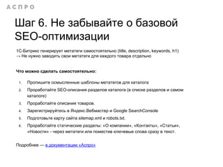 Шаг 6. Не забывайте о базовой
SEO-оптимизации
1С-Битрикс генерирует метатеги самостоятельно (title, description, keywords, h1)
→ Не нужно заводить свои метатеги для каждого товара отдельно
Что можно сделать самостоятельно:
1. Пропишите осмысленные шаблоны метатегов для каталога
2. Проработайте SEO-описания разделов каталога (в списке разделов и самом
каталоге)
3. Проработайте описания товаров.
4. Зарегистрируйтесь в Яндекс.Вебмастер и Google SearchConsole
5. Подготовьте карту сайта sitemap.xml и robots.txt.
6. Проработайте статические разделы: «О компании», «Контакты», «Статьи»,
«Новости» - через метатеги или поместив ключевые слова сразу в текст.
Подробнее — в документации «Аспро»
 