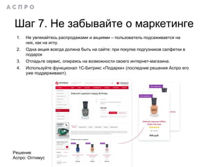 Шаг 7. Не забывайте о маркетинге
1. Не увлекайтесь распродажами и акциями – пользователь подсаживается на
них, как на иглу.
2. Одна акция всегда должна быть на сайте: при покупке подгузников салфетки в
подарок
3. Отладьте сервис, опираясь на возможности своего интернет-магазина.
4. Используйте функционал 1С-Битрикс «Подарки» (последние решения Аспро его
уже поддерживают).
Решение
Аспро: Оптимус
 
