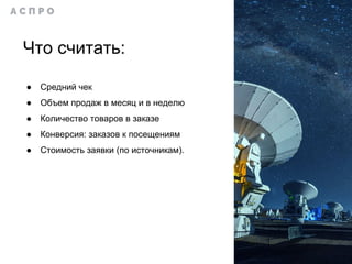 Что считать:
● Средний чек
● Объем продаж в месяц и в неделю
● Количество товаров в заказе
● Конверсия: заказов к посещениям
● Стоимость заявки (по источникам).
 