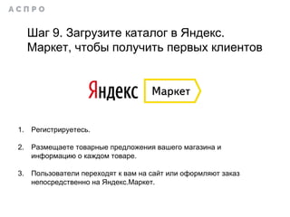 1. Регистрируетесь.
2. Размещаете товарные предложения вашего магазина и
информацию о каждом товаре.
3. Пользователи переходят к вам на сайт или оформляют заказ
непосредственно на Яндекс.Маркет.
Шаг 9. Загрузите каталог в Яндекс.
Маркет, чтобы получить первых клиентов
 