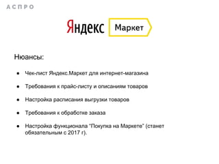 Нюансы:
● Чек-лист Яндекс.Маркет для интернет-магазина
● Требования к прайс-листу и описаниям товаров
● Настройка расписания выгрузки товаров
● Требования к обработке заказа
● Настройка функционала “Покупка на Маркете” (станет
обязательным с 2017 г).
 