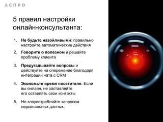 5 правил настройки
онлайн-консультанта:
1. Не будьте назойливыми: правильно
настройте автоматические действия
2. Говорите о полезном и решайте
проблему клиента
3. Предугадывайте вопросы и
действуйте на опережение благодаря
интеграции чата с CRM
4. Экономьте время посетителя. Если
вы онлайн, не заставляйте
его оставлять свои контакты
5. Не злоупотребляйте запросом
персональных данных.
 